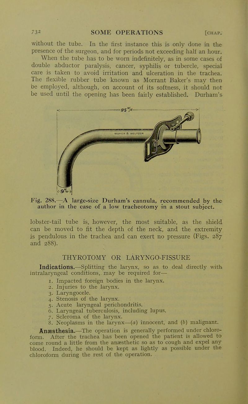 without the tube. In the first instance this is only done in the presence of the surgeon, and for periods not exceeding half an hour. When the tube has to be worn indefinitely, as in some cases of double abductor paralysis, cancer, syphilis or tubercle, special care is taken to avoid irritation and ulceration in the trachea. The flexible mbber tube known as Morrant Baker's may then be employed, although, on account of its softness, it should not be used until the opening has been fairly established. Durham's Fig. 288.—A large-size Durham's cannula, recommended by the author in the case of a low tracheotomy in a stout subject. lobster-tail tube is, however, the most suitable, as the shield can be moved to fit the depth of the neck, and the extremity is pendulous in the trachea and can exert no pressure (Figs. 287 and 288). THYROTOMY OR LARYNGO-FISSURE Indications.—Splitting the larynx, so as to deal du-ectly with intralaryngeal conditions, may be required for— 1. Impacted foreign bodies in the larj^nx. 2. Injuries to the larynx. 3. Laryngocele. 4. Stenosis of the larynx. 5. Acute laryngeal perichondritis. 6. Laryngeal tuberculosis, including lupus. 7. Scleroma of the larynx. 8. Neoplasms in the larynx—(a) innocent, and (6) maUgnant. Anaesthesia.—The operation is generally performed under chloro- form. After the trachea has been opened the patient is allowed to come round a little from the anaesthetic so as to cough and expel any blood. Indeed, he should be kept as hghtly as possible under the chloroform during the rest of the operation.