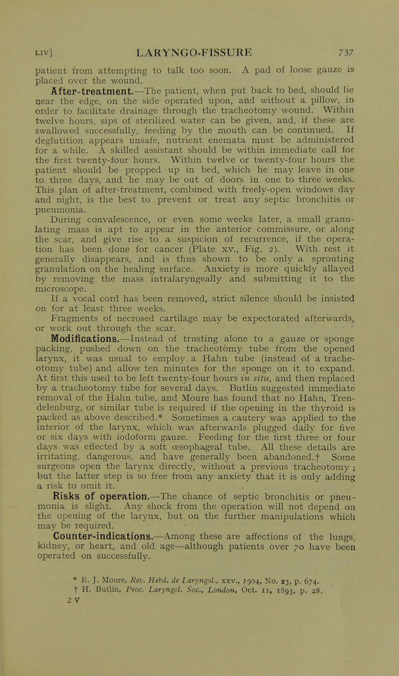 patient from attempting to talk too soon. A pad of loose gauze is placed over the wound. After-treatment.—The patient, when put back to bed, should lie near the edge, on the side operated upon, and without a pillow, in order to facilitate drainage through the tracheotomy wound. Within twelve hours, sips of sterilized water can be given, and, if these are swallowed successfully, feeding by the mouth can be continued. If deglutition appears unsafe, nutrient enemata must be administered for a while. A skilled assistant should be within immediate call for the first twenty-four hours. Within twelve or twenty-four hours the patient should be propped up in bed, which he may leave in one to three days, and he may be out of doors in one to three weeks. This plan of after-treatment, combined with freely-open windows day and night, is the best to prevent or treat any septic bronchitis or pneumonia. During convalescence, or even some weeks later, a small granu- lating mass is apt to appear in the anterior commissure, or along the scar, and give rise to a suspicion of recurrence, if the opera- tion has been done for cancer (Plate xv., Fig. 2). With rest it generally disappears, and is thus shown to be only a sprouting granulation on the healing surface. Anxiety is more quickly allayed by removing the mass intralaryngeally and submitting it to the microscope. If a vocal cord has been removed, strict silence should be insisted on for at least three weeks. Fragments of necrosed cartilage may be expectorated afterwards, or work out through the scar. Modifications.—Instead of trusting alone to a gauze or sponge packing, pushed down on the tracheotomy tube from . the opened larynx, it was usual to employ, a Hahn tube (instead of a trache- otomy tube) and allow ten minutes for the sponge on it to expand. At first this used to be left twenty-four hours in situ, and then replaced by a tracheotomy tube for several days. Butlin suggested immediate removal of the Hahn tube, and Moure has found that no Hahn, Tren- delenburg, or similar tube is required if the opening in the thyroid is packed as above described.* Sometimes a cautery was applied to the interior of the larynx, which was afterwards plugged daily for five or six days with iodoform gauze. Feeding for the first three or four days was effected by a soft oesophageal tube. All these details are irritating, dangerous, and have generally been abandoned, f Some surgeons open the larynx directly, without a previous tracheotomy ; but the latter step is so free from any anxiety that it is only adding a risk to omit it. Risks of operation.—The chance of septic bronchitis or pneu- monia is slight. Any shock from the operation will not depend on the opening of the larynx, but on the further manipulations which may be required. Counter-indications.—Among these are affections of the lungs, kidney, or heart, and old age—although patients over 70 have been operated on successfully. * E. J. Moure, Rev. Hebd. de laryngol., xxv., 1904, No. 23, p. 674. t H. Butlin, Proc. Laryngol. Soc, London, Oct. 11, 1893, p. 28. 2 V