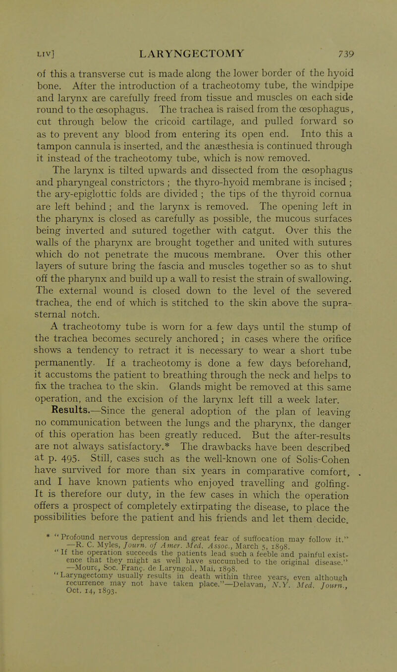 of this a transverse cut is made along the lower border of the hyoid bone. After the introduction of a tracheotomy tube, the windpipe and larynx are carefully freed from tissue and muscles on each side round to the oesophagus. The trachea is raised from the oesophagus, cut through below the cricoid cartilage, and pulled forward so as to prevent any blood from entering its open end. Into this a tampon cannula is inserted, and the anaesthesia is continued through it instead of the tracheotomy tube, which is now removed. The larynx is tilted upwards and dissected from the oesophagus and pharyngeal constrictors ; the thyro-hyoid membrane is incised ; the ary-epiglottic folds are divided ; the tips of the thyroid cornua are left behind ; and the larynx is removed. The opening left in the pharynx is closed as carefully as possible, the mucous surfaces being inverted and sutured together with catgut. Over this the walls of the pharynx are brought together and united with sutures which do not penetrate the mucous membrane. Over this other layers of suture bring the fascia and muscles together so as to shut off the pharynx and build up a wall to resist the strain of swallowing. The external wound is closed down to the level of the severed trachea, the end of which is stitched to the skin above the supra- sternal notch. A tracheotomy tube is worn for a few days until the stump of the trachea becomes securely anchored ; in cases where the orifice shows a tendency to retract it is necessary to wear a short tube permanently. If a tracheotomy is done a few days beforehand, it accustoms the patient to breathing through the neck and helps to fix the trachea to the skin. Glands might be removed at this same operation, and the excision of the larynx left till a week later. Results.—Since the general adoption of the plan of leaving no communication between the lungs and the pharynx, the danger of this operation has been greatly reduced. But the after-results are not always satisfactory.* The drawbacks have been described 3-t p- 495- Still, cases such as the well-known one of Sohs-Cohen have survived for more than six years in comparative comfort, and I have known patients who enjoyed travelling and golfing. It is therefore our duty, in the few cases in which the operation offers a prospect of completely extirpating the disease, to place the possibilities before the patient and his friends and let them decide. * Profound nervous depression and great fear of suffocation may follow it. —R. C. Myles, Joiirn. of Amer. Med. Assoc., March 5, 1898.  If the operation succeeds the patients lead such a feeble and painful exist- ence that they might as well have succumbed to the original disease. —Moure, Soc. Franf. de Laryngol., Mai, 1898. Laryngectomy usually results in death within three years, even although recurrence may not have taken place.—Delavan, N.Y. Med. Journ Oct. 14, 1893.