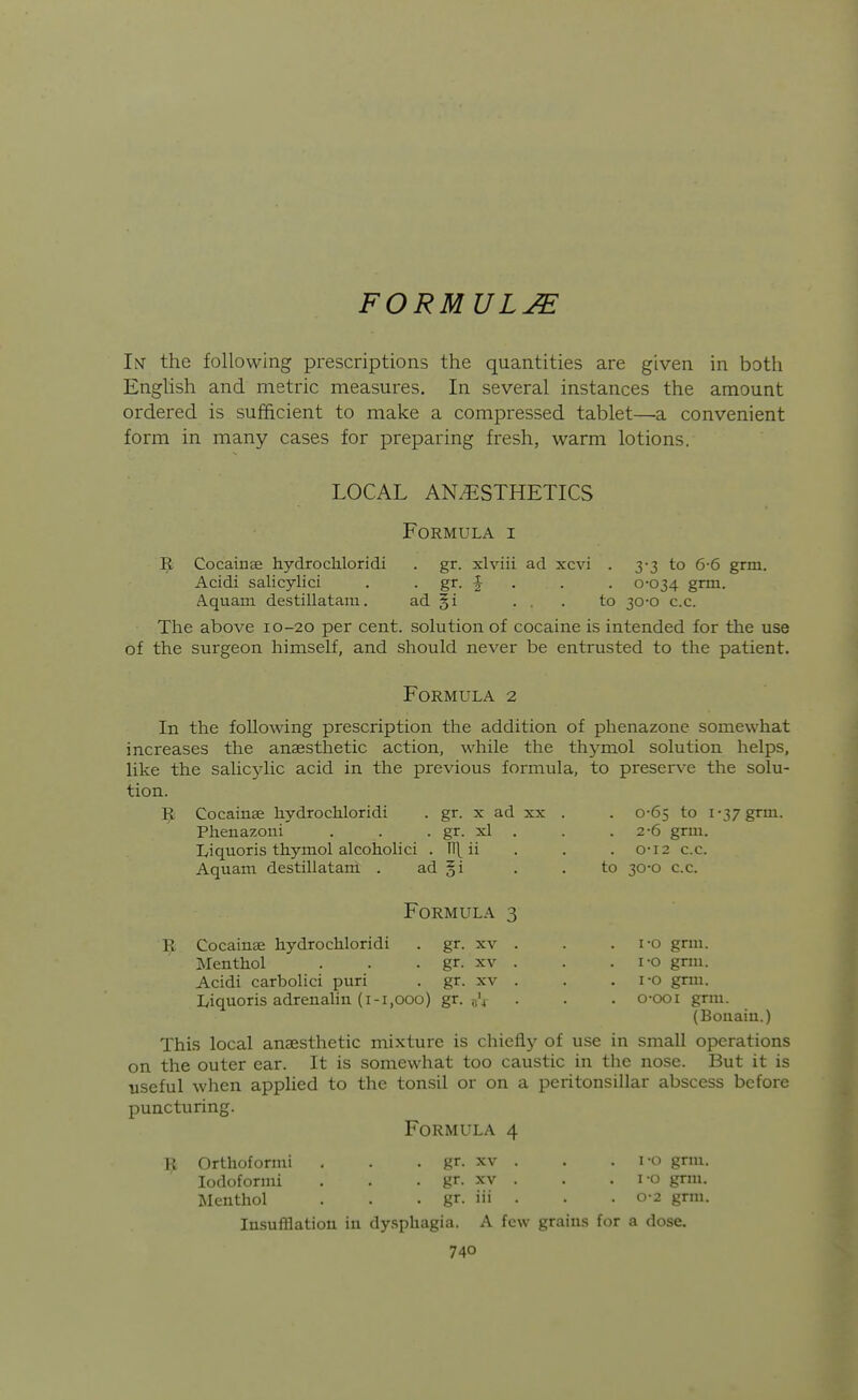 FORMULA Im the following prescriptions the quantities are given in both English and metric measures. In several instances the amount ordered is sufficient to make a compressed tablet—a convenient form in many cases for preparing fresh, warm lotions. LOCAL ANESTHETICS Formula i ]^ Cocainse hydrochloridi . gr. xlviii ad xcvi . 3-3 to 6-6 grm. Acidi salicylici . • g^- f • • • 0-034 grm. A.quam destillatam. ad §i ... to 30-0 c.c. The above 10-20 per cent, solution of cocaine is intended for the use of the surgeon himself, and should never be entrusted to the patient. Formula 2 In the following prescription the addition of phenazone somewhat increases the anaesthetic action, while the thymol solution helps, like the salicylic acid in the previous formula, to preserve the solu- tion. 1^ Cocainse hydrochloridi . gr. x ad xx . . 0-65 to 1-37 grm. Phenazoni . . . gr. xl . . . 2-6 grm. Liquoris thymol alcoholici . 11\ ii . . . 0-12 c.c. Aquam destillatam . ad §i . . to 30-0 c.c. Formula 3 R Cocainse hydrochloridi . gr. xv . . . i-o grm. Menthol . . . gr. xv . . . i-o grm. Acidi carbolic! puri . gr. xv . . . i-o grm. Iviquoris adrenahn (1-1,000) gr. . . . o-ooi grm. (Bouaiu.) This local anaesthetic mixture is chiefly of use in small operations on the outer ear. It is somewhat too caustic in the nose. But it is useful when apphed to the tonsil or on a peritonsillar abscess before puncturing. Formula 4 ^ Orthoformi . . . gr. xv . . . i-o gnu. lodoformi . . . gr. xv . . . i-o grm. Menthol . . . gr. iii . . . 0-2 grm. Insufflation in dy.sphagia. A few grains for a dose.