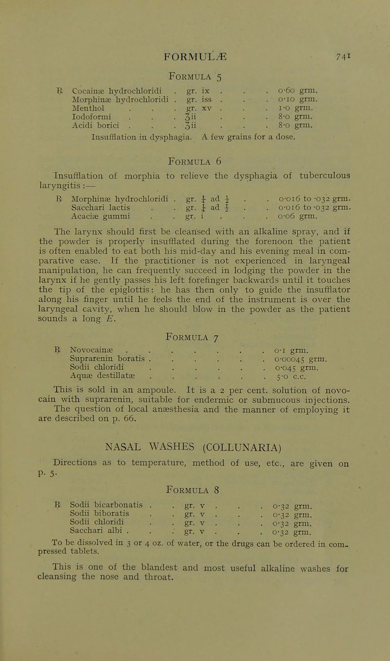 Formula 5 B Cocainae hydrochloricli Jlorphinae hydrochloridi Menthol lodoformi Acidi borici Insufflation in dysphagia. o-6o grm. 0- io grm. 1- o grm. 8-0 grm. 8-0 grm. A few grains for a dose. IX . • gr. iss . • gr. XV . . 3 . 3ii Formula 6 Insuiifiation of morphia to relieve the dysphagia of tuberculous laryngitis :— R Morphinae hydrochloridi . gr. |- ad ^ . . o-oi6 to-032 grm. Sacchari lactis . . gr. | ad f . . o-oi6 to-032 grm. Acacise gummi . . gr. i . . . o-o6 grm. The larynx should first be cleansed w^ith an alkaline spi-ay, and if the powder is properly insufflated during the forenoon the patient is often enabled to eat both his mid-day and his evening meal in com- parative ease. If the practitioner is not experienced in laryngeal manipulation, he can frequently succeed in lodging the powder in the larynx if he gently passes his left forefinger backwards until it touches the tip of the epiglottis: he has then only to guide the insufflator along his finger until he feels the end of the instrument is over the laryngeal cavity, when he should blow in the powder as the patient sounds a long E. Formula 7 R Novocainae . . . . . . . o-i grm. Suprarenin boratis ...... 0-00045 grm. Sodii chloridi ...... 0-045 grm. Aquse destillatse . . . . . • 50 c.c. This is sold in an ampoule. It is a 2 per cent, solution of novo- cain with suprarenin, suitable for endermic or submucous injections. The c^uestion of local anassthesia and the manner of employing it are described on p. 66. NASAL WASHES (COLLUNARIA) Directions as to temperature, method of use, etc., are given on P- 5- Formula 8 R Sodii bicarbonatis . . gr. v . . . 0-32 grm. Sodii biboratis . . gr. v . . . 0-32 grm. Sodii chloridi . . gr. v . . . 0-32 grm. Sacchari albi . . . gr. v . , . 0-32 grm. To be dissolved in 3 or 4 oz. of water, or the drugs can be ordered in com- pressed tablets. This is one of the blandest and most useful alkaline washes for cleansing the nose and throat.