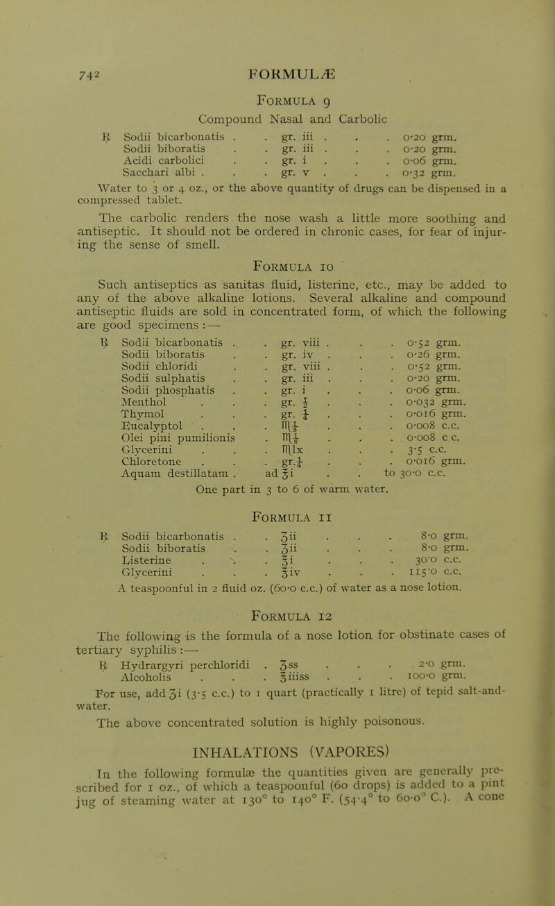 Sodii biboratis Acidi carbolici Sacchari albi . Formula 9 Compound Nasal and Carbolic R Sodii bicarbonatis . . gr. iii . . . 0-20 grm. gr. iii . . . 0-20 grm. gr. i . . . o-o6 grm. . gr. V . . . 0-32 grm. Water to 3 or 4 oz., or the above quantity of drugs can be dispensed in a compressed tablet. The carbolic renders the nose wash a little more soothing and antiseptic. It should not be ordered in chronic cases, for fear of injur- ing the sense of smell. Formula 10 Such antiseptics as sanitas fluid, listerine, etc., may be added to any of the above alkaline lotions. Several alkaline and compound antiseptic fluids are sold in concentrated form, of which the following are good specimens :— ^ Sodii bicarbonatis Sodii biboratis Sodii chloridi Sodii sulphatis Sodii phosphatis Menthol Thymol Bucalyptol Olei pini puniilionis Glycerini Cbiloretone Aquam destillatani gr. viu gr. iv gr. viii gr. iii gr. i gr. i m niix gr.i ad §i to 0-52 grm. 0-26 grm. 0-52 grm. 0-20 grm. o-o6 grm. 0-032 grm. o-oi6 grm. 0-008 c.c. o-oo8 c c. 3-5 c.c. o-oi6 grm. 30-0 c.c. One part in 3 to 6 of warm water. Formula ii Sodii bicarbonatis . .3 • • • 8'° gri- Sodii biboratis . . 3ii • • . 8-0 grm. Listerine . . • §1 • • • 30 ° c.c. Glycerini . . • Siv . • . ii5*o c.c. A teaspoonful in 2 fluid oz. (6o-o c.c.) of water as a nose lotion. Formula 12 The following is the formula of a nose lotion for obstinate cases of tertiary syphilis :— Hydrargyri per chloridi . 3ss . • • 2-0 grm. Alcoholis . . . giiiss . . . loo-o grm. For use, add3i (3-5 c.c.) to i quart (practically i litre) of tepid salt-and- water. The above concentrated solution is highly poisonous. INHALATIONS (VAPORES) In the following formulae the quantities given are generalh- pre- scribed for I oz., of which a teaspoonful (60 drops) is added to a pint jug of steaming water at 130° to 140° F. (54-4° to 6o-o° C). A cone