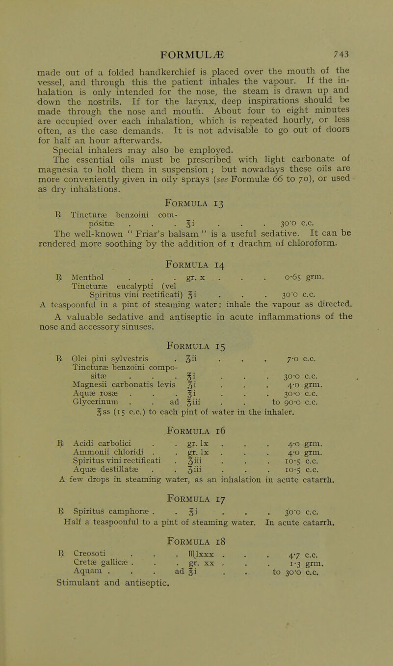 made out of a folded handkerchief is placed over the moutli of the vessel, and through this the patient inhales the vapour. If tlie in- halation is only intended for the nose, the steam is drawn up and down the nostrils. If for the larynx, deep inspirations should be made through the nose and mouth. About four to eight minutes are occupied over each inhalation, which is repeated hourly, or less often, as the case demands. It is not advisable to go out of doors for half an hour afterwards. Special inhalers may also be employed. The essential oils must be prescribed with light carbonate of magnesia to hold them in suspension ; but nowadays these oils are more conveniently given in oily sprays [see Formulae 66 to 70), or used as dry inhalations. Formula 13 1^ Tincturse benzoini com- pdsitse . . • §i • • • S^'O c.c. The well-known  Friar's balsam  is a useful sedative. It can be rendered more soothing by the addition of I drachm of chloroform. Formula 14 9 Menthol . . . gr. x . . . 0-65 grm. Tincturse eucalypti (vel Spiritus vini rectificati) §i . . . 30*0 c.c. A teaspoonful in a pint of steaming water: inhale the vapour as directed. A valuable sedative and antiseptic in acute inflammations of the nose and accessory sinuses. Formula 15 1^ Olei pini sylvestris . 3 • • • 70 c.c. Tincturae benzoini compo- sitfc . . • • • • 30*0 c.c. Magnesii carbonatis levis 3^ • • • 4'° gr^- Aquse rosse . . • §i • . • 30-0 c.c. Glycerinura . . ad §iii . . to 90-0 c.c. 5ss (15 c.c.) to each pint of water in the inhaler. Formula 16 ]^ Acidi carbolici . . gr. Ix . . . 4-0 grm. Ammonii chloridi . . gr. Ix . . . 4-0 grm. Spiritus vini rectificati . 3^^^ • • • ^O'S c.c. Aquse destillatse . . %m . . . 10-5 c.c. A few drops in steaming water, as an inhalation in acute catarrh. Formula 17 ij; Spiritus camphorse . - Si • . • 30o c.c. Half a teaspoonful to a pint of steaming water. In acute catarrh. Formula 18 1^ Creosoti . . . n\lxxx ... 47 c.c. Cretse gallica; . . . gr. xx . . . 1-3 grm. Aquam . . . ad f i . . to 30-0 c.c. Stimulant and antiseptic.