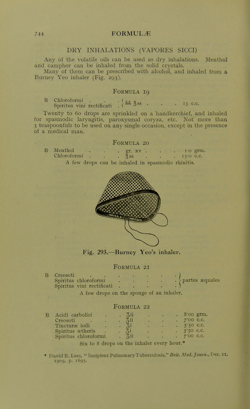 DRY INHALATIONS (VAPORES SICCI) Any of the volatile oils can be used as dry inhalations. Menthol and camphor can be inhaled from the solid crj^stals. Many of them can be prescribed with alcohol, and inhaled from a Barney Yeo inhaler (Fig. 293). Formula 19 1^ Chloroformi . . . } -- ^ Spiritus vini rectificati . ( 3ss . . . 15 c.c. Twenty to 60 drops are sprinkled on a handkerchief, and inhaled for spasmodic laryngitis, paroxysmal coryza, etc. Not more than 3 teaspoonfuls to be used on any single occasion, except in the presence of a medical man. Formula 20 Menthol . . , gr. xv . . . i-o grm. Chloroformi . . , §ss . . . 15-0 c.c. A few drops can be inhaled in spasmodic rhinitis. Fig. 293.—Burney Yeo's inhaler. Formula 21 ^ Creosoti . , . . . . . ) Spiritus chloroformi . . . . . > Spiritus vini rectificati . . . . . ) A few drops on the sponge of an inhaler. partes aequales Jjc Acidi carbolici Creosoti Tincturae iodi Spiritus retheris Spiritus chloroformi Formula 22 . 3ii . 3ii • 3i ■ 3i . 3 8oo grm. 700 c.c. 3 50 c.c. 3-50 c.c. 7oo c.c. Six to 8 drops on the inhaler every hour.* ♦ David R. Lees,  Incipient Puhnonary Tuberculosis, Brit. Med.Jouin., Pec. 11, 1909, p. 1695.