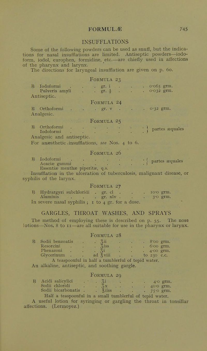INSUFFLATIONS Some of the following powders can be used as snuff, but the indica- tions for nasal insufllations are limited. Antiseptic powders—iodo- form, iodol, europhen, formidine, etc.—are chiefly used in affections of the pharynx and larynx. The directions for laryngeal insufflation are given on p. 60. Formula 23 lodoformi . . . gr. i . . . 0-065 g^^- Pulveris amyli . . gr. |- . . . 0-032 grm. Antiseptic. Formula 24 IJ; Orthofornii . . . gr. v . . . 0-32 grm. Analgesic. Formula 25 ^ Orthoformi . . . ... . \ ^^^^^ ^ loaoiormi .......) ^ Analgesic and antiseptic. For anaesthetic .insufflations, see Nos. 4 to 6. partes sequales Formula 26 ^ lodoformi . . . . . . . ( Acaciae gummi . . . . . . I Essentiae menthae piperitae, q.s. Insufflation in the ulceration of tuberculosis, malignant disease, or syphilis of the larynx. Formula 27 1^ Hydrargyri subchloridi . gr. cl . . . lo-o grm. Aluminis . . • gr. xlv . . .3-0 grm. In severe nasal syphilis ; i to 4 gr. for a dose. GARGLES, THROAT WASHES, AND SPRAYS The method of employing these is described on p. 55. The nose lotions—Nos. 8 to 11—are all suitable for use in the pharynx or larynx. Formula 28 9 Sodii benzoatis . .3 • • • ^'oo grm. Resorcini . . . 3^ss . . . 6-oo grm. Phenazoni . . • 3^ • • • 4'00 grm. Glycerinum . . ad §viii . . to 230 c.c. A teaspoonful in half a tumblerful of tepid water. An alkaline, antiseptic, and soothing gargle. Formula 29 It Acidi salicylici . ■ . '^i . . . 4-0 grm. Sodii chloridi . -3^ • - • .40-0 grm. Sodii bicarbonatis . . giiss . . .75-0 grm. Half a teaspoouful in a small tumblerful of tepid water. A useful lotion for syringing or gargling the throat in tonsillar affections. (Lermoyez.)