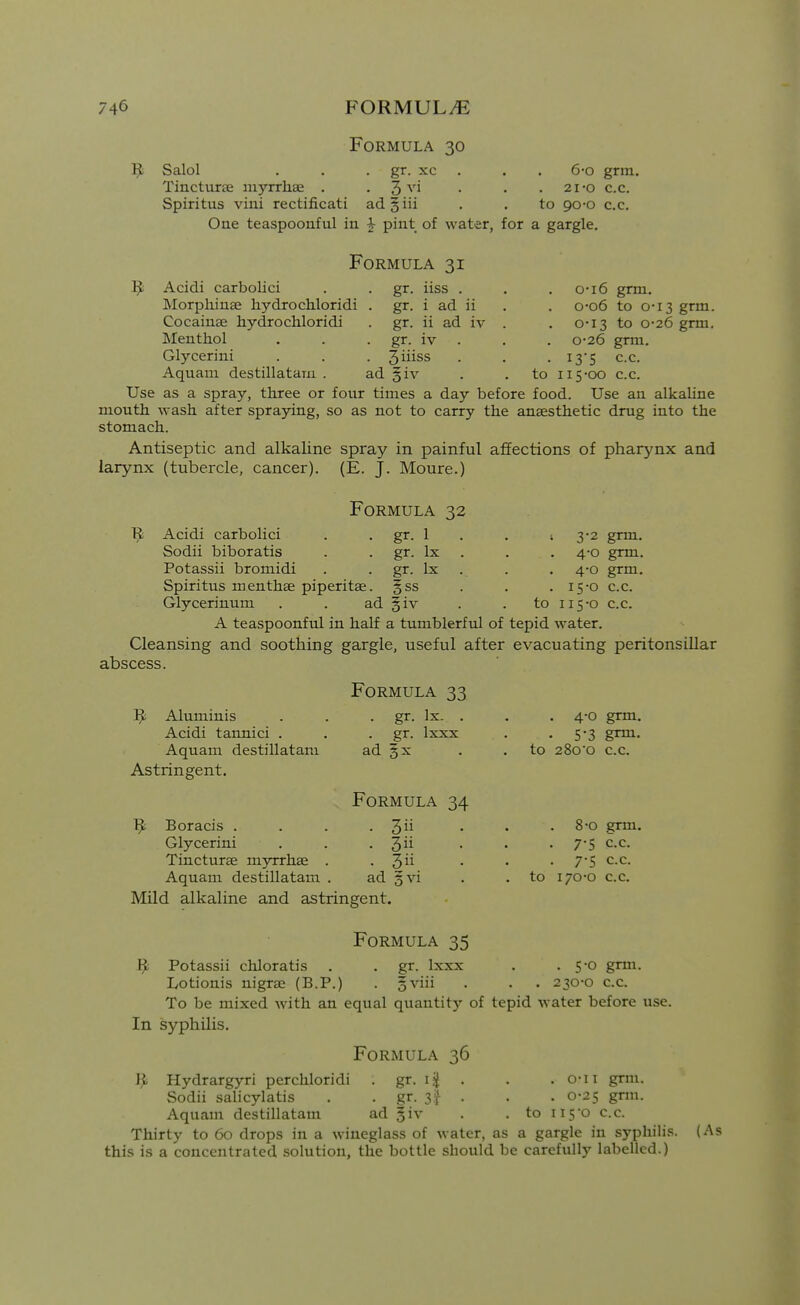 Formula 30 1^ Salol . . . gr. xc . . . 6-o grm. Tincturae myrrhae . . 3 ^'i • • .21-0 c.c. Spiritus vini rectificati ad§iii . . to 90-0 c.c. One teaspoonful in ^ pint of water, for a gargle. Formula 31 ^ Acidi carbolici . . gr. iiss . Morphinse hydrochloridi . gr. i ad ii Cocainge hydrochloridi . gr. ii ad iv Menthol . . . gr. iv . Glycerini . . . 3iiiss Aquani destillatain . ad giv . . to Use as a spray, three or four times a day before food. Use an alkaline mouth wash after spraying, so as not to carry the anaesthetic drug into the stomach. Antiseptic and alkaline spray in painful affections of pharynx and larynx (tubercle, cancer). (E. J. Moure.) o-i6 grm. o-o6 to 0-13 grm. 0-13 to 0-26 grm. 0-26 grm. I3'S c.c. 115-00 c.c. Formula 32 Acidi carbolici . . gr. 1 Sodii biboratis . . gr. Ix Potassii bromidi . . gr. Ix Spiritus menthae piperitae. §ss Glycerinum . . ad §iv A teaspoonful in half a tumblerful of tepid water. Cleansing and soothing gargle, useful after evacuating peritonsillar abscess. ; 3-2 grm. 4-0 grm. 4-0 grm. . 15-0 c.c. to 115-0 c.c. ^ Aluminis Acidi taimici . Aquam destillatam Astringent. 9 Boracis . Glycerini Tincturae myrrhae Aquam destillatam Formula 33 . gr. Ix. . gr. Ixxx ad ?x Formula 34 ■ 3 . 3ii 3 ad gvi to to . 4-0 grm. . 5-3 grm- 28oo c.c. 8-0 grm. 7-5 c.c. 7-5 C.C. 170-0 C.c. Mild alkaline and astringent. Formula 35 1^ Potassii chloratis . . gr. Ixxx . • 50 grm. Lotionis nigrae (B.P.) . gviii . . . 230-0 c.c. To be mixed with an equal quantitj' of tepid water before use. In syphilis. Formula 36 Hydrargyri perchloridi . gr. i| . Sodii salicylatis . . gr. 3f . Aquam destillatam ad giv . . to Thirty to 60 drops in a wineglass of water, as a gargle in syphili.s. this is a concentrated solution, the bottle should be carefully labelled.) . o-ii grm. . 0-25 gnu. ii5o c.c. (As