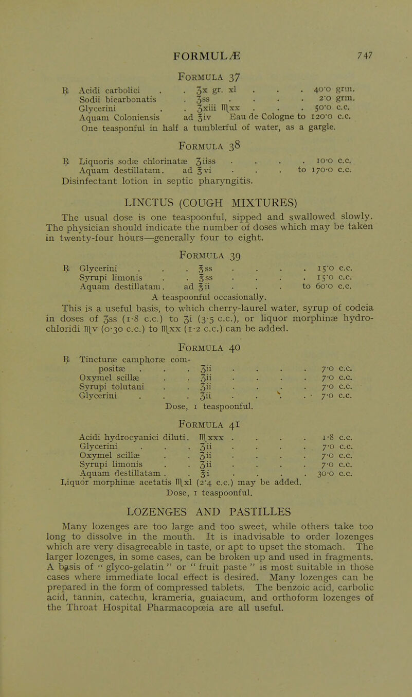 B Formula 37 Acidi carbolici . . 3x gr. xl . . . 40'0 gr»»- Sodii bicarbonatis . 3ss . . . . 2-o grm. Glycerini . . 3xiii n\xx . . . 50-0 c.c. Aquaiu Coloniensis ad §iv Eau de Cologne to i20-o c.c. One teasponful in half a tumblerful of water, as a gargle. Formula 38 Liquoris sodse chlorinatae 3iiss Aquatn destillatam. ad gvi Disinfectant lotion in septic pharyngitis. lo-o c.c. to 170-0 c.c. LINCTUS (COUGH MIXTURES) The usual dose is one teaspoonful, sipped and swallowed slowly. The physician should indicate the number of doses which may be taken in twenty-four hours—generally four to eight. B Glycerini Syrupi limonis Aquam destillatam. Formula 39 . gss . 5SS i5o c.c. i5'o c.c. to 6oo c.c. A teaspoonful occasionally. This is a useful basis, to which cherry-laurel water, syrup of codeia in doses of 3ss (i-8 c.c) to 3i (3-5 c.c), or liquor morphinae hydro- chloridi l\\y (0-30 c.c.) to n\xx (1-2 c.c.) can be added. Formula Tincturae camphorse coni- positae 40 Oxymel scillae Syrupi tolutani Glycerini 3 . 3 . 3ii . 3ii Dose, I teaspoonful. Formula 41 7-0 c.c. 7-0 c.c. 7-0 c.c. 7-0 c.c. Acidi hydrocyanici diluti. H\xxx . 1-8 c.c. Glycerini 3ii 7-0 c.c. Oxymel scillae 3ii 7-0 c.c. Syrupi limonis 3ii 7-0 c.c. Aquam destillatam . Si • 30-0 c.c. Liquor morphinae acetatis n\xl {2'4. c.c.) may be added. Dose, I teaspoonful. LOZENGES AND PASTILLES Many lozenges are too large and too sweet, while others take too long to dissolve in the mouth. It is inadvisable to order lozenges which are very disagreeable in taste, or apt to upset the stomach. The larger lozenges, in some cases, can be broken up and used in fragments. A b^isis of  glyco-gelatin  or  fruit paste  is most suitable in those cases where immediate local effect is desired. Many lozenges can be prepared in the form of compressed tablets. The benzoic acid, carbolic acid, tannin, catechu, krameria, guaiacum, and orthoform lozenges of the Throat Hospital Pharmacopoeia are all useful.