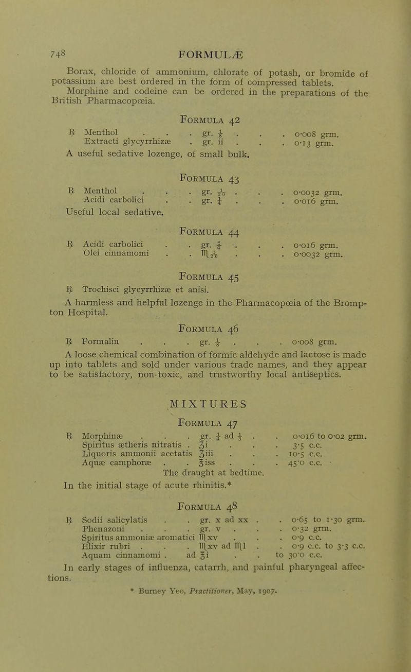 Borax, chloride of ammonium, chlorate of potash, or bromide of potassium are best ordered in the form of compressed tablets. Morphine and codeine can be ordered in the preparations of the British Pharmacopoeia. Formula 42 ^ Menthol . . • gr. i . Extracti glycyrrhizae . gr. if A useful sedative lozenge, of small bulk. o-oo8 gnii. 0-13 gnu. Menthol Acidi carbolici Useful local sedative. ^ Acidi carbolici Olei cinnamonii Formula 43 Formula 44 0*0032 grm. o*oi6 grm. o-oi6 grm. 0-0032 grm. Formula 45 ^ Trochisci glycyrrhizae et anisi. A harmless and helpful lozenge in the Pharmacopoeia of the Bromp- ton Hospital. Formula 46 ]^ Formalin , . . gr. . . . o-oo8 grm. A loose chemical combination of formic aldehyde and lactose is made up into tablets and sold under various trade names, and thej^ appear to be satisfactory, non-toxic, and trustworthy^ local antiseptics. MIXTURES Formula 47 Tj[ Morphinae . . . gr. ad ^ . Spiritus setlieris nitratis . 3i Liquoris ammonii acetatis 3i Aquae camphorse . . §iss . The draught at bedtime. In the initial stage of acute rhinitis.* Formula 48 gr. X ad XX o-oi6 to 0-02 grm. 3-5 c.c. 10-5 c.c. 45o c.c. ■ grm. Sodii salicylatis Phenazoni . . . gr. v . Spiritiis ammonia; aromatici Tl\xv Elixir rubri . . . Tllxv ad n\l Aquam cinnamonii . ad gi . .to In early stages of influenza, catarrh, and painful pharyngeal affec tions. * Burney Yeo, Practitioner, May, 1907. 0-65 to 1-30 0-32 grm. 0-9 c.c. 0-9 c.c. to 3-3 c.c. 30'0 c.c.