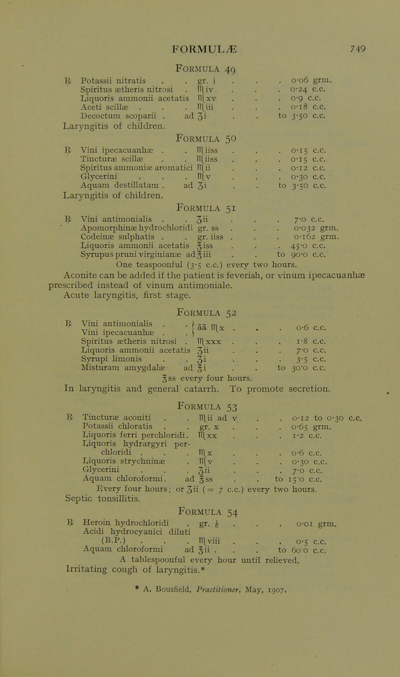 Formula 49 ^ Potassii nitratis , . gr. i Spiritus tetheris nitrosi . ^{iv Liquoris aiiiniouii acetatis ll(xv Aceti scillaj . . . ]\[m Decoctum scoparii . ad Ji Laryngitis of children. Formula 50 Vini ipecacuauhse . . Il\iiss Tiucturae scillae . . ll{iiss Spiritus ammonise aromatici . o-o6 grin, . 0-24 c.c. . 0'9 c.c. . o-i8 c.c, to 3-50 c.c. Glycerini Aquam destillatam . Larj'-ngitis of children. niv ad 3i Formula 51 3u to 0-I5 o-is 0-I2 0-30 3-50 C.c. c.c, c.c, c.c. c.c. Vini antimonialis . . • • • 7'° c.c. Apomorphinae hydrochloridi gr. ss . . , 0-032 grm, Codeinae sulphatis . . gr. iiss . . . 0-162 grm, Liquoris ammonii acetatis §iss . . ,45-0 c.c. Syrupus pruni virginianae ad§iii . . to 90-0 c.c. One teaspoonful (3-5 c.c.) every two hours. Aconite can be added if the patient is feverish, or vinum ipecacuanha? prescribed instead of vinum antimoniale. Acute laryngitis, first stage. Formula 52 aa Tl\x Viai antimoniaHs Vini ipecacuanhae . Spiritus aetheris nitrosi . n\xxx Liquoris ammonii acetatis ^ii Syrupi limonis . • 3^ Misturam amygdalae- ad §i §ss every four hours. In laryngitis and general catarrh. To promote secretion. to 0- 6 c.c. 1- 8 c.c. 7-0 c.c. 3-5 c.c. 30*0 c.c. Formula 53 . n\ii ad V • gr. X , Tl\xx Tl\x Il\v 3ii Tiucturae aconiti Potassii chloratis Liquoris ferri perchloridi. Liquoris hydrargyri per- chloridi . Liquoris strychninae Glycerini . . . _ Aquam chloroformi. ad §ss Every four hours; or 3 ii ( = Septic tonsillitis. Formula 54 1^ Heroin hydrochloridi . gr. Acidi hydrocyanici diluti (B.P.) . . . Tl\viii , Aquam chloroformi ad gii . A tablespoouful every hour until relieved Irritating cough of laryngitis.* 0-12 to 0-30 c.c. 0- 65 grm, 1- 2 c.c. . 0-6 c.c. 0-30 c.c. 7-0 c.c. to i5o c.c. c.c.) every two hours. o-oi grm. o-s c.c. to 60 0 c.c. * A. Bousfield, Practitioner, May, 1907.