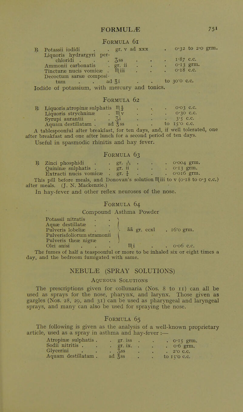 Formula 6i Potassii iodidi . . gr. v ad xxx . 0-32 to 2-0 grm. lyiquoris hydrargyri per- chloridi . . . 3ss . . .1-87 c.c. Ammonii carbonatis , gr. ii . . . 0-13 grm. Tincturae nucis vomicae . Uliii . . • 0'i8 c.c. Decoctum sarsae composi- tum . . ad gi . . to 30-0 c.c. Iodide of potassium, with mercury and tonics. Formula 62 lyiquoris atropinae sulphatis T11.-J . . . 0-03 c.c. Liquoris strychninae . TT^v . . . 0-30 c.c. Syrupi aurantii . . 3i . • ■ 3*5 c.c. Aquam destillatam . ad §ss . . to i5'o c.c. A tablespoonful after breakfast, for ten days, and, if well tolerated, one after breakfast and one after lunch for a second period of ten days. Useful in spasmodic rhinitis and hay fever. Formula 63 ^ Zinci phosphidi . . gr. rV; • • • 0-004 grm. Quininae sulphatis . . gr. ii . . .0-13 grm. Extract! nucis vomicae . gr. i . . . o-oi6 grm. This pill before meals, and Donovan's solution TT[iii to v (o-i8 to 0-3 c.c.) after meals. (J. N. Mackenzie.) In hay-fever and other reflex neuroses of the nose. Formula 64 Compound Asthma Powder Potassii nitratis . . > Aquae destillatae . . I Pulveris lobeliae . . > aa gr. ccxl . i6'o grm. Pulverisfoliorumstramonii ( Pulveris theae nigrae . ) Olei anisi . . . Tl\i . . o*o6 c.c. The fumes of half a teaspoonful or more to be inhaled six or eight times a day, and the bedroom fumigated with same. NEBUL.E (SPRAY SOLUTIONS) Aqueous Solutions The prescriptions given for collunaria (Nos. 8 to 11) can all be used as sprays for the nose, pharynx, and larynx. Those given as gargles (Nos. 28, 29, and 31) can be used as phar}Tigeal and laryngeal sprays, and many can also be used for spraying the nose. Formula 65 The following is given as the analysis of a well-known proprietary article, used as a spray in asthma and hay-fever :— Atropinae sulphatis. . gr. iss . . . 0*15 grm. Sodii nitritis . . , gr. ix. . . . o-6 grm, Glycerini . . . %ss . . .2-0 c.c. Aquam destillatam . ad gss . . to I5'0 c.c.