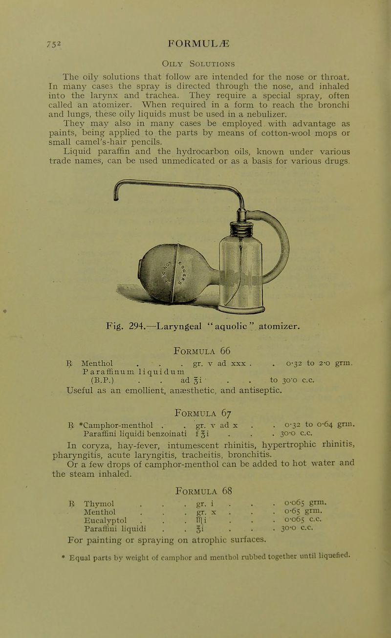 Oily Solutions The oily solutions that follow are intended for the nose or throat. In niany cases the spray is directed through the nose, and inhaled into the larynx and trachea. They require a special spray, often called an atomizer. Wlien required in a form to reach the bronchi and lungs, these oily liquids must be used in a nebulizer. They may also in many cases be employed with advantage as paints, being applied to the parts by means of cotton-wool mops or small camel's-hair pencils. Liquid paraffin and the hydrocarbon oils, known under various trade names, can be used unmedicated or as a basis for various drugs. Fig. 294.—Laryngeal  aquolic  atomizer. Formula 66 Menthol . . . gr. v ad xxx . . 0'32 to 2-o grm. Paraffinum liquidum (B.P.) . . ad gi . . to 30o c.c. Useful as an emollient, anaesthetic, and antiseptic. Formula 67 9 *Camphor-meiithol . . gr. v ad x . . 0-32 to 0-64 gnn. ParafSni liquidi benzoinati fgi . . . 30-0 c.c. In coryza, hay-fever, intumescent rhinitis, hypertrophic rhinitis, pharyngitis, acute laryngitis, tracheitis, bronchitis. Or a few drops of camphor-menthol can be added to hot water and the steam inhaled. Formula 68 1^ Thymol . . . gr. i . . . 0-065 grm. Menthol . . . gr. x . . . 0-65 grm. Eucalyptol . . . llli . . • 0-065 c.c. Paraflfini liquidi • • 31 ... 30*0 c.c. For painting or spi^aying on atrophic surfaces. * Equal parts by weight of camphor and menthol rubbed together until liquefied.