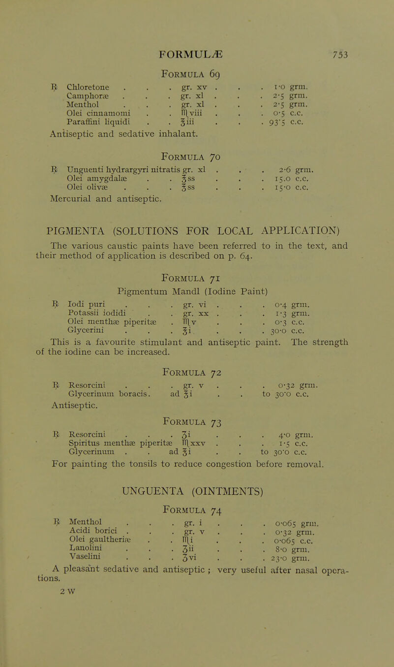R Chloretone Camphorae Menthol Olei cinnamonii Paraffini liquidi Formula 69 gr. XV gr. xl gr. xl n\viii giii Antiseptic and sedative inhalant. i*o grin. 2-5 grm. 2-5 grm. 0'5 c.c. 93'5 c.c. Formula 70 ^ Unguenti hydrargyri nitratis gr. xl Olei amygdalEe Olei olivae Mercurial and antiseptic. 3SS ^ss 2-6 grm. 15.0 c.c. 15-0 c.c. PIGMENTA (SOLUTIONS FOR LOCAL APPLICATION) The various caustic paints have been referred to in the text, and their method of apphcation is described on p. 64. Formula 71 Pigmentum Mandl (Iodine Paint) lodi puri . . . gr. vi . , . 0-4 grm. Potassii iodidi . . gr. xx . . • i'3 grm. Olei menthae piperitse . TTj^v . . . 0-3 c.c. Glycerini . . • §i. • • • 30-o c.c. This is a favourite stimulant and antiseptic paint. The strength of the iodine can be increased. Formula 72 R Resorcini Glycerinum boracis. Antiseptic. • gr- ad §i . 0-32 grm. to 30o c.c. Formula 73 Resorcini . . • 3i Spiritus menthae piperitae ITl^xxv Glycerinum . . ad §i For painting the tonsils to reduce congestion before removal. 4'0 grm. 1-5 c.c. to 30'o c.c. UNGUENTA (OINTMENTS) Formula 74 Menthol , . . gr. i . . . 0-065 gmi- Acidi borici . . . gr. v . . .0-32 grm. Olei gaultheriae . . n[i ... 0-065 c.c. Lanolini . . . Jii ... 8-0 grni. Vasehni . . . gvi . . .23-0 grm. A pleasant sedative and antiseptic ; very useful after nasal opera- tions. 2 W