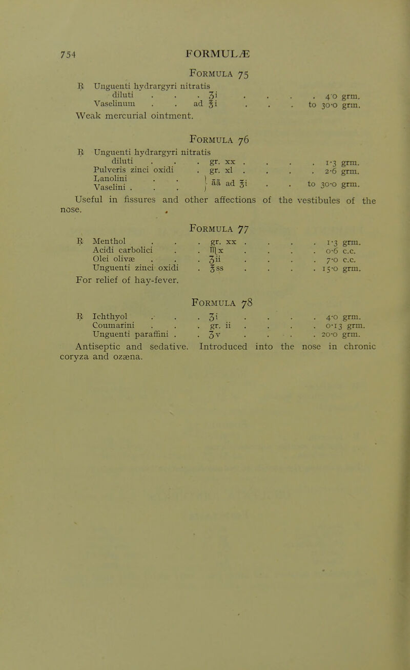 Formula 75 9 Uuguenti hydrargyri nitratis diluti . . -Si Vaselinuni . . ad §i Weak mercurial ointment. 4 0 grm. to 30-0 grm. Formula 76 Unguenti hydrargyri nitratis diluti . . . gr. XX . Pulveris zinci oxidi . gr. xl Lanolini . . ) j Vaselini . . . Useful nose. } in fissures and other affections of Menthol Acidi carbolici Olei olivae Unguenti zinci oxidi For relief of hay-fever. Formula 77 gr. XX Tllx 3ii .?ss . 1-3 grm. 2-6 grm. to 30-0 grm. the vestibules of the 1-3 grm. 0-6 c.c. 7-0 c.c. 11 •o grm. ^ Ichthyol Coumarini Unguenti paraffini . Antiseptic and sedative, coryza and ozaena. Formula 78 . 3i ... . gr. ii . . 3v . . . Introduced into the . 4-0 grm. . 0-13 grm. . 20-o grm. nose in chronic