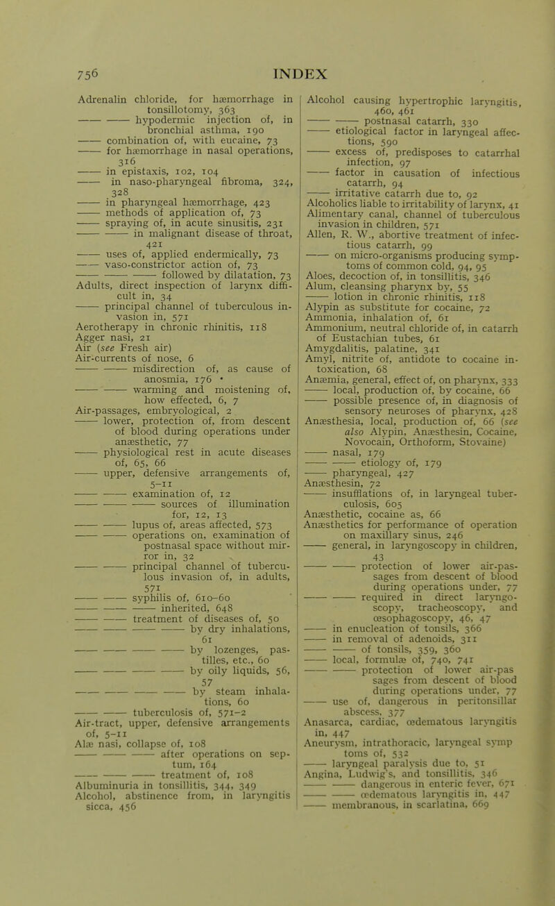 Adrenalin chloride, for haemorrhage in tonsillotomy, 363 hypodermic injection of, in bronchial asthma, 190 combination of, with eucaine, 73 for haemorrhage in nasal operations, 316 in epistaxis, 102, 104 in naso-pharyngeal fibroma, 324, 328 in pharyngeal haemorrhage, 423 methods of application of, 73 spraying of, in acute sinusitis, 231 — in malignant disease of throat, 421 uses of, applied endermically, 73 vaso-constrictor action of, 73 followed by dilatation, 73 Adults, direct inspection of larynx diffi- cult in, 34 principal channel of tuberculous in- vasion in, 571 Aerotherapy in chronic rliinitis, 118 Agger nasi, 21 Air (see Fresh air) Air-currents of nose, 6 misdirection of, as cause of anosmia, 176 • warming and moistening of, how effected, 6, 7 Air-passages, embryological, 2 lower, protection of, from descent of blood during operations imder anaesthetic, 77 physiological rest in acute diseases of, 65, 66 upper, defensive arrangements of, 5-11 examination of, 12 sources of illumination for, 12, 13 lupus of, areas affected, 573 operations on, examination of postnasal space without mir- ror in, 32 principal channel of tubercu- lous invasion of, in adults, 571 syphilis of, 610-60 inherited, 648 • treatment of diseases of, 50 bv dry inhalations, '61 by lozenges, pas- tilles, etc., 60 by oily liquids, 56, 57 by steam inhala- tions, 60 tuberculosis of, 571-2 Air-tract, upper, defensive arrangements of, 5-11 Alaj nasi, collapse of, 108 after operations on sep- tum, 164 treatment of, 108 Albuminuria in tonsillitis, 344, 349 Alcohol, abstinence from, in laryngitis sicca, 456 Alcohol causing hypertrophic laryngitis, 460, 461 postnasal catarrh, 330 etiological factor in laryngeal affec- tions, 590 excess of, predisposes to catarrhal infection, 97 factor in causation of infectious catarrh, 94 irritative catarrh due to, 92 Alcoholics liable to irritability of larynx, 41 Alimentary canal, channel of tuberculous invasion in children, 571 Allen, R. W., abortive treatment of infec- tious catarrh, 99 on micro-organisms producing symp- toms of common cold, 94, 95 Aloes, decoction of, in tonsillitis, 346 Alum, cleansing pharjTix by, 55 lotion in chronic rhinitis, 118 Alypin as substitute for cocaine, 72 Ammonia, inhalation of, 61 Ammonium, neutral chloride of, in catarrh of Eustachian tubes, 61 Amygdalitis, palatine, 341 Amyl, nitrite of, antidote to cocaine in- toxication, 68 Ansemia, general, effect of, on pharj-nx, 333 local, production of, by cocaine, 66 possible presence of, in diagnosis of sensory neiuroses of phar>-nx, 428 Anesthesia, local, production of, 66 (see also Alypin, Anaesthesin, Cocaine, Novocain, Orthoform, Stovaine) nasal, 179 etiology of, 179 pharyngeal, 427 Anaesthesin, 72 insufflations of, in laryngeal tuber- culosis, 605 Anaesthetic, cocaine as, 66 Anaesthetics for performance of operation on maxillary sinus, 246 general, in larjTigoscop}' in children, 43 protection of lower air-pas- sages from descent of blood during operations under, 77 required in direct lar\Tigo- scopy, tracheoscopy, and oesophagoscopy, 46, 47 in enucleation of tonsils, 366 in removal of adenoids, 311 of tonsils, 359, 360 local, formulae of, 740, 741 protection of lower air-pas sages from descent of blood during operations under, 77 use of, dangerous in peritonsillar abscess. 377 Anasarca, cardiac, cedematous laryngitis in, 447 Aneurysm, intrathoracic, larxTigeal symp toms of, 532 larjmgeal paralysis due to, 51 Angina, Ludwigs. and tonsillitis. 346 dangerous in enteric fever, 671 oedematous laryngitis in, 447 membranous, in scarlatina, 669