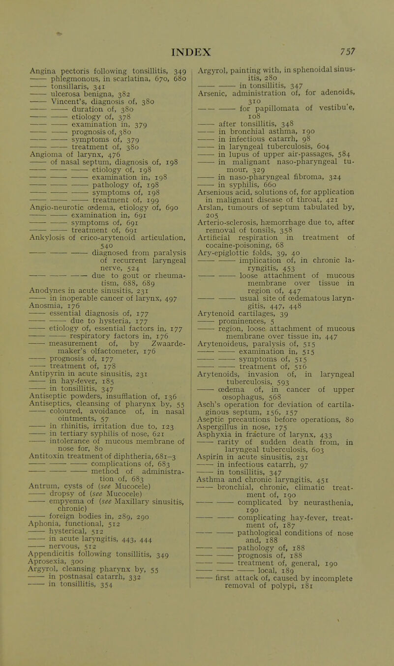 Angina pectoris following tonsillitis, 349 phlegmonous, in scarlatina, 670, 680 tonsillaris, 341 ulcerosa benigna, 382 Vincent's, diagnosis of, 380 duration of, 380 etiology of, 378 examination in, 379 prognosis of, 380 symptoms of, 379 treatment of, 380 Angioma of larynx, 476 of nasal septum, diagnosis of, 198 etiology of, 198 examination in, 198 pathology of, 198 symptoms of, 198 treatment of, 199 Angio-neurotic oedema, etiology of, 690 examination in, 691 symptoms of, 691 treatment of, 691 Ankylosis of crico-arytenoid articulation, 540 diagnosed from paralysis of recurrent laryngeal nerve, 524 due to gout or rheuma- tism, 688, 689 Anodynes in acute sinusitis, 231 in inoperable cancer of larjTix, 497 Anosmia, 176 essential diagnosis of, 177 due to hysteria, 177 etiology of, essential factors in, 177 respiratory factors in, 176 measurement of, by Zwaarde- maker's olfactometer, 176 prognosis of, 177 treatment of, 178 Antipyrin in acute sinusitis, 231 in hay-fever, 185 in tonsillitis, 347 Antiseptic powders, insufSation of, 136 Antiseptics, cleansing of pharynx by, 55 coloured, avoidance of, in nasal ointments, 57 in rhinitis, irritation due to, 123 in tertiary syphilis of nose, 621 intolerance of mucous membrane of nose for, 80 Antitoxin treatment of diphtheria, 681-3 complications of, 683 method of administra- tion of, 683 Antrum, cysts of (see Mucocele) dropsy of (see Mucocele) empyema of (see Maxillary sinusitis, chronic) foreign bodies in, 289, 290 Aphonia, functional, 512 hysterical, 512 in acute laryngitis, 443, 444 nervous, 512 Appendicitis following tonsillitis, 349 Aprosexia, 300 Argyrol, cleansing pharynx by, 55 in postnasal catarrh, 332 in tonsillitis, 354 Argyrol, painting with, in sphenoidal sinus- itis, 280 in tonsillitis, 347 Arsenic, administration of, for adenoids, 310 for papillomata of vestibu'e, 108 after tonsillitis, 348 in bronchial asthma, 190 in infectious catarrh, 98 in laryngeal tuberculosis, 604 in lupus of upper air-passages, 584 in malignant naso-pharyngeal tu- mour, 329 in naso-pharyngeal fibroma, 324 in syphilis, 660 Arsenious acid, solutions of, for application in malignant disease of throat, 421 Arslan, tumours of septum tabulated by, 205 Arterio-sclerosis, ha6morrhage due to, after removal of tonsils, 358 Artificial respiration in treatment of cocaine-poisoning, 68 Ary-epiglottic folds, 39, 40 implication of, in chronic la- ryngitis, 453 loose attachment of mucous membrane over tissue in region of, 447 usual site of oedematous laryn- gitis, 447, 448 Arytenoid cartilages, 39 prominences, 5 region, loose attachment of mucous membrane over tissue in, 447 Arytenoideus, paralysis of, 515 examination in, 515 symptoms of, 515 treatment of, 516 Arytenoids, invasion of, in laryngeal tuberculosis, 593 oedema of, in cancer oesophagus, 568 of upper Asch's operation for deviation of cartila- ginous septum, 156, 157 Aseptic precautions before operations, 80 Aspergillus in nose, 175 Asphyxia in fracture of larynx, 433 rarity of sudden death from, in laryngeal tuberculosis, 603 Aspirin in acute sinusitis, 231 in infectious catarrh, 97 in tonsillitis, 347 Asthma and chronic laryngitis, 451 bronchial, chronic, climatic treat- ment of, 190 complicated by neurasthenia, 190 complicating hay-fever, treat- ment of, 187 pathological conditions of nose and, 188 pathology of, 188 prognosis of, 188 treatment of, general, 190 local, 189 first attack of, caused by incomplete removal of polypi, 181