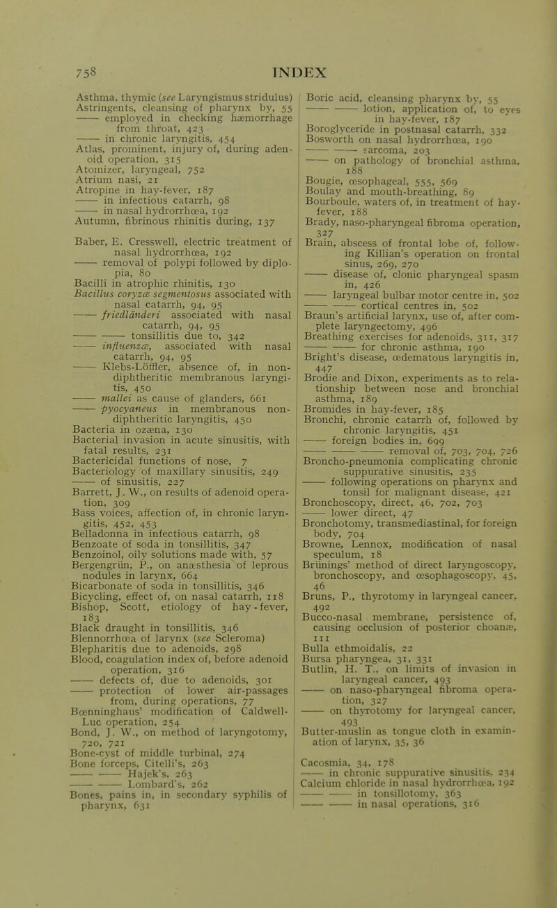Asthma, thymic (sec Laryngismus stridulus) Astringents, cleansing of pharynx by, 55 employed in checking ha3morrhage from throat, 423 in chronic laryngitis, 454 Atlas, prominent, injury of, during aden- oid operation, 315 Atomizer, laryngeal, 752 Atrium nasi, 21 Atropine in hay-fever, 187 in infectious catarrh, 98 in nasal hydrorrhcea, 192 Autumn, fibrinous rhinitis during, 137 Baber, E. Cresswell, electric treatment of nasal hj'drorrhoea, 192 removal of polypi followed by diplo- pia, 80 Bacilli in atrophic rhinitis, 130 Bacillus coryzce segmentosus associated with nasal catarrh, 94, 95 friedldnderi associated with nasal catarrh, 94, 95 tonsillitis due to, 342 influenza;, associated with nasal catarrh, 94, 95 Klebs-Loffler, absence of, in non- diphtheritic membranous laryngi- tis, 450 mallei as cause of glanders, 661 pyocyaneus in membranous non- diphtheritic laryngitis, 450 Bacteria in ozaena, 130 Bacterial invasion in acute sinusitis, with fatal results, 231 Bactericidal functions of nose, 7 Bacteriology of maxillary sinusitis, 249 of sinusitis, 227 Barrett, J. W., on results of adenoid opera- tion, 309 Bass voices, affection of, in chronic lar5m- gitis, 452, 453 Belladonna in infectious catarrh, 98 Benzoate of soda in tonsillitis, 347 Benzoinol, oily solutions made with, 57 Bergengriin, P., on anaesthesia of leprous nodules in larynx, 664 Bicarbonate of soda in tonsillitis, 346 Bicycling, effect of, on nasal catarrh, 118 Bishop, Scott, etiology of hay - fever, 183 Black draught in tonsillitis, 346 Blennorrhcea of larynx {see Scleroma) Blepharitis due to adenoids, 298 Blood, coagulation index of, before adenoid operation, 316 defects of, due to adenoids, 301 protection of lower air-passages from, during operations, 77 Bcenninghaus' modification of Caldwell- Luc operation, 254 Bond, J. W., on method of laryngotomy, 720, 721 Bone-cyst of middle turbinal, 274 Bone forceps, Citelli's, 263 Hajek's, 263 Lombard's, 262 Bones, pains in, in secondary syphilis of pharynx, 631 Boric acid, cleansing pharynx by, 55 lotion, application of, to eyes in hay-fever, 187 Boroglyceride in postnasal catarrh, 332 Bosworth on nasal hydrorrhcea, 190 ■ sarcoma, 203 on pathology of bronchial asthma. 188 Bougie, oesophageal, 555, 569 Boulay and mouth-breathing, 89 Bourboule, waters of, in treatment of hay- fever, 188 Brady, naso-pharyngeal fibroma operation, 327 Brain, abscess of frontal lobe of, follow- ing Killian's operation on frontal sinus, 269, 270 disease of, clonic pharjmgeal spasm in, 426 laryngeal bulbar motor centre in, 502 cortical centres in, 502 Braun's artificial larynx, use of, after com- plete larjmgectomy, 496 Breathing exercises for adenoids, 311, 317 for chronic asthma, 190 Bright's disease, cedematous laryngitis in, 447 Brodie and Dixon, experiments as to rela- tionship between nose and bronchial asthma, 189 Bromides in hay-fever, 185 Bronchi, chronic catarrh of, followed by chronic laryngitis, 451 foreign bodies in, 699 removal of, 703, 704, 726 Broncho-pneumonia complicating chronic suppurative sinusitis, 235 following operations on phar\-nx and tonsil for malignant disease, 421 Bronchoscopj-, direct, 46, 702, 703 lower direct, 47 Bronchotomj', transmediastinal, for foreign bod3% 704 Browne, Lennox, modification of nasal speculum, 18 Briinings' method of direct laryngoscopy, bronchoscopy, and oesophagoscopv, 45, 46 Bruns, P., thyrotomy in larjTigeal cancer, 492 Bucco-nasal membrane, persistence of, causing occlusion of posterior choana% III Bulla ethmoidalis, 22 Bursa pharyngea, 31, 331 Butlin, H.'T., on limits of invasion in laryngeal cancer, 493 on naso-pharyngeal fibroma opera- tion, 327 on thyrotomy for laryngeal cancer, 493' Butter-muslin as tongue cloth in cxamm- ation of larynx, 35, 36 Cacosmia, 34, 17S in chronic suppurative sinusitis, 234 Calcium chloride in nasal hydrorrhopa, 192 in tonsillotomy. 363 in nasal operations, 316