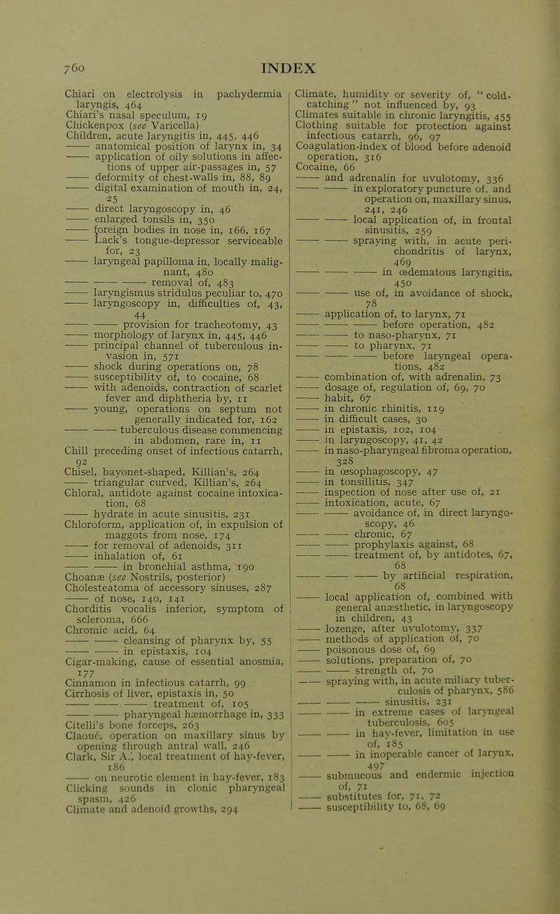 CMari on electrolysis in pachydermia laryngis, 464 Chiari's nasal speculum, 19 Chickenpox {see Varicella) Children, acute larjTigitis in, 445, 446 anatomical position of larynx in, 34 application of oily solutions in affec- tions of upper air-passages in, 57 deformity of chest-walls in, 88, 89 digital examination of mouth in, 24, 25 direct laryngoscopy in, 46 enlarged tonsils in, 350 foreign bodies in nose in, 166, 167 Lack's tongue-depressor serviceable for, 23 laryngeal papilloma in, locally malig- nant, 480 removal of, 483 laryngismus stridulus peculiar to, 470 laryngoscopy in, difficulties of, 43, 44 provision for tracheotomy, 43 morphology of larynx in, 445, 446 principal channel of tuberculous in- vasion in, 571 shock during operations on, 78 susceptibility of, to cocaine, 68 with adenoids, contraction of scarlet fever and diphtheria by, 11 young, operations on septimi not generally indicated for, 162 tuberculous disease commencing in abdomen, rare in, 11 Chill preceding onset of infectious catarrh, 92 Chisel, baj'onet-shaped, Killian's, 264 triangular curved, Killian's, 264 Chloral, antidote against cocaine intoxica- tion, 68 hydrate in acute sinusitis, 231 Chloroform, application of, in expulsion of maggots from nose, 174 for removal of adenoids, 311 inhalation of, 61 in bronchial asthma, 190 Choanae (see Nostrils, posterior) Cholesteatoma of accessory sinuses, 287 of nose, 140, 141 Chorditis vocalis inferior, symptom of scleroma, 666 Chromic acid, 64 cleansing of pharynx hy, 55 in epistaxis, 104 Cigar-making, cause of essential anosmia, 177 Cinnamon in infectious catarrh, 99 Cirrhosis of liver, epistaxis in, 50 treatment of, 105 pharyngeal hajmorrhage in, 333 Citelli's bone forceps, 263 Claoue, operation on maxillary sinus by opening through antral wall, 246 Clark, Sir A.', local treatment of hay-fever, 186 on neurotic clement in hay-fever, 183 Clicking sounds in clonic pharyngeal spasm, 426 Climate and adenoid growths, 294 Climate, humidity or severity of,  cold. catching  not influenced by, 93 Climates suitable in chronic laryngitis, 455 Clothing suitable for protection against infectious catarrh, 96, 97 Coagulation-index of blood before adenoid operation, 316 Cocaine, 66 and adrenalin for uvulotomy, 336 in exploratory puncture of, and operation on, maxillary sinus, 241, 246 local application of, in frontal sinusitis, 259 spraying with, in acute peri- chondritis of larynx, 469 in oedematous laryngitis, 450 use of, in avoidance of shock, 78 application of, to larj^nx, 71 before operation, 482 to naso-phar\Tix, 71 —— to pharynx, 71 — before larj'ngeal opera- tions, 482 combination of, -with adrenalin, 73 dosage of, regulation of, 69, 70 habit, 67 in chronic rhinitis, 119 in difficult cases, 30 in epistaxis, 102, 104 in laryngoscopy, 41, 42 in naso-pharjmgeal fibroma operation, 328 in oesophagoscopy, 47 in tonsillitis, 347 inspection of nose after use of, 21 intoxication, acute, 67 avoidance of, in direct lar3Tigo- scopy, 46 chronic, 67 prophylaxis against, 68 treatment of, by antidotes, 67, 68 bv artificial respiration, '68 local application of, combined with general anajsthetic, in larjTigoscopy in children, 43 lozenge, after uvulotomy, 337 methods of application of, 70 poisonous dose of, 69 solutions, preparation of, 70 strength of, 70 spraying with, in acute miliary tuber- culosis of phar\nix, 586 sinusitis, 231 in extreme cases of larj-ngeal tuberculosis, 605 in hav-fever, limitation in use of, 185 in inoperable cancer of larynx, 497 submucous and endermic mjection of, 71 substitutes for, 71, 72 susceptibility to, 68, 69