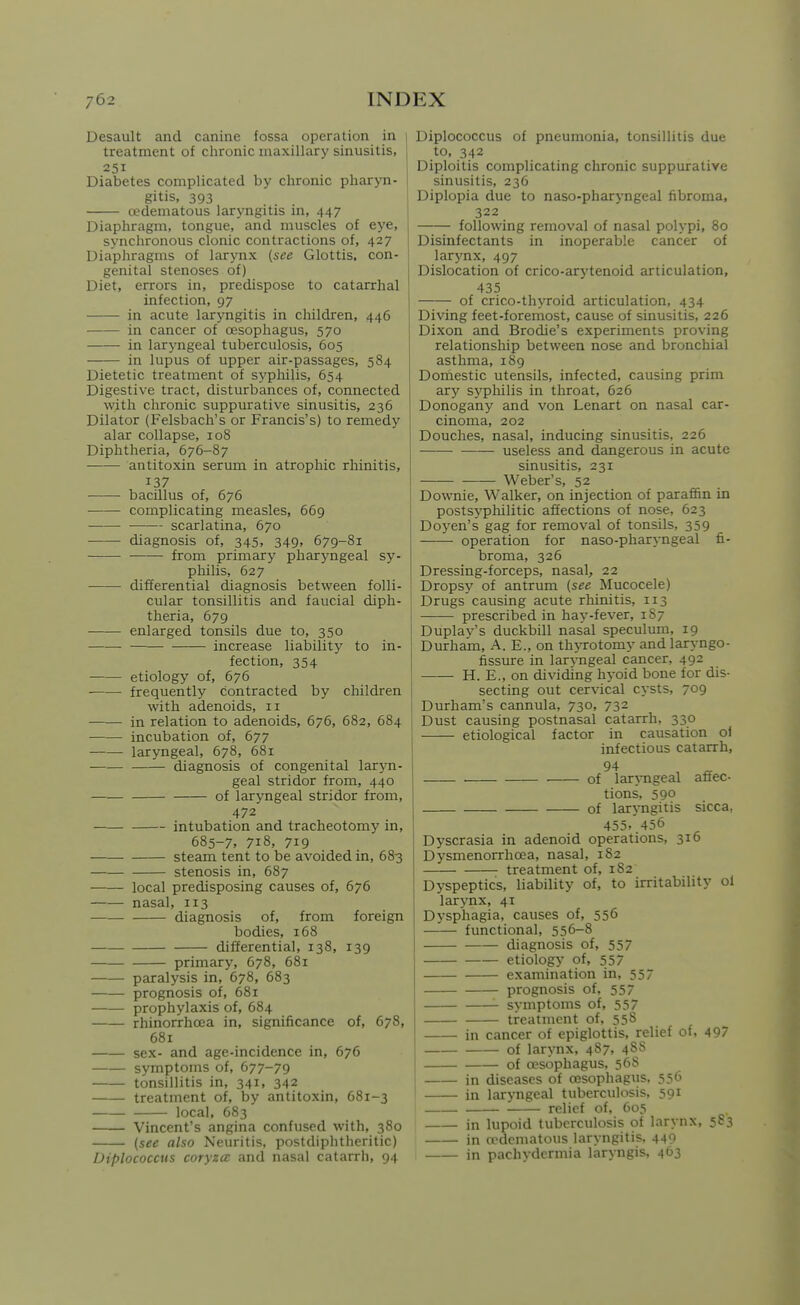 Desault and canine fossa operation in treatment of clironic maxillary sinusitis, 251 Diabetes complicated by chronic pharyn- gitis, 393 oedematous laryngitis in, 447 Diaphragm, tongue, and muscles of eye, synchronous clonic contractions of, 427 Diaphragms of larynx (see Glottis, con- genital stenoses of) Diet, errors in, predispose to catarrhal infection, 97 in acute laryngitis in children, 446 in cancer of oesophagus, 570 in laryngeal tuberculosis, 605 in lupus of upper air-passages, 584 Dietetic treatment of sypliilis, 654 Digestive tract, disturbances of, connected with clironic suppurative sinusitis, 236 Dilator (Felsbach's or Francis's) to remedy alar collapse, 108 Diphtheria, 676-87 antitoxin serum in atrophic rhinitis, 137 bacillus of, 676 complicating measles, 669 scarlatina, 670 diagnosis of, 345, 349. 679-81 from primary pharyngeal sy- philis, 627 differential diagnosis between folli- cular tonsillitis and faucial diph- theria, 679 enlarged tonsils due to, 350 increase liability' to in- fection, 354 etiology of, 676 frequently contracted by children with adenoids, 11 in relation to adenoids, 676, 682, 684 incubation of, 677 laryngeal, 678, 68r diagnosis of congenital laryn- geal stridor from, 440 of laryngeal stridor from, 472 intubation and tracheotomy in, 685-7, 718, 719 steam tent to be avoided in, 683 stenosis in, 687 local predisposing causes of, 676 nasal, 113 ■ diagnosis of, from foreign bodies, 168 differential, 138, 139 primary, 678, 681 paralysis in, 678, 683 prognosis of, 681 prophylaxis of, 684 rhinorrhoca in, significance of, 678, 681 sex- and age-incidence in, 676 symptoms of, 677-79 tonsillitis in, 341, 342 treatment of, by antitoxin, 681-3 local, 683 Vincent's angina confused with, 380 {see also Neuritis, postdiphtheritic) Diplococctis coryzct and nasal catarrh, 94 Diplococcus of pneumonia, tonsillitis due to, 342 Diploitis complicating chronic suppurative sinusitis, 236 Diplopia due to naso-pharyngeal fibroma, 322 following removal of nasal polypi, 80 Disinfectants in inoperable cancer of larynx, 497 Dislocation of crico-arytenoid articulation, 435 of crico-thyroid articulation, 434 Diving feet-foremost, cause of sinusitis, 226 Dixon and Brodie's experiments proving relationship between nose and bronchial asthma, i8g Domestic utensils, infected, causing prim ar^'' syphilis in throat, 626 Donogany and von Lenart on nasal car- cinoma, 202 Douches, nasal, inducing sinusitis, 226 — useless and dangerous in acute sinusitis, 231 Weber's, 52 Downie, Walker, on injection of paraffin in postsyphilitic affections of nose, 623 Doyen's gag for removal of tonsils, 359 operation for naso-pharyngeal fi- broma, 326 Dressing-forceps, nasal, 22 Dropsy of antrum (see Mucocele) Drugs causing acute rhinitis, 113 prescribed in hay-fever, 1S7 Duplay's duckbill nasal speculum, 19 Durham, A. E., on thjTotomy and laryngo- fissure in larvngeal cancer, 492 H. E., on dividing hyoid bone for dis- secting out cervical cysts, 709 Durham's cannula, 730, 732 Dust causing postnasal catarrh, 330 etiological factor in causation of infectious catarrh, 94 . of laryngeal affec- tions, 590 of laryngitis sicca, 455. 456 Dyscrasia in adenoid operations, 316 Dysmenorrhoea, nasal, 182 treatment of, 182 Dyspeptics, liability of, to irritability ol larynx, 41 Dysphagia, causes of, 556 functional, 556-8 diagnosis of, 557 etiology of, 557 examination in, 557 prognosis of, 557 ' symptoms of, 557 I treatment of, 558 in cancer of epiglottis, relief of, 497 of larynx, 487, 488 of oesophagus, 568 in diseases of cesophagus. 556 in laryngeal tuberculosis, 591 relief of, 605 in lupoid tuberculosis of larynx, 583 in oedematous laryngitis. 449 in pachydermia laryngis, 463