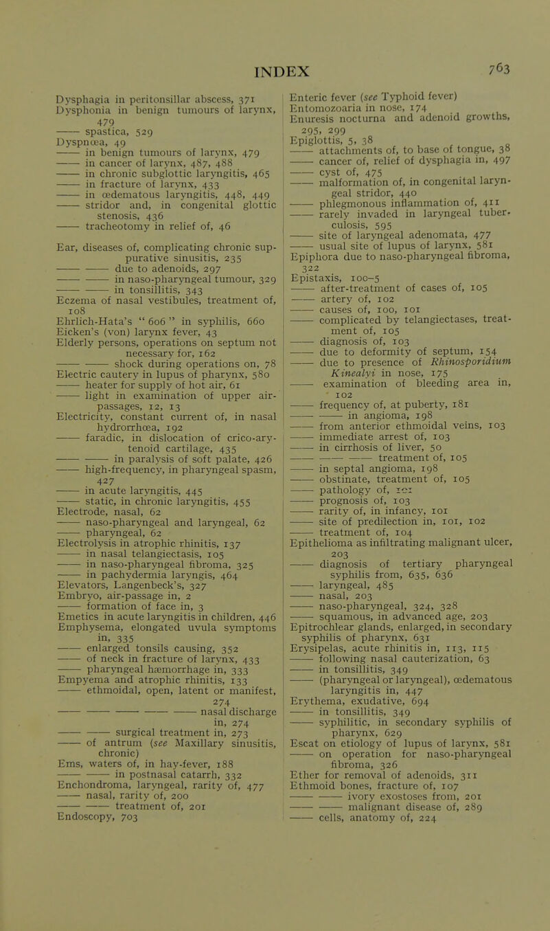 Dysphagia in peritonsillar abscess, 371 Dysphonia in benign tumours of larynx, 479 spastica, 529 Dyspnoea, 49 in benign tumours of larynx, 479 in cancer of larynx, 487, 488 in chronic subglottic laryngitis, 465 in fracture of larynx, 433 in cedematous laryngitis, 448, 449 stridor and, in congenital glottic stenosis, 436 tracheotomy in relief of, 46 Ear, diseases of, complicating chronic sup- purative sinusitis, 235 due to adenoids, 297 in naso-pharj-ngeal tumovu:, 329 in tonsillitis, 343 Eczema of nasal vestibules, treatment of, 108 Ehrlich-Hata's  606  in syphilis, 660 Eicken's (von) larynx fever, 43 Elderly persons, operations on septum not necessary for, 162 shock during operations on, 78 Electric cautery in lupus of pharynx, 580 heater for supply of hot air, 61 light in examination of upper air- passages, 12, 13 Electricity, constant current of, in nasal hydrorrhoea, 192 faradic, in dislocation of crico-arj'- tenoid cartilage, 435 in paralysis of soft palate, 426 high-frequency, in pharyngeal spasm, 427 in acute laryngitis, 445 static, in chronic laryngitis, 455 Electrode, nasal, 62 -—— naso-pharyngeal and laryngeal, 62 pharyngeal, 62 Electrolysis in atrophic rhinitis, 137 in nasal telangiectasis, 105 in naso-pharyngeal fibroma, 325 in pachydermia laryngis, 464 Elevators, Langenbeck's, 327 Embryo, air-passage in, 2 formation of face in, 3 Emetics in acute laryngitis in children, 446 Emphysema, elongated uvula symptoms in, 335 enlarged tonsils causing, 352 of neck in fracture of larynx, 433 phar3Tigeal ha;morrhage in, 333 Empyema and atrophic rhinitis, 133 ethmoidal, open, latent or manifest, 274 nasal discharge in, 274 surgical treatment in, 273 of antrum (see Maxillary sinusitis, chronic) Ems, waters of, in hay-fever, 188 in postnasal catarrh, 332 Enchondroma, laryngeal, rarity of, 477 nasal, rarity of, 200 treatment of, 201 Endoscopy, 703 Enteric fever (see Typhoid fever) Entomozoaria in nose, 174 Enuresis nocturna and adenoid growths, 295, 299 Epiglottis, 5. 38 , „ attachments of, to base of tongue, 3H cancer of, relief of dysphagia in, 497 cyst of, 475 . , , malformation of, in congenital laryn- geal stridor, 440 phlegmonous inflammation of, 411 rarely invaded in laryngeal tuber- culosis, 595 site of laryngeal adenomata, 477 usual site of lupus of larynx, 581 Epiphora due to naso-pharyngeal fibroma, 322 Epistaxis, 100-5 •—— after-treatment of cases of, 105 £urtery of, 102 causes of, 100, loi complicated by telangiectases, treat- ment of, 105 diagnosis of, 103 due to deformity of septum, 154 due to presence of Rhinosporidium Kinealyi in nose, i75 examination of bleeding area in, 102 frequency of, at puberty, 181 in angioma, 198 from anterior ethmoidal veins, 103 iinmediate arrest of, 103 j in cirrhosis of liver, 50 treatment of, 105 in septal angioma, 198 obstinate, treatment of, 105 pathology of, lei prognosis of, 103 rarity of, in infancy, loi site of predilection in, loi, 102 treatment of, 104 Epithelioma as infiltrating malignant ulcer, 203 diagnosis of tertiary pharyngeal syphilis from, 635, 636 laryngeal, 485 nasal, 203 naso-pharyngeal, 324, 328 squamous, in advanced age, 203 Epitrochlear glands, enlarged, in secondary syphilis of pharynx, 631 Erysipelas, acute rhinitis in, 113, 115 following nasal cauterization, 63 in tonsillitis, 349 (pharyngeal or laryngeal), cedematous laryngitis in, 447 Erythema, exudative, 694 in tonsillitis, 349 syphilitic, in secondary syphilis of pharynx, 629 Escat on etiology of lupus of larj'nx, 581 on operation for naso-pharyngeal fibroma, 326 Ether for removal of adenoids, 311 Ethmoid bones, fracture of, 107 ivory exostoses from, 201 malignant disease of, 289 cells, anatomy of, 224