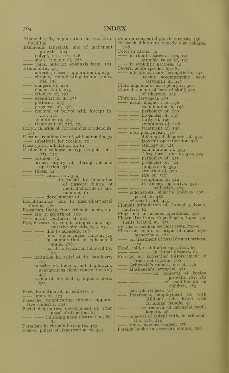 Ethmoid cells, suppuration in (see Eth- moiditis) Ethmoidal labyrinth, site of malignant growths, 204 polypi, 210, 212, 228 sinus, tumour of, 288 veins, anterior, epistaxis from, 103 Ethmoiditis, 273 anterior, closed suppuration in, 273 chronic, complicating frontal sinus- itis, 258 dangers of, 276 diagnosis of, 275 : etiology of, 273 examination in, 275 posterior, 275 prognosis of, 276 removal of polypi with forceps in, 216, 218 symptoms of, 273 ■ treatment of, 216, 275 Ethyl, chloride of, for removal of adenoids, 311 Eucaine, combination of, with adrenalin, 73 substitute for cocaine, 71 Eucalj'ptus, inhalation of, 61 Eustachian collapse in hypertrophic rhin- itis, 122 cushion, 32 orifice, injury of, during adenoid operation, 314 tubes, 32 catarrh of, 334 treatment by inhalation of nascent fumes of neutral chloride of am- monium, 61 development of, 3 Exophthalmos due to naso-pharj'ngeal fibroma, 322 Exostoses, ivory, from ethmoid bones, 201 law of growth of, 200 nasal, treatment of, 201 Eye, diseases of, complicating chronic sup- purative sinusitis, 234, 235 due to adenoids, 298 in naso-pharyngeal tumour, 329 in suppuration of sphenoidal sinus, 278 nasal cauterization followed by, 63 irritation in, relief of, in hay-fever, 187 muscles of, tongue, and diaphragm, synchronous clonic contractions of, 427 region of, invaded by lupus of nose, 575 Face, formation of, in embryo, 3 lupus of, 573 Faceache, complicating chronic suppura- tive sinusitis, 235 Facial deformities, development of, after nasal obstruction, 87 following nasal obstruction, 86, 87 Faradism in chronic laryngitis, 455 Fauces, pillars of, fenestration of, 334 Fein on congenital glottic stenosis, 436 Felsbach dilator to remedy alar collapse, 108 Fetor in ozasna, 34 in rhinitis caseosa, 140, 141 atrophic cause of, 131 in syphilitic necrosis, 34 Fevers, acute specific, 670-87 infectious, acute laryngitis in, 442 oedema accompanying acute laryngitis in, 447 Fibro-angioma of naso-pharynx, 320 Fibroid tumour of base of skull, 320 of pharynx, 320 Fibroma, laryngeal, 475 nasal, diagnosis of, 196 examination in, 196 : pathology of, 196 • prognosis of, 197 rarity of, 196 symptoms of, ig6 treatment of, 197 naso-pharyngeal, 318 differential diagnosis of, 324 Doyen's operation for, 326 —— etiology of, 321 examination in, 323  frog-face  due to, 322, 323 • pathology of, 321 prognosis of, 324 • progress of, 323 situation of, 320 size of, 321 symptoms of, 322 treatment, operative, 325 palliative, 324 cedematous, singer's nodules com posed of, 458 of vocal cord, 475 Fibrosis, stimulation of, through galvano- cautery, 62 Finger-nail in adenoid operations, 316 Finsen Institute, Copenhagen, lupus pa- tients treated at, 573 FistulaB of median cervical cysts, 706-9 Fliess on points of origin of nasal dys- menorrhoea, 1S2 on treatment of nasal dysmenorrhcea, 182 Food, cold, useful after operation, 65 in throat diseases, 65 Forceps for correcting misplacement of fractured septum, 106 Griinwald's punch-, use of, 126 Mackenzie's lar\Tigeal, 4S1 for remo\'al of benign growths, 4S1, 4S2 of papillomata in children, 4S3 naso-pharyngeal, 313 Patcrson's. employment of. with Killian's tube fitted with Briinings' handle, 45 for removal of laryngeal papil- lomata, 46 removal of polypi with, in ethmoid- itis, 218, 219 sinus, bayonet-shaped, 376 Foreign bodies'in accessory sinuses, 290