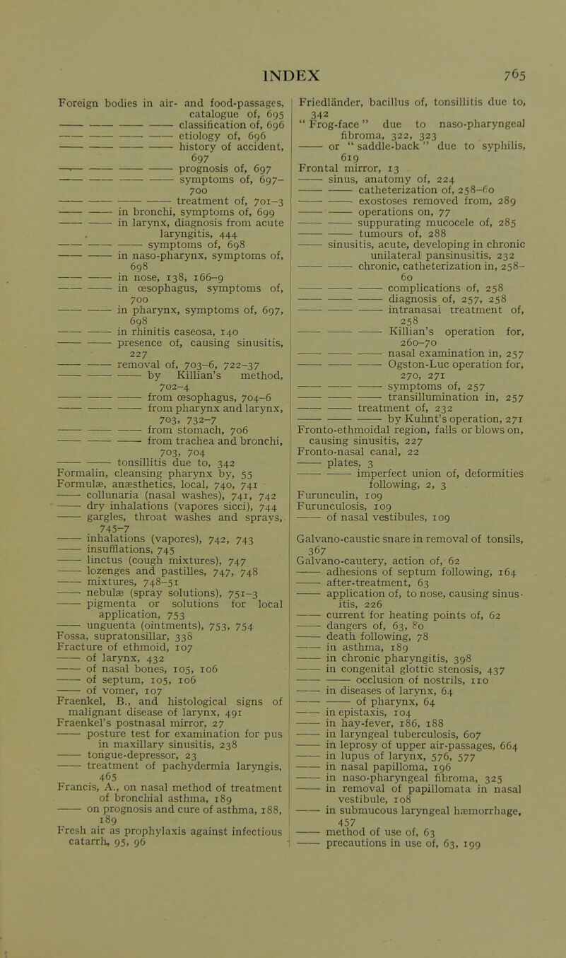 Foreign bodies in air- and food-passages, catalogue of, 695 classification of, 696 etiology of, 696 history of accident, 697 —. prognosis of, 697 symptoms of, 697- 700 treatment of, 701-3 in bronchi, symptoms of, 699 in larynx, diagnosis from acute laryngitis, 444 symptoms of, 698 in naso-pharynx, symptoms of, 698 in nose, 138, 166-9 in oesophagus, symptoms of, 700 in pharynx, symptoms of, 697, 698 in rhinitis caseosa, 140 presence of, causing sinusitis, 227 removal of, 703-6, 722-37 by Killian's method, 702-4 from oesophagus, 704-6 from pharynx and larynx, 703, 732-7 from stomach, 706 • from trachea and bronchi, 703. 704 tonsillitis due to, 342 Formalin, cleansing pharynx by, 55 Formulae, anaesthetics, local, 740, 741 coUunaria (nasal washes), 741, 742 dry inhalations (vapores sicci), 744 ——- gargles, throat washes and spravs, 745-7 inhalations (vapores), 742, 743 insufflations, 745 linctus (cough mixtures), 747 lozenges and pastilles, 747, 748 mixtures, 748-51 nebulae (spray solutions), 751-3 pigmenta or solutions for local application, 753 unguenta (ointments), 753, 754 Fossa, supratonsillar, 338 Fracture of ethmoid, 107 of larynx, 432 of nasal bones, 105, 106 of septum, 105, 106 of vomer, 107 Fraenkel, B., and histological signs of malignant disease of larynx, 491 Fraenkel's postnasal mirror, 27 posture test for examination for pus in maxillary sinusitis, 238 tongue-depressor, 23 treatment of pachydermia laryngis, 465 Francis, A., on nasal method of treatment of bronchial asthma, 189 on prognosis and cure of asthma, 188, 189 Fresh air as prophylaxis against infectious catarrh, 95, 96 1 Friedlandcr, bacillus of, tonsillitis due to, 342  Frog-face due to naso-pharyngeaJ fibroma, 322, 323 or  saddle-back  due to syphilis, 619 Frontal mirror, 13 sinus, anatomy of, 224 catheterization of, 258-fio exostoses removed from, 289 operations on, 77 suppurating mucocele of, 285 tumours of, 288 sinusitis, acute, developing in chronic unilateral pansinusitis, 232 chronic, catheterization in, 258- 60 complications of, 258 diagnosis of, 257, 258 intranasal treatment of, 258 Killian's operation for, 260-70 nasal examination in, 257 Ogston-Luc operation for, 270, 271 symptoms of, 257 transillumination in, 257 treatment of, 232 by Kuhnt's operation, 271 Fronto-ethmoidal region, falls or blows on, causing sinusitis, 227 Fronto-nasal canal, 22 plates, 3 imperfect union of, deformities following, 2, 3 Furunculin, 109 Furunculosis, 109 of nasal vestibules, 109 Galvano-caustic snare in removal of tonsils, 367 Galvano-cautery, action of, 62 adhesions of septum following, 164 after-treatment, 63 application of, to nose, causing sinus- itis, 226 current for heating points of, 62 dangers of, 63, 80 death following, 78 in asthma, 189 in chronic pharyngitis, 398 in congenital glottic stenosis, 437 occlusion of nostrils, no in diseases of larynx, 64 of pharynx, 64 inepistaxis, 104 in hay-fever, 186, 188 in laryngeal tuberculosis, 607 in leprosy of upper air-passages, 664 in lupus of larynx, 576, 577 in nasal papilloma, 196 in naso-pharyngeal fibroma, 325 in removal of papillomata in nasal vestibule, 108 in submucous laryngeal hajmorrhage, 457 method of use of, 63 precautions in use of, 63, 199
