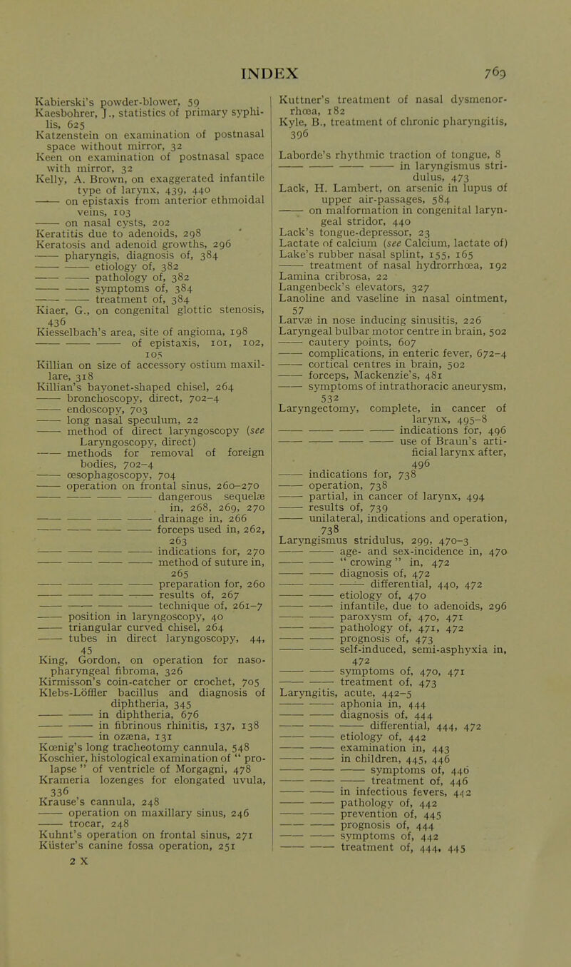 Kabierski's powder-blower, 59 Kaesbohrer, J., statistics of primary syphi- lis, 625 Katzenstein on examination of postnasal space without mirror, 32 Keen on examination of postnasal space with mirror, 32 Kelly, A. Brown, on exaggerated infantile type of larynx, 439, 440 —•— on epistaxis from anterior ethmoidal veins, 103 on nasal cysts, 202 Keratitis due to adenoids, 298 Keratosis and adenoid growths, 296 pharyngis, diagnosis of, 384 etiology of, 382 pathology of, 382 symptoms of, 384 treatment of, 384 Kiaer, G., on congenital glottic stenosis, 436 Kiesselbach's area, site of angioma, 198 of epistaxis, loi, 102, 105 Killian on size of accessory ostium maxil- lare, 318 Killian's bayonet-shaped chisel, 264 bronchoscopy, direct, 702-4 endoscopy, 703 long nasal speculum, 22 method of direct laryngoscopy {see Laryngoscopy, direct) methods for removal of foreign bodies, 702-4 oesophagoscopy, 704 operation on frontal sinus, 260-270 dangerous sequelas in, 268, 269, 270 drainage in, 266 forceps used in, 262, 263 indications for, 270 — method of suture in, 265 preparation for, 260 results of, 267 technique of, 261-7 position in laryngoscopy, 40 triangular curved chisel, 264 tubes in direct laryngoscopy, 44, 45 King, Gordon, on operation for naso- pharyngeal fibroma, 326 Kirmisson's coin-catcher or crochet, 705 Klebs-Loffler bacillus and diagnosis of diphtheria, 345 in diphtheria, 676 in fibrinous rhinitis, 137, 138 in oz3Bna, 131 Koenig's long tracheotomy cannula, 548 Koschier, histological examination of  pro- lapse  of ventricle of Morgagni, 478 Krameria lozenges for elongated uvula, 336 Krause's cannula, 248 operation on maxillary sinus, 246 trocar, 248 Kuhnt's operation on frontal sinus, 271 Kiister's canine fossa operation, 251 2 X Kuttner's treatment of nasal dysmenor- rhoca, 182 Kyle, B., treatment of chronic pharyngitis, 396 Laborde's rhythmic traction of tongue, 8 in laryngismus stri- dulus, 473 Lack, H. Lambert, on arsenic in lupus of upper air-passages, 584 on malformation in congenital laryn- geal stridor, 440 Lack's tongue-depressor, 23 Lactate of calcium (see Calcium, lactate of) Lake's rubber nasal splint, 155, 165 treatment of nasal hydrorrhoea, 192 Lamina cribrosa, 22 Langenbeck's elevators, 327 Lanoline and vaseline in nasal ointment, 57 Larvae in nose inducing sinusitis, 226 Lar}Tigeal bulbar motor centre in brain, 502 cautery points, 607 complications, in enteric fever, 672-4 cortical centres in brain, 502 forceps, Mackenzie's, 481 symptoms of intrathoracic aneurysm, 532 Laryngectomy, complete, in cancer of larynx, 495-8 indications for, 496 use of Braun's arti- ficial larynx after, 496 indications for, 738 operation, 738 partial, in cancer of larynx, 494 results of, 739 unilateral, indications and operation, 738 Lar3Tigismus stridulus, 299, 470-3 age- and sex-incidence in, 470  crowing  in, 472 diagnosis of, 4.72 — differential, 440, 472 etiology of, 470 infantile, due to adenoids, 296 paroxysm of, 470, 471 pathology of, 471, 472 prognosis of, 473 self-induced, semi-asphyxia in, 472 symptoms of, 470, 471 treatment of, 473 Laryngitis, acute, 442-5 aphonia in, 444 diagnosis of, 444 differential, 444, 472 etiology of, 442 examination in, 443 • in children, 445, 446 symptoms of, 446 treatment of, 446 in infectious fevers, 442 pathology of, 442 prevention of, 445 prognosis of, 444 symptoms of, 442 treatment of, 444, 445