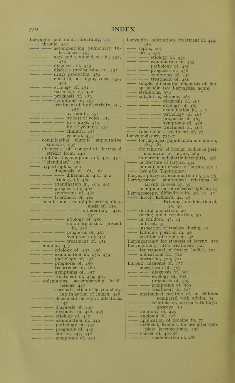 Laryngitis and mouth-breathing, iSi chronic, 451 accompanying puhnonary tu- berculosis, 453 age- and sex-incidence in, 451, 452 diagnosis of, 453 diseases predisposing to, 451 drugs producing, 452 effect of, on singing-voice, 452, 453 etiology of, 451 pathology of, 452 prognosis of, 453 symptoms of, 452 treatment of, by electricity, 454, 455 by paints, 454 by rest of voice, 454 by sprays, 454 by strychnine, 455 climatic, 455 general, 454 complicating chronic suppurative sinusitis, 235 diagnosis of congenital laryngeal stridor from, 440 diphtheritic, symptoms of, 450, 451  glandular, 452 hypertrophic, 460 diagnosis of, 461, 462 differential, 461, 462 etiology of, 460 examination in, 460, 461 prognosis of, 462 symptoms of, 460 treatment of, 462 membranous non-diphtheritic, diag- nosis of, 450 differential, 450, 451 ■ etiology of, 450 micro-organisms present in, 450 prognosis of, 451 symptoms of, 450 treatment of, 451 nodular, 457 etiology of, 457, 458 examination in, 458, 459 pathology of, 458 prognosis of, 459 recurrence of, 460 symptoms of, 457 treatment of, 459, 46V- cedematous, accompanying local lesions, 447 coronal section of larynx show- ing injection of lumen, 448 dependent on septic infections, 447 diagnosis of, 449 dyspnoea in, 448, 449 etiology of, 447 examination in, 449 pathology of, 447 prognosis of, 449 site of, 447, 448 symptoms of, 449 Laryngitis, cedematous, treatment of, 449, 450 septic, 407 sicca, 455 etiology of, 455 examination in, 455 pathology of, 456 prognosis of, 456 symptoms of, 455 treatment of, 456 simple, differential diagnosis of, 601 spasmodic (see Laryngitis, acute) stridulous, 679 subglottic, chronic, 465 diagnosis of, 465 etiology of, 465 examination in, 4 5 pathology of, 465 prognosis of, 465 symptoms of, 465 treatment of, 466 ■ tuberculous, treatment of, 72 Laryngo-fissure, 732-7 for laryngeal papillomata in children, 483,' 484 for removal of foreign bodies in peri- chondritis of larynx, 469 in chronic subglottic laryngitis, 466 in fracture of larj-nx, 434 in malignant disease of larynx, 492-4 (see also Thyrotomy) Laryngo-pharjmx, examination of, 34, 35 Lar3Tigoscope, anatomical relations of larynx as seen by, 39 manipulation of reflected light in, 15 Laryngoscopy, difficulties in, 40, 41, 42 direct, Killian's, 44, 45 Briinings' modification of, 45. 46 during phonation, 40 during quiet respiration, 39 in children, 43, 44 indirect, 37 inspection of trachea during, 40 Killian's position in, 40 position of uvula in, 38 Larjmgostomy for stenosis of lar\Tix, 539 Laryngotomy, after-treatment, 721 for removal of foreign bodies, 701 indications for, 720 operation, 720, 721 LarjTix, adenoma of, 477 anaesthesia of, 505 diagnosis of, 505 etiology of, 505 prognosis of, 505 symptoms of, 505 — treatment of, 505 anatomical position of, in children compared with adults, 34 relations of, as seen with larjTi- goscope, 39 anatomy of, 429 angioma of, 476 application of cocaine to, 71 artificial, Braun's. for use after com- plete laryngectomy, 496 cancer of, 484-98 classification of, 486