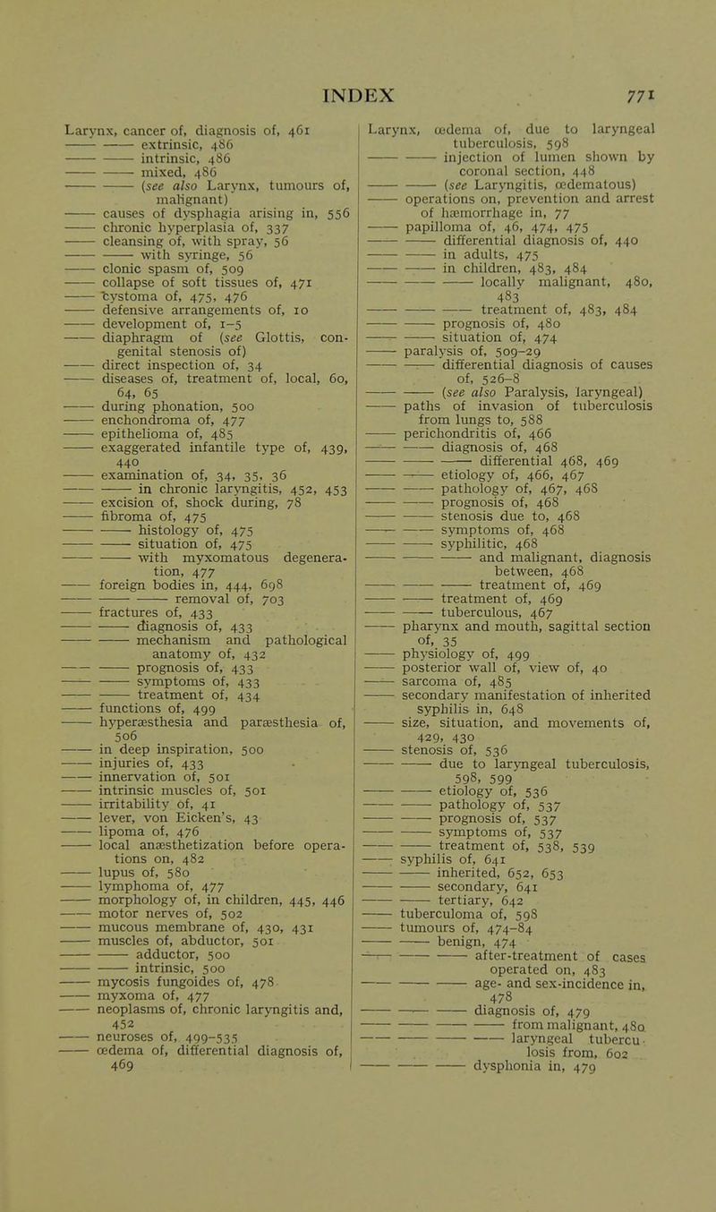 Larynx, cancer of, diagnosis of, 461 extrinsic, 486 intrinsic, 486 mixed, 486 {see also Larynx, tumours of, malignant) causes of dysphagia arising in, 556 cluronic hyperplasia of, 337 cleansing of, with spray, 56 with syringe, 56 clonic spasm of, 509 collapse of soft tissues of, 471 bystoma of, 475, 476 defensive arrangements of, 10 development of, 1-5 diaphragm of (see Glottis, con- genital stenosis of) direct inspection of, 34 diseases of, treatment of, local, 60, 64, 65 during phonation, 500 enchondroma of, 477 epithelioma of, 485 exaggerated infantile type of, 439, 440 examination of, 34, 35, 36 in chronic laryngitis, 452, 453 excision of, shock during, 78 fibroma of, 475 histology of, 475 situation of, 475 with myxomatous degenera- tion, 477 foreign bodies in, 444, 698 removal of, 703 fractures of, 433 diagnosis of, 433 mechanism and pathological anatomy of, 432 prognosis of, 433 —— symptoms of, 433 treatment of, 434 functions of, 499 hyperaesthesia and parsesthesia of, 506 in deep inspiration, 500 injuries of, 433 innervation of, 501 intrinsic muscles of, 501 irritability of, 41 lever, von Eicken's, 43 lipoma of, 476 local ana^sthetization before opera- tions on, 482 lupus of, 580 lymphoma of, 477 morphology of, in children, 445, 446 motor nerves of, 502 mucous membrane of, 430, 431 muscles of, abductor, 501 adductor, 500 intrinsic, 500 mycosis fungoides of, 478 myxoma of, 477 neoplasms of, chronic laryngitis and, 452 neuroses of, 499-535 oedema of, differential diagnosis of, 469 Larynx, cedema of, due to laryngeal tuberculosis, 598 injection of lumen shown by coronal section, 448 (see Laryngitis, ccdematous) operations on, prevention and arrest of haemorrhage in, 77 papilloma of, 46, 474, 475 differential diagnosis of, 440 in adults, 475 in children, 483, 484 locally malignant, 480, 483 treatment of, 483, 484 prognosis of, 480 situation of, 474 paralysis of, 509-29 :— differential diagnosis of causes of, 526-8 (see also Paralysis, laryngeal) paths of invasion of tuberculosis from lungs to, 588 perichondritis of, 466 diagnosis of, 468 differential 468, 469 etiology of, 466, 467 pathology of, 467, 46S prognosis of, 468 stenosis due to, 468 symptoms of, 468 syphilitic, 468 and malignant, diagnosis between, 468 treatment of, 469 treatment of, 469 tuberculous, 467 pharynx and mouth, sagittal section of, 35 physiology of, 499 posterior wall of, view of, 40 —— sarcoma of, 485 secondary manifestation of inherited syphilis in, 648 size, situation, and movements of, 429, 430 stenosis of, 536 due to laryngeal tuberculosis, 598, 599 etiology of, 536 pathology of, 537 prognosis of, 537 symptoms of, 537 treatment of, 538, 539 syphilis of, 641 inherited, 652, 653 secondary, 641 tertiary, 642 tuberculoma of, 598 tumours of, 474-84 benign, 474 after-treatment of cases operated on, 483 age- and sex-incidence in, 478 • diagnosis of, 479 —— from malignant, 48a laryngeal tubercu- losis from, 602 dysphonia in, 479