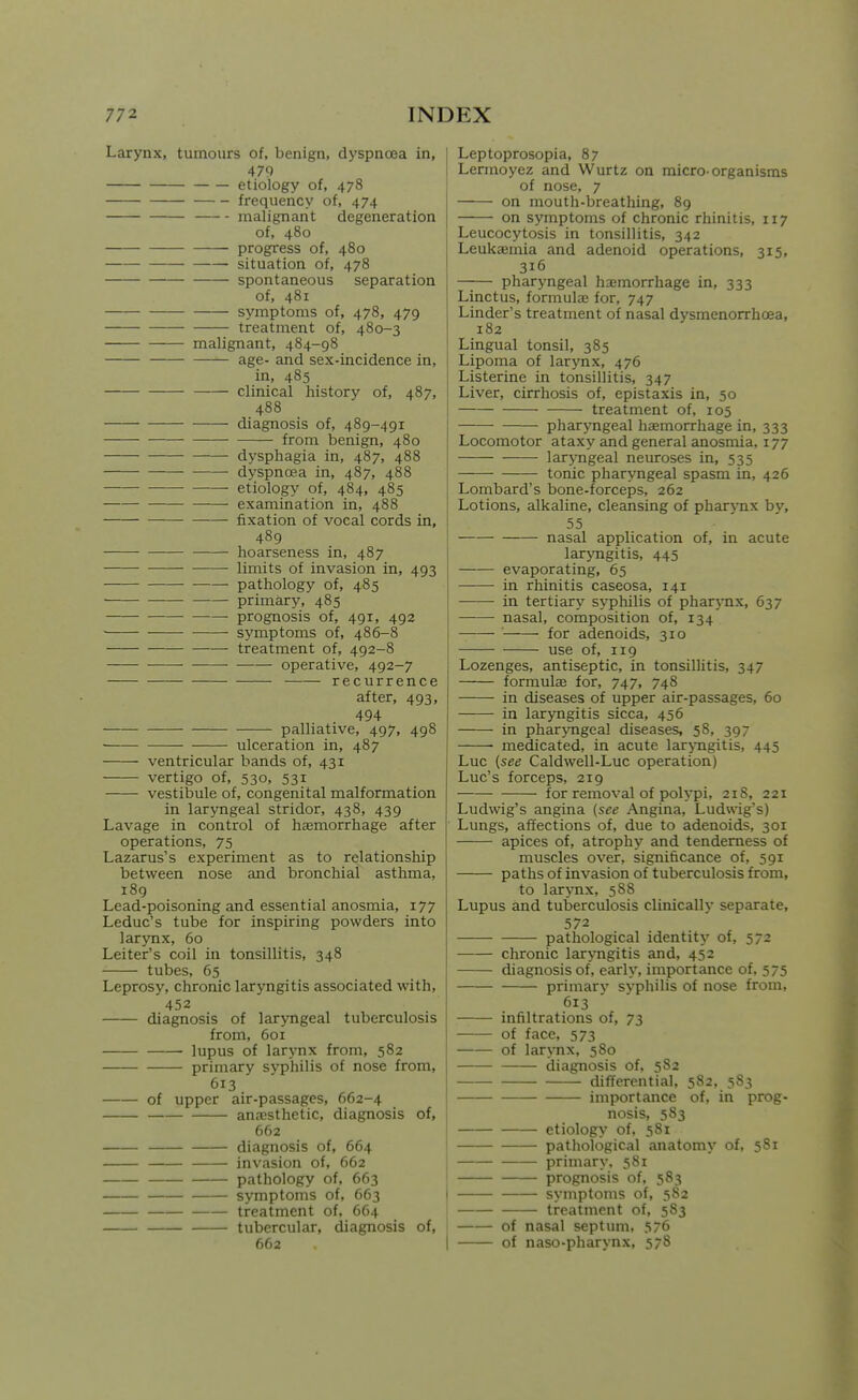 Larynx, tumours of, benign, dyspnoea in, 479 etiology of, 478 frequency of, 474 malignant degeneration of, 480 progress of, 480 situation of, 478 spontaneous separation of, 481 symptoms of, 478, 479 treatment of, 480-3 malignant, 484-98 age- and sex-incidence in, in, 485 clinical history of, 487, 488 diagnosis of, 489-491 from benign, 480 dysphagia in, 487, 488 dyspnoea in, 487, 488 etiology of, 484, 485 examination in, 488 fixation of vocal cords in, 489 hoarseness in, 487 limits of invasion in, 493 pathology of, 485 primary, 485 prognosis of, 491, 492 ■ • • symptoms of, 486-8 treatment of, 492-8 operative, 492-7 recurrence after, 493, 494 palliative, 497, 498 ulceration in, 487 ventricular bands of, 431 vertigo of, 530, 531 vestibule of, congenital malformation in laryngeal stridor, 438, 439 Lavage in control of haemorrhage after operations, 75 Lazarus's experiment as to relationship between nose and bronchial asthma, 189 Lead-poisoning and essential anosmia, 177 Leduc's tube for inspiring powders into larynx, 60 Leiter's coil in tonsillitis, 348 tubes, 65 Leprosy, chronic laryngitis associated with, 452 diagnosis of laryngeal tuberculosis from, 601 lupus of larynx from, 582 primary syphilis of nose from, 613 of upper air-passages, 662-4 anesthetic, diagnosis of, 662 diagnosis of, 664 invasion of, 662 pathology of, 663 symptoms of, 663 treatment of, 664 tubercular, diagnosis of, 662 1 Leptoprosopia, 87 I Lermoyez and Wurtz on micro-organisms of nose, 7 on mouth-breathing, 89 on symptoms of chronic rhinitis, 117 Leucocytosis in tonsillitis, 342 Leukaemia and adenoid operations, 315, 316 —;— pharyngeal haemorrhage in, 333 Linctus, formulae for, 747 Linder's treatment of nasal dysmenorrhoea, 182 Lingual tonsil, 385 Lipoma of larynx, 476 I Listerine in tonsillitis, 347 j Liver, cirrhosis of, epistaxis in, 50 '; treatment of, 105 pharyngeal haemorrhage in, 333 Locomotor ataxy and general anosmia, 177 laryngeal neuroses in, 535 tonic pliaryngeal spasm in, 426 Lombard's bone-forceps, 262 Lotions, alkaline, cleansing of pharynx by, 55 ■ ' ' nasal application of, in acute laryngitis, 445 evaporating, 65 in rhinitis caseosa, 141 in tertiary syphilis of pharj-nx, 637 nasal, composition of, 134 for adenoids, 310 use of, 119 Lozenges, antiseptic, in tonsillitis, 347 formulae for, 747, 748 in diseases of upper air-passages, 60 in laryngitis sicca, 456 in pharyngeal diseases, 58, 397 medicated, in acute lar>Tigitis, 445 Luc {see Caldwell-Luc operation) Luc's forceps, 219 for removal of polypi, 218, 221 Ludwig's angina (see Angina, Ludwig's) Lungs, affections of, due to adenoids, 301 apices of, atrophy and tenderness of muscles over, significance of, 591 paths of invasion of tuberculosis from, to larynx, 588 Lupus and tuberculosis clinically separate, 572 pathological identity of, 572 chronic laryngitis and, 452 diagnosis of, early, importance of, 575 primary syphilis of nose from, 613 ' infiltrations of, 73 of face, 573 of lar>Tix, 580 diagnosis of, 582 diflferential, 582, 583 importance of, in prog- nosis, 583 etiology of, 581 pathological anatomy of, 581 primary, 581 prognosis of, 583 symptoms of, 582 treatment of, 583 of nasal septum, 576 I of naso-pharynx, 578
