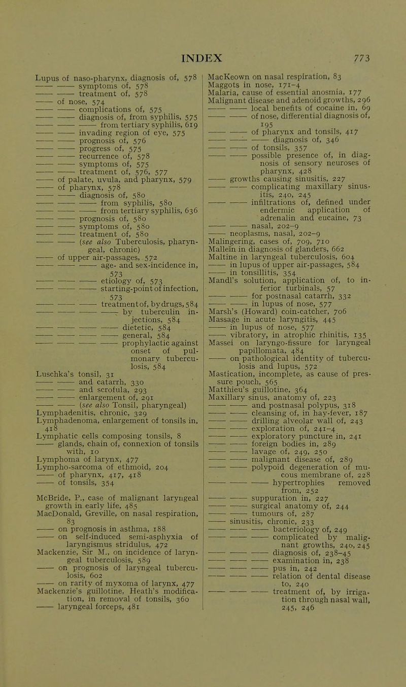 Lupus of naso-pharynx, diagnosis of, 578 symptoms of, 578 treatment of, 578 of nose, 574 complications of, 575 diagnosis of, from syphilis, 575 from tertiary syphilis, 619 invading region of eye, 575 prognosis of, 576 progress of, 575 recurrence of, 578 symptoms of, 575 treatment of, 576, 577 of palate, uvula, and pharynx, 579 of phar>Tix, 578 diagnosis of, 580 from S3'philis, 580 from tertiary sypliilis, 636 prognosis of, 580 symptoms of, 580 treatment of, 580 (see also Tuberculosis, pharyn- geal, chronic) of upper air-passages, 572 age- and sex-incidence in, 573 etiology of, 573 starting-point of infection, 573 treatment of, by drugs, 584 •— by tuberculin in- jections, 584 dietetic, 584 general, 584 prophylactic against onset of pul- monary tubercu- losis, 584 Luschka's tonsil, 31 and catarrh, 330 and scrofula, 293 enlargement of, 291 (see also Tonsil, pharyngeal) Lymphadenitis, chronic, 329 Lymphadenoma, enlargement of tonsils in, 418 Lymphatic cells composing tonsils, 8 glands, chain of, connexion of tonsils with, I o Lymphoma of larynx, 477 Lympho-sarcoma of ethmoid, 204 of pharynx, 417, 418 of tonsils, 354 McBride, P., case of malignant laryngeal growth in early life, 485 MacDonald, Greville, on nasal respiration, 83 on prognosis in asthma, 188 on self-induced semi-asphyxia of laryngismus stridulus, 472 Mackenzie, Sir M., on incidence of laryn- geal tuberculosis, 589 on prognosis of laryngeal tubercu- losis, 602 on rarity of myxoma of larynx, 477 Mackenzie's guillotine, Heath's modifica- tion, in removal of tonsils, 360 laryngeal forceps, 481 MacKeown on nasal respiration, 83 Maggots in nose, 171-4 Malaria, cause of essential anosmia, 177 Malignant disease and adenoid growths, 296 local benefits of cocaine in, 69 of nose, differential diagnosis of, 195 of pharynx and tonsils, 417 '■ diagnosis of, 346 of tonsils, 357 possible presence of, in diag- nosis of sensory neuroses of pharynx, 428 growths causing sinusitis, 227 complicating maxillary sinus- itis, 240, 245 infiltrations of, defined under endermic application of adrenalin and eucaine, 73 nasal, 202-9 neoplasms, nasal, 202-9 Malingering, cases of, 709, 710 Mallein in diagnosis of glanders, 662 Maltine in laryngeal tuberculosis, 604 in lupus of upper air-passages, 584 in tonsillitis, 354 Mandl's solution, application of, to in- ferior turbinals, 57 for postnasal catarrh, 332 in lupus of nose, 577 Marsh's (Howard) coin-catcher, 706 Massage in acute laryngitis, 445 in lupus of nose, 577 vibratory, in atrophic rhinitis, 135 Massei on laryngo-fissure for laryngeal papillomata, 484 on pathological identity of tubercu- losis and lupus, 572 Mastication, incomplete, as cause of pres- sure pouch, 565 Matthieu's guillotine, 364 Maxillary sinus, anatomy of, 223 and postnasal polypus, 318 cleansing of, in hay-fever, 187 drilling alveolar wall of, 243 exploration of, 241-4 exploratory puncture in, 241 foreign bodies in, 289 lavage of, 249, 250 malignant disease of, 289 polypoid degeneration of mu- cous membrane of, 228 hypertrophies removed from, 252 suppuration in, 227 surgical anatomy of, 244 tumours of, 287 sinusitis, chronic, 233 bacteriology of, 249 complicated by malig- nant growths, 240, 245 diagnosis of, 238-45 examination in, 238 pus in, 242 relation of dental disease to, 240 treatment of, by irriga- tion through nasal wall, 245. 246