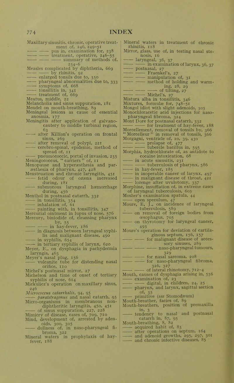 Maxillary sinusitis, chronic, operative treat- ment of, 246, 249-51 pus in, examination for, 238 treatment, operative, 246-55 summary of methods of, 254-6 Measles complicated by diphtheria, 669 by rhinitis, 92 enlarged tonsils due to, 350 pharyngeal abnormalities due to, 333 symptoms of, 668 tonsillitis in, 341 treatment of, 669 Meatus, middle, 22 Melancholia and sinus suppuration, 181 Mendel on mouth-breathing, 89 Meningeal lesions as cause of essential anosmia, 177 Meningitis after application of galvano- cautery to middle turbinal region, 63 after Killian's operation on frontal sinus, 269 '• after removal of polypi, 221 cerebro-spinal, epidemic, method of spread of, 11 pneumococcic, portal of invasion, 235 Meningococcus, carriers of, 11 Menopause and hyperaesthesia and par- esthesia of pharynx, 427, 428 Menstruation and chronic laryngitis, 451 fetid odour of ozaena increased diuring, 181 submucous laryngeal haemorrhage during, 456 Menthol in postnasal catarrh, 332 in tonsillitis, 354 inhalation of, 61 painting with, in tonsillitis, 347 Mercurial ointment in lupus of nose, 576 Mercur}', biniodide of, cleansing pharynx by, 55 in hay-fever, 186 in diagnosis between laryngeal syphi- lis and malignant disease, 490 in syphilis, 654 in tertiary syphilis of larynx, 620 Meyer, E., on dj'sphagia in pachydermia laryngis, 463 Meyer's nasal plug, 156 vulcanite tube for distending nasal orifice, no Michel's postnasal mirror, 27 Michelson and time of onset of tertiary syphilis of nose, 614 Mickulicz's operation on maxillary sinus, 246 Micrococcus catarrhalis, 94, 95 paratetragcnus and nasal catarrh, 95 Micro-organisms in membranous non- diphtheritic laryngitis, 450, 451 of sinus suppuration, 227, 228 Mimicry of disease, cases of, 709, 710 Mind, development of, arrested by aden- oids, 300, 305 dullness of, in naso-pharyngeal fi- broma, 322 I Mineral waters in prophylaxis of hay- 1 fever, 188 Mineral waters in treatment of chronic rhinitis, 118 I Mirror, glass, use of, in testing nasal ste- nosis, 16 laryngeal, 36, 37 in examination of larynx, 36, 37 postnasal, 27 Fraenkel's, 27 manipulation of, 31 method of holding and warm- ing, 28, 29 of tilting, 27 Michel's, 27 Mistiura alba in tonsillitis, 346 Mixtures, formulaj for, 748-51 Mongol idiot with slight adenoids, 305 Monochloracetic acid injections for naso- pharyngeal fibroma, 324 Mont Dore for postnasal catarrh, 332 for treatment of hay-fever, 188 Morcellement, removal of tonsils by, 366  Morcelleur  in removal of tonsils, 366 Morgagni, ventricle of, 10, 39, 430 prolapse of, 477 tubercle bacillus in, 595 Morphia, hydrochlorate of, as antidote to cocaine intoxication, 68 in acute sinusitis, 231 tuberculosis of pharynx, 586 in hay-fever, 185 in inoperable cancer of larynx, 497 in malignant disease of throat, 421 lozenge after uvulotomy, 337 Morphine, insufflation of, in extreme cases of laryngeal tuberculosis, 605 Mosher's examination spatula, 44 open speculum, 47 Moure, E. J., on incidence of laryngeal tuberculosis, 589 on removal of foreign bodies from oesophagus, 705 on thyrotomy for laryngeal cancer, 493 Moure's operation for deviation of cartila- ginous septum, 156, 157 for malignant disease of acces- sory sinuses, 289 naso-pharjTigeal tumours, 329 for nasal sarcoma, 208 for naso-pharyngeal fibroma, 326, 327 of lateral rhinotomy, 712-4 Mouth, causes of dysphagia arising in, 556 examination of, 23 digital, in children, 24, 25 pharynx, and lar\Tix, sagittal section of, 35 primitive {see Stomoda'um) Mouth-breather, facies of, 89 Mouth-breathers, position of premaxilla in, 3 tendency to nasal and postnasal catarrh in, 87, 95 Mouth-breathing, 8, 82 acquired habit of, 83 after operations on septum, 164 and adenoid growths, 295, 297, 301 and chronic infective diseases, 85