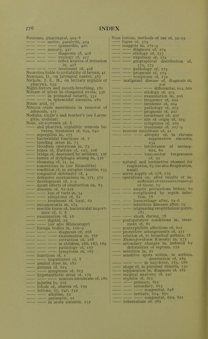 Neuroses, pharyngeal, 424-8 motor, paralytic, 424 spasmodic, 426 sensory, 427 . diagnosis of, 428 etiology of, 427 reflex sources of irritation in, 428 treatment of, 428 Neurotics liable to irritabilit}' of larynx, 41 Newman, D., on laryngeal cancer, 485 Nichols, J. E. H., on tertiary syphilis of pharynx, 639 Night-terrors and mouth-breathing, 181 Nitrate of silver in elongated uvula, 336 in postnasal catarrh, 332 in sphenoidal sinusitis, 280 Nitric acid, 65 Nitrous oxide anesthesia in removal of adenoids, 311 Nodules, singer's and teacher's {see Laryn- gitis, nodular) Nose, air-currents of, 6 and pharynx, syphilitic stenosis be- tween, treatment of, 639, 640 aspergillus in, 175 bactericidal functions of, 7 bleeding areas in, 73 bloodless operations in, 73 bones of, fracture of, 105, io5 bridge of, depressed by accident, 107 causes of dysphagia arising in, 556 cleansing of, 51, 54 concretions in {see Rhinoliths) condition of, in atrophic rhinitis, 133 congenital deformity of, 4 defensive mechanisms in, 571, 572 development of, 1-5 direct effects of obstruction on, 83 diseases of, 82-221 . loss of taste in, 34 symptoms of, 82 treatment of, local, 62 entomozoaria in, 174 erectile tissue of, bactericidal import- ance of, 7, 8 examination of, 16 digital, 22 {see also Rhinoscopy) foreign bodies in, 166-9 diagnosis of, 168 examination in, 167 extraction of, 168 in children, 166, 167, 169 pathology of, 167 symptoms of, 167 functions of, 5 impairment of, 8 genital zone in, 182 gumma of, 614 symptoms of, 615 hyperjesthetic areas of, 179 mucous membrane of, 180 injuries to, 105 lobule of, abscess of, 109 lotions, 51, 741. 742 alkaline, 52 antiseptic, 52 in acute sinusitis, 2»i Nose lotions, methods of use of, 52-55 lupus of, 574 maggots in, 171-4 diagnosis of, 174 etiology of, 173 expulsion of, 174 geographical distribution of, 172, 173 pathology of, 173 prognosis of, 174 symptoms of, 172 malignant disease of, diagnosis of. 206 differential, 612, 620 etiology of, 203 examination in, 206 frequency of, 202 incidence of, 204 pathology of, 203 prognosis of, 207 recurrence of, 207 site of origin of, 204 sjTOptoms of, 205 treatment of, 207-9 mucous membrane of, 21 atrophy of, in chronic suppurative sinusitis, 234 intolerance of antisep- tics, 80 vaso-motor turgescence of, 92 natural and instinctive channel for respiration, 83 {see also -Respiration, nasal) nerve supply of, 178, 179 operations on, after results of in- sufficient or excessive removal of tissue, 79 aseptic precautions before, 80 complicated by septic infec- tion, 78 hajmorrhage after, 74-6 infectious diseases after, 79 originating exophthalmic goitre, 181 shock during, 78 postoperative conditions in, treat- ment of, 81 postsyphilitic affections of, 622 protective arrangements of, 431 relation of, to bronchial asthma, iS- Rhinos par id iuin Kincalyi in, 175 secondary changes in, induced by deformities of septum, 152 secretion in, 21 sensitive spots within, in asthma, destruction of, 189 in hay-fever, 183, 186 shape of, in purulent rhinitis, 130 suppuration in, diagnosis of, 282 surgical anatomy of, 242 syphilis of, 611 primary. 61 r secondary, 613 congenital, 648 tertiary, 614, 650 congenital, 650, 651 tuberculosis of, 585