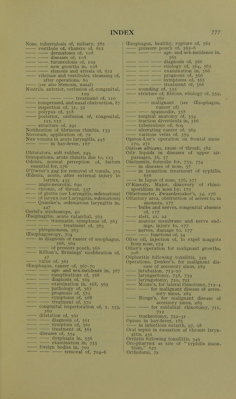 Nose, tuberculosis of, miliary, 585 vestibule of, chancre of, 612 dermatoses of, 108 diseases of, 108 furunculosis of, 109 new growths in, 108 stenosis and atresia of, 622 vibrissa} and vestibules, cleansing of, after operations, 80 {see also Stenosis, nasal) Nostrils, anterior, occlusion of, congenital, 109 treatment of, 110 compressed, and nasal obstruction, 87 inspection of, 31, 32 polypus of, 318 posterior, occlusion of, congenital, III, 112 structure of, 291 Notification of fibrinous rhinitis, 139 Novocain, application of, 72 Nux vomica in acute laryngitis, 445 in hay-fever, 187 Obturators, soft rubber, 249 Occupations, acute rhinitis due to, 113 Odours, normal perception of, factors essential for, 176 O'Dwyer's gag for removal of tonsils, 359 (Edema, acute, after external injury to larjmx, 433 angio-neurotic, 690 chronic, of throat, 337 of glottis (see Laryngitis, cedematous) of larynx (see Laryngitis, cedematous) Quincke's, cedematous laryngitis in, 447 Oertel's stroboscope, 40 CEsophagitis, acute catarrhal, 563 traumatic, symptoms of, 563 treatment of, 563 phlegmonous, 563 CEsophagoscopy, 704 in diagnosis of cancer of oesophagus, 568, 569 of pressure pouch, 566 Killian's, Briinings' modification of, 47 value of, 561 CEsophagus, cancer of, 567-70 age- and sex-incidence in, 567 • complications of, 568 —■ diagnosis of, 569 examination in, 568, 569 pathology of, 567 prognosis of, 570 symptoms of, 568 treatment of, 570 congenital imperforation of, i, 559, 560 dilatation of, 561 diagnosis of, 561 symptom of, 561 treatment of, 561 diseases of, 554 dysphagia in, 556 examination in, 555 foreign bodies in, 700 removal of, 704-6 CEsophagus, healthy, rupture of, 562 pressure pouch of, 563-6 age- and sex-incidence in, 565 diagnosis of, 566 etiology of, 564, 565 examination in, 566 prognosis of, 566 symptoms of, 565 treatment of, 566 sounding of, 555 stricture of, fibrous, etiology of, 559, 560 malignant (see CEsophagus, cancer of) spasmodic, 558 surgical anatomy of, 554 traction diverticula in, 566 tuberculosis of, 609 ulcerating cancer of, 569 varicose veins of, 559 Ogston-Luc's operation on frontal sinus 270, 271 Oidium albicans, cause of thrush, 382 Oily liquids in diseases of upper air- passages, 56, 57 Ointments, formulcB for, 753, 754 in diseases of nose, 57 in inunction treatment of svphilis, 656 in lupus of nose, 576, 577 O'Kinealy, Major, discovery ■ of rhiflo- sporidium in nose by, 175 Olfactometer, Zwaardemaker's, 34, 176 Olfactory area, obstruction of access to, in anosmia, 177 bulbs and nerves, congenital absence of, 177 cleft, 21, 22 mucous membrane and nerve end- ings, injury to, 177 nerves, damage to, 177 functions of, 34 Olive oil, injection of, to expel maggots from nose, 174 Ollier's operation for malignant growths, 208 Oophoritis following tonsilitis, 349 Operations, Denker's, for malignant dis- ease of accessory sinus, 289 intubation, 713-20 laryngectomy, 738, 739 laryngotomy, 720, 721 Moure's, for lateral rhinotomy, 712-4 for malignant disease of acces- sory sinus, 289 Rouge's, for malignant disease of accessory sinus, 289 for sublabial rhinotomy, 711, 712 tracheotomy, 722-32 Opium in hay-fever, 185 in infectious catarrh, 97, 98 Oral sepsis in causation of chronic laryn- gitis, 451 Orchitis following tonsillitis, 349 Oro-pharynx as site of  syphilis inson- tium, 625 Orthoform, 72