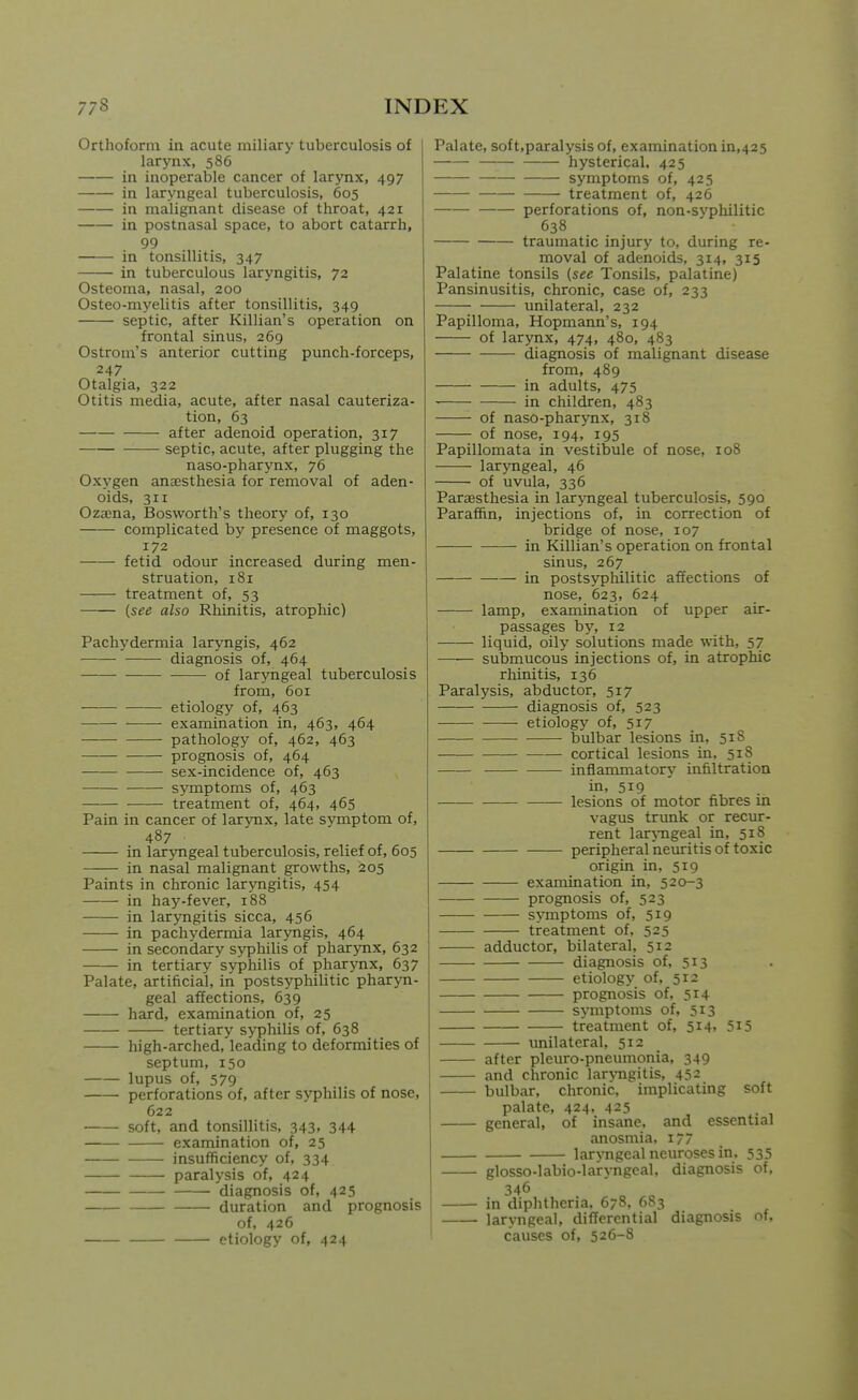 Orthoform in acute miliary tuberculosis of larynx, 586 in inoperable cancer of larynx, 497 in laryngeal tuberculosis, 605 in malignant disease of throat, 421 in postnasal space, to abort catarrh, 99 in tonsillitis, 347 in tuberculous laryngitis, 72 Osteoma, nasal, 200 Osteo-myelitis after tonsillitis, 349 septic, after Killian's operation on frontal sinus, 269 Ostrom's anterior cutting punch-forceps, 247 Otalgia, 322 Otitis media, acute, after nasal cauteriza- tion, 63 after adenoid operation, 317 septic, acute, after plugging the naso-pharynx, 76 Oxygen anaesthesia for removal of aden- oids, 311 Oza;na, Bosworth's theory of, 130 complicated by presence of maggots, 172 fetid odour increased during men- struation, 181 treatment of, 53 (see also Rhinitis, atrophic) Pachydermia larjmgis, 462 diagnosis of, 464 of lar^mgeal tuberculosis from, 601 etiology of, 463 examination in, 463, 464 pathology of, 462, 463 prognosis of, 464 sex-incidence of, 463 symptoms of, 463 treatment of, 464, 465 Pain in cancer of larynx, late symptom of, 487 in laryngeal tuberculosis, relief of, 605 in nasal malignant growths, 205 Paints in chronic laryngitis, 454 in hay-fever, 188 in laryngitis sicca, 456 in pachydermia laryngis, 464 in secondary syphilis of phar3Tix, 632 in tertiary syphilis of pharynx, 637 Palate, artificial, in postsyphilitic pharyn- geal affections, 639 hard, examination of, 25 tertiary syphilis of, 638 high-arched, leading to deformities of septum, 150 lupus of, 579 perforations of, after syphilis of nose, 622 soft, and tonsillitis, 343, 344 examination of, 25 insufficiency of, 334 paralysis of, 424 diagnosis of, 425 duration and prognosis of, 426 ■ etiology of, 424 Palate, soft,paralysis of, examination in,425 hysterical. 425 symptoms of, 425 treatment of, 426 perforations of, non-syphilitic 638 traumatic injury to, during re- moval of adenoids, 314, 315 Palatine tonsils (see Tonsils, palatine) Pansinusitis, chronic, case of, 233 unilateral, 232 Papilloma, Hopmann's, 194 of larynx, 474, 480, 483 diagnosis of malignant disease from, 489 in adults, 475 in children, 483 of naso-pharynx, 318 of nose, 194, 195 Papillomata in vestibule of nose, 108 laryngeal, 46 of uvula, 336 Paresthesia in laryngeal tuberculosis, 590 Paraffin, injections of, in correction of bridge of nose, 107 in Killian's operation on frontal sinus, 267 in postsyphilitic affections of nose, 623, 624 lamp, examination of upper air- passages by, 12 liquid, oily solutions made with, 57 submucous injections of, in atrophic rhinitis, 136 Paralysis, abductor, 517 diagnosis of, 523 etiology of, 517 bulbar lesions in, 51S cortical lesions in, 518 inflammatory infiltration in, 519 lesions of motor fibres in vagus trunk or recur- rent lar^-ngeal in, 518 peripheral neuritis of toxic origin in, 519 examination in, 520-3 prognosis of, 523 symptoms of, 519 treatment of, 525 adductor, bilateral, 512 diagnosis of, 513 etiology of, 512 prognosis of, 514 s>-niptoms of, 513 treatment of, 5i4» 5i5 unilateral, 512 after pleuro-pneumonia, 349 and chronic lar>Tigitis, 452 bulbar, chronic, implicating soft palate, 424, 425 general, of insane, and essential anosmia. 177 laryngeal neuroses in. 535 glosso-labio-laryngeal, diagnosis of, 346 in diphtheria. 678, 683 laryngeal, differential diagnosis of, causes of, 526-8