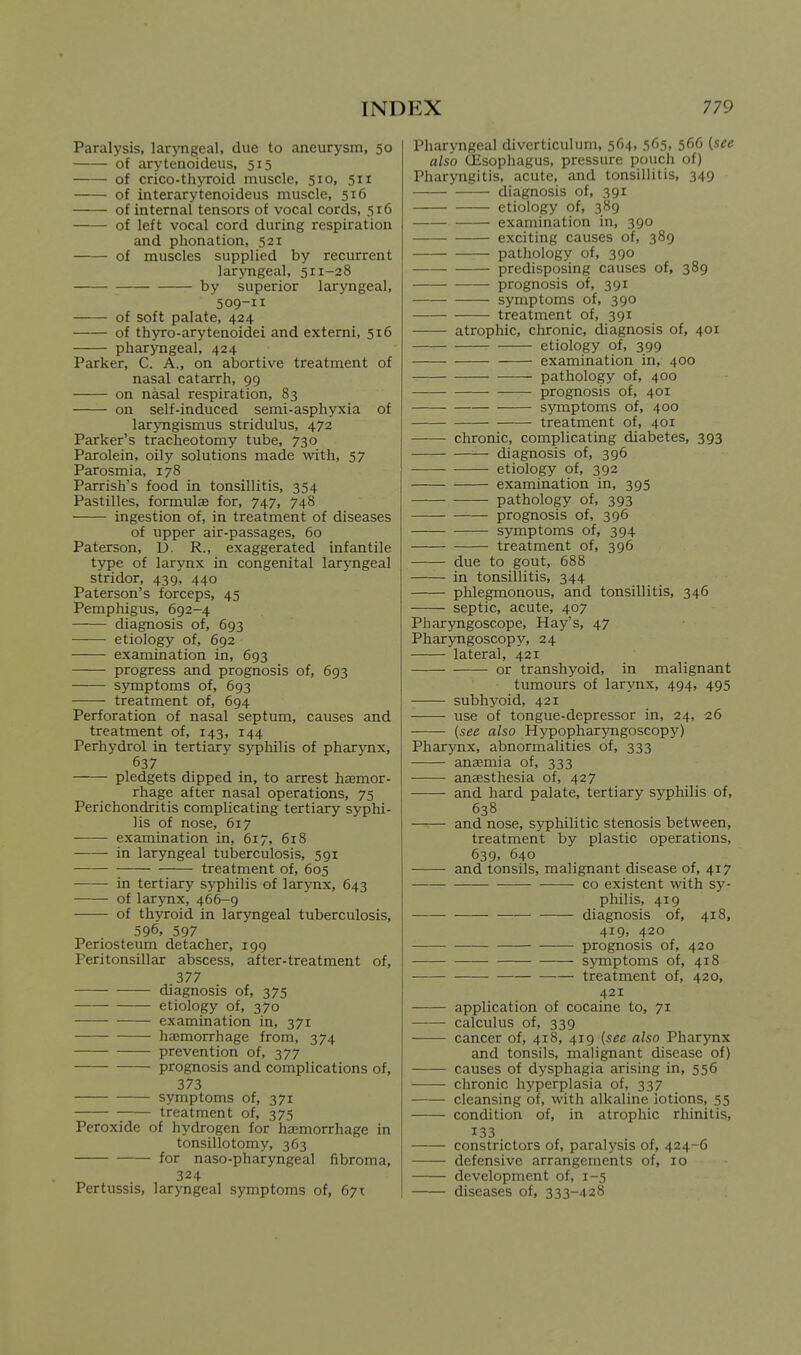 Paralysis, larjTigeal, due to aneurysm, 50 of arytenoideus, 515 of crico-thyroid muscle, 510, 511 of interarytenoideus muscle, 516 of internal tensors of vocal cords, 516 of left vocal cord during respiration and phonation, 521 of muscles supplied by recurrent laryngeal, 511-28 by superior laryngeal, 509-11 of soft palate, 424 of thyro-arytenoidei and extemi, 316 pharyngeal, 424 Parker, C. A., on abortive treatment of nasal catarrh, 99 on nasal respiration, 83 on self-induced semi-asphyxia of laryngismus stridulus, 472 Parker's tracheotomy tube, 730 Parolein, oily solutions made with, 57 Parosmia, 178 Parrish's food in tonsillitis, 354 Pastilles, formulae for, 747, 748 ingestion of, in treatment of diseases of upper air-passages, 60 Paterson, D. R., exaggerated infantile type of larynx in congenital larjmgeal stridor, 439, 440 Paterson's forceps, 45 Pemphigus, 692-4 diagnosis of, 693 etiology of, 692 examination in, 693 progress and prognosis of, 693 symptoms of, 693 treatment of, 694 Perforation of nasal septum, causes and treatment of, 143, 144 Perhydrol in tertiary syphilis of pharynx, 637 pledgets dipped in, to arrest hemor- rhage after nasal operations, 75 Perichondritis complicating tertiary syphi- lis of nose, 617 examination in, 617, 618 in laryngeal tuberculosis, 591 treatment of, 605 in tertiary syphilis of larynx, 643 of larynx, 466-9 of thyroid in laryngeal tuberculosis, 596. 597 Periosteum detacher, 199 Peritonsillar abscess, after-treatment of, 377 diagnosis of, 375 etiology of, 370 examination in, 371 haemorrhage from, 374 prevention of, 377 prognosis and complications of, 373 symptoms of, 371 treatment of, 375 Peroxide of hydrogen for haemorrhage in tonsillotomy, 363 for naso-pharyngeal fibroma, 324 Pertussis, laryngeal symptoms of, 671 Pharyngeal diverticulum, 564, 565. 566 (see also (Esophagus, pressure pouch of) Pharyngitis, acute, and tonsillitis, 349 diagnosis of, 391 etiology of, 389 examination in, 390 exciting causes of, 389 pathology of, 390 predisposing causes of, 389 prognosis of, 391 symptoms of, 390 treatment of, 391 atrophic, chronic, diagnosis of, 401 etiology of, 399 examination in, 400 pathology of, 400 prognosis of, 401 symptoms of, 400 treatment of, 401 chronic, complicating diabetes, 393 diagnosis of, 396 etiology of, 392 examination in, 395 pathology of, 393 prognosis of, 396 symptoms of, 394 treatment of, 396 due to gout, 688 —— in tonsillitis, 344 phlegmonous, and tonsillitis, 346 septic, acute, 407 Pharjmgoscope, Hay's, 47 PharjTigoscopy, 24 lateral, 421 or transhyoid, in malignant tumours of larynx, 494, 495 subhyoid, 421 use of tongue-depressor in, 24, 26 {see also Hypopharyngoscopy) Pharynx, abnormalities of, 333 anaemia of, 333 anaesthesia of, 427 and hard palate, tertiary syphilis of, 638 and nose, syphilitic stenosis between, treatment by plastic operations, 639, 640 and tonsils, malignant disease of, 417 CO existent with sy- philis, 419 diagnosis of, 418, 419, 420 prognosis of, 420 symptoms of, 418 treatment of, 420, 421 application of cocaine to, 71 calculus of, 339 cancer of, 418, 4x9 {see also Pharynx and tonsils, malignant disease of) causes of dysphagia arising in, 556 chronic hyperplasia of, 337 cleansing of, with alkaline lotions, 55 condition of, in atrophic rhinitis, 133 constrictors of, paralysis of, 424-6 defensive arrangements of, 10 development of, 1-5 diseases of, 333-428