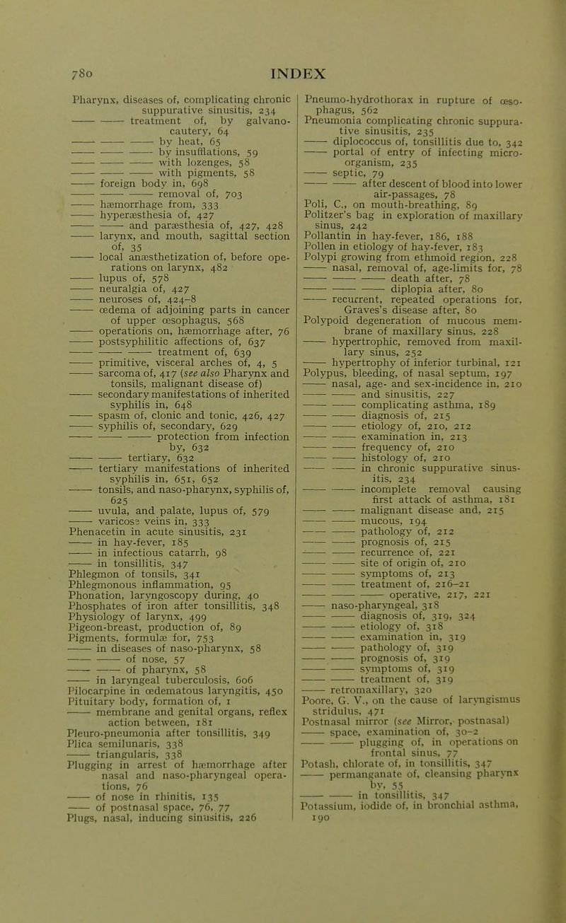 Pharynx, diseases of, complicating chronic suppurative sinusitis, 234 treatment of, by galvano- cautery, 64 by heat, 65 by insufflations, 59 with lozenges, 58 with pigments, 58 foreign body in, 698 removal of, 703 hcemorrhage from, 333 hyperajsthesia of, 427 and para3sthesia of, 427, 428 larynx, and mouth, sagittal section of, 35 local anajsthetization of, before ope- rations on larynx, 482 lupus of, 578 neuralgia of, 427 neuroses of, 424-8 oedema of adjoining parts in cancer of upper oesophagus, 568 operations on, haemorrhage after, 76 postsyphilitic affections of, 637 treatment of, 639 primitive, visceral arches of, 4, 5 sarcoma of, 417 (see also Pharynx and tonsils, malignant disease of) secondary manifestations of inherited syphilis in, 648 spasm of, clonic and tonic, 426, 427 syphilis of, secondary, 629 protection from infection by, 632 tertiary, 632 tertiary manifestations of inherited syphilis in, 651, 652 tonsils, and naso-pharynx, S3T)hilis of, 625 uvula, and palate, lupus of, 579 varicos; veins in, 333 Phenacetin in acute sinusitis, 231 in hay-fever, 185 in infectious catarrh, 98 in tonsillitis, 347 Phlegmon of tonsils, 341 Phlegmonous inflammation, 93 Phonation, laryngoscopy during, 40 Phosphates of iron after tonsillitis, 348 Physiology of larynx, 499 Pigeon-breast, production of, 89 Pigments, formulffi for, 753 in diseases of naso-pharynx, 58 of nose, 57 of pharynx, 58 in laryngeal tuberculosis, 606 Pilocarpine in oedematous laryngitis, 450 Pituitary body, formation of, i membrane and genital organs, reflex action between, 181 Pleuro-pneumonia after tonsillitis, 349 Plica semilunaris, 338 triangularis, 338 Plugging in arrest of haemorrhage after nasal and naso-pharyngeal opera- tions, 76 of nose in rhinitis, 135 of postnasal space, 76, 77 Plugs, nasal, inducing sinusitis, 226 Pneumo-hydrothorax in rupture of oeso- phagus, 562 Pneumonia complicating chronic suppura- tive sinusitis, 235 diplococcus of, tonsillitis due to, 342 portal of entry of infecting micro- organism, 235 septic, 79 after descent of blood into lower air-passages, 78 Poll, C, on mouth-breathing, 89 Politzer's bag in exploration of maxillary sinus, 242 Pollantin in hay-fever, 186, 188 Pollen in etiology of hay-fever, 183 Polypi growing from ethmoid region, 228 nasal, removal of, age-limits for, 78 death after, 78 diplopia after, 80 recurrent, repeated operations for, Graves's disease after, 80 Polypoid degeneration of mucous mem- brane of maxillary sinus, 228 hypertrophic, removed from maxil- lary sinus, 252 hypertrophy of inferior turbinal, 121 Polypus, bleeding, of nasal septum, 197 nasal, age- and sex-incidence in, 210 and sinusitis, 227 complicating asthma, 189 diagnosis of, 215 etiology of, 210, 212 examination in, 213 frequency of, 210 histology of, 210 in chronic suppurative sinus- itis, 234 incomplete removal causing first attack of asthma, 181 malignant disease and, 215 mucous, 194 pathology of, 212 —— prognosis of, 215 recurrence of, 221 site of origin of, 210 ■ symptoms of, 213 treatment of, 216-21 operative, 217, 221 naso-phar>Tigeal, 318 diagnosis of, 319, 324 etiology of, 318 examination in, 319 pathology of, 319 prognosis of, 319 symptoms of, 319 treatment of, 319 retromaxillary, 320 Poore, G. V., on the cause of larxTigismus stridulus, 471 Postnasal mirror {see Mirror, postnasal) space, examination of, 30-2 plugging of, in operations on frontal sinus, 77 Potash, chlorate of, in tonsillitis, 347 permanganate of, cleansing pharynx by, 53 in tonsillitis, 347 Potassium, iodide of, in bronchial asthma, 190