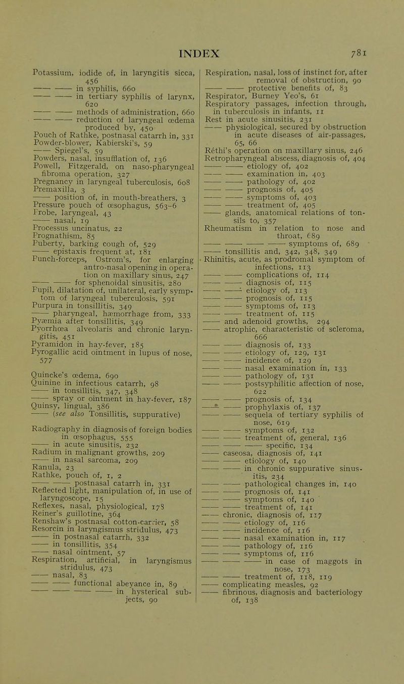 Potassium, iodide of, in laryngitis sicca, 456 in syphilis, 660 in tertiary syphilis of larynx, 620 methods of administration, 660 reduction of laryngeal oedema produced by, 450 Pouch of Rathke, postnasal catarrh in, 331 Powder-blower, Kabierski's, 59 Spiegel's, 59 Powders, nasal, insufflation of, 136 Powell, Fitzgerald, on naso-pharyngeal fibroma operation, 327 Pregnancy in laryngeal tuberculosis, 608 Premaxilla, 3 position of, in mouth-breathers, 3 Pressure pouch of oesophagus, 563-6 Frobe, larj'ngeal, 43 nasal, ig Processus uncinatus, 22 Prognathism, 85 Puberty, barking cough of, 529 epistaxis frequent at, 181 Punch-forceps, Ostrom's, for enlarging antro-nasal opening in opera- tion on maxillary sinus, 247 for sphenoidal sinusitis, 280 Pupil, dilatation of, unilateral, early symp- torn of laryngeal tuberculosis, 591 Purpura in tonsillitis, 349 pharyngeal, hemorrhage from, 333 Pyasmia after tonsillitis, 349 Pyorrhoea alveolaris and chronic laryn- gitis, 451 Pyramidon in hay-fever, 185 Pyrogallic acid ointment in lupus of nose, 577 Quincke's oedema, 690 Quinine in infectious catarrh, 98 in tonsillitis, 347, 348 spray or ointment in hay-fever, 187 Quinsy, lingual, 386 {see also Tonsillitis, suppurative) Radiography in diagnosis of foreign bodies in oesophagus, 555 in acute sinusitis, 232 Radium in malignant growths, 209 in nasal sarcoma, 209 Ranula, 23 Rathke, pouch of, i, 2 postnasal catarrh in, 331 Reflected light, manipulation of, in use of laryngoscope, 15 Reflexes, nasal, physiological, 178 Reiner's guillotine, 364 Renshaw's postnasal cotton-carrier, 58 Resorcin in laryngismus stridulus, 473 in postnasal catarrh, 332 in tonsillitis, 354 nasal ointment, 57 Respiration, artificial, in laryngismus stridulus, 473 nasal, 83 functional abeyance in, 89 in hysterical sub- jects, 90 Respiration, nasal, loss of instinct for, after removal of obstruction, 90 protective benefits of, 83 Respirator, Burney Yeo's, 61 Respiratory passages, infection through, in tuberculosis in infants, 11 Rest in acute sinusitis, 231 physiological, secured by obstruction in acute diseases of air-passages, 65, 66 Rethi's operation on maxillary sinus, 246 Retropharyngeal abscess, diagnosis of, 404 etiology of, 402 examination in, 403 pathology of, 402 prognosis of, 405 symptoms of, 403 treatment of, 405 glands, anatomical relations of ton- sils to, 357 Rheumatism in relation to nose and throat, 689 symptoms of, 689 tonsillitis and, 342, 348, 349 ■ Rhinitis, acute, as prodromal symptom of infections, 113 complications of, 114 diagnosis of, 115 '- etiology of, 113 prognosis of, 115 symptoms of, 113 treatment of, 115 and adenoid growths, 294 atrophic, characteristic of scleroma, 666 diagnosis of, 133 etiology of, 129, 131 incidence of, 129 nasal examination in, 133 pathology of, 131 postsyphilitic affection of nose, 622 prognosis of, 134 ^ prophylaxis of, 137 sequela of tertiary syphilis of nose, 619 symptoms of, 132 treatment of, general, 136 specific, 134 caseosa, diagnosis of, 141 etiology of, 140 in chronic suppurative sinus- itis, 234 pathological changes in, 140 prognosis of, 141 — symptoms of, 140 treatment of, 141 chronic, diagnosis of, 117 etiology of, 116 incidence of, 116 nasal examination in, 117 ■ pathology of, 116 symptoms of, 116 in case of maggots in nose, 173 treatment of, 118, 119 complicating measles, 92 fibrinous, diagnosis and bacteriology of, 138