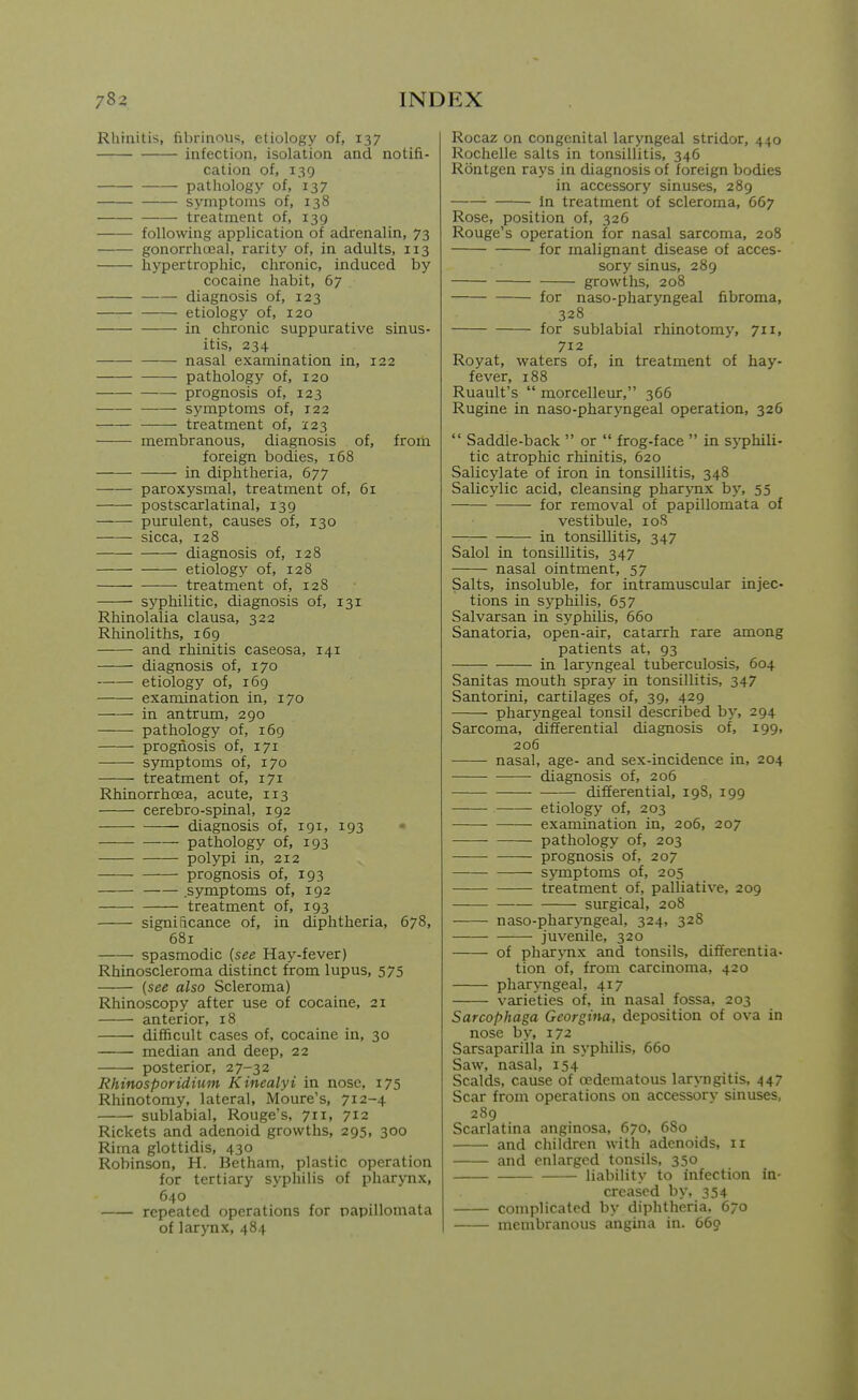 Rhinitis, fibrinous, etiology of, 137 infection, isolation and notifi- cation of, 139 pathology of, 137 symptoms of, 138 treatment of, 139 following application of adrenalin, 73 gonorrhceal, rarity of, in adults, 113 hypertrophic, chronic, induced by cocaine habit, 67 diagnosis of, 123 etiology of, 120 in chronic suppurative sinus- itis, 234 nasal examination in, 122 pathology of, 120 prognosis of, 123 symptoms of, 122 —— treatment of, X23 membranous, diagnosis of, from foreign bodies, 168 in diphtheria, 677 paroxysmal, treatment of, 61 postscarlatinal, 139 ■ purulent, causes of, 130 sicca, 128 diagnosis of, 128 etiology of, 128 treatment of, 128 syphilitic, diagnosis of, 131 Rhinolalia clausa, 322 Rhinoliths, 169 and rhinitis caseosa, 141 diagnosis of, 170 etiology of, 169 examination in, 170 in antrum, 290 pathology of, 169 progiiosis of, 171 symptoms of, 170 treatment of, 171 Rhinorrhcea, acute, 113 cerebro-spinal, 192 diagnosis of, 191, 193 pathology of, 193 polypi in, 212 prognosis of, 193 .symptoms of, 192 treatment of, 193 significance of, in diphtheria, 678, 681 spasmodic (see Hay-fever) Rhinoscleroma distinct from lupus, 575 {see also Scleroma) Rhinoscopy after use of cocaine, 21 anterior, 18 difficult cases of, cocaine in, 30 median and deep, 22 posterior, 27-32 Rhinosporidiuin Kinealyi in nose, 175 Rhinotomy, lateral, Moure's, 712-4 sublabial. Rouge's, 711, 712 Rickets and adenoid growths, 295, 300 Rima glottidis, 430 Robinson, H. Betham, plastic operation for tertiary syphilis of pharynx, 640 repeated operations for papillomata of larynx,484 Rocaz on congenital laryngeal stridor, 440 Rochelle salts in tonsillitis, 346 Rontgen rays in diagnosis of foreign bodies in accessory sinuses, 289 in treatment of scleroma, 667 Rose, position of, 326 Rouge's operation for nasal sarcoma, 208 for malignant disease of acces- sory sinus, 289 growths, 208 for naso-pharyngeal fibroma, 328 for sublabial rhinotomy, 711, 712 Royat, waters of, in treatment of hay- fever, 188 Ruault's  morcelleur, 366 Rugine in naso-pharyngeal operation, 326  Saddie-back  or  frog-face  in syphili- tic atrophic rhinitis, 620 Salicylate of iron in tonsillitis, 348 Salicylic acid, cleansing pharynx by, 55 for removal of papillomata of vestibule, loS in tonsillitis, 347 Salol in tonsillitis, 347 nasal ointment, 57 Salts, insoluble, for intramuscular injec- tions in syphilis, 657 Salvarsan in syphilis, 660 Sanatoria, open-air, catarrh rare among patients at, 93 in laryngeal tuberculosis, 604 Sanitas mouth spray in tonsillitis, 347 Santorini, cartilages of, 39, 429 pharyngeal tonsil described b}', 294 Sarcoma, differential diagnosis of, 199, 206 nasal, age- and sex-incidence in, 204 —- diagnosis of, 206 differential, 198, 199 etiology of, 203 examination in, 206, 207 — pathology of, 203 prognosis of, 207 s>miptoms of, 205 treatment of, palliative, 209 surgical, 208 naso-pharjTigeal, 324, 328 juvenile, 320 of pharj-nx and tonsils, differentia- tion of, from carcinoma, 420 pharyngeal, 417 varieties of, in nasal fossa, 203 Sarcophaga Georgina, deposition of ova in nose by, 172 Sarsaparilla in syphilis, 660 Saw, nasal, 154 Scalds, cause of ocdematous laryngitis, 447 Scar from operations on accessory sinuses, 289 Scarlatina anginosa, 670, 680 and children with adenoids, 11 and enlarged tonsils, 350 liability to infection in- creased by, 354 complicated by diphtheria, 670 membranous angina in. 669