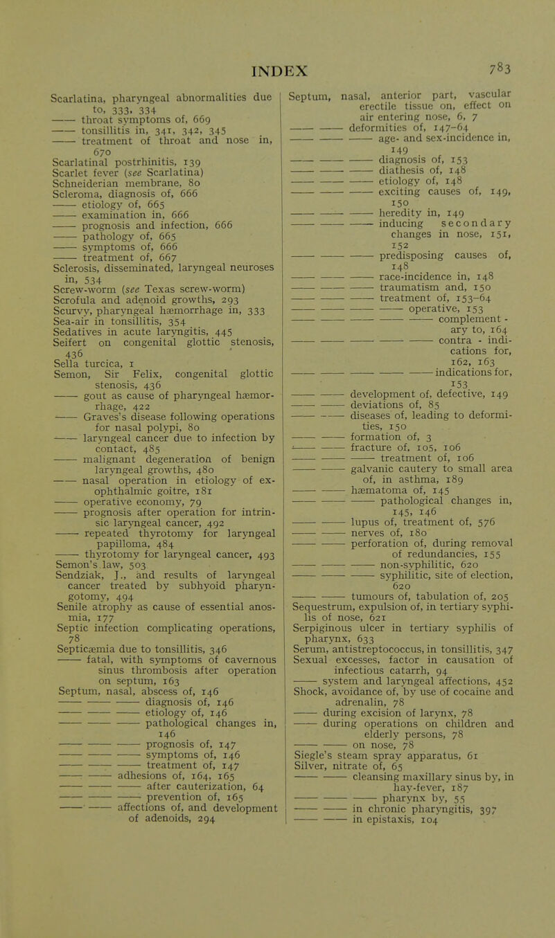 Scarlatina, pharyngeal abnormalities due to, 333, 334 throat symptoms of, 669 tonsillitis in, 341, 342, 345 treatment of throat and nose in, 670 Scarlatinal postrhinitis, 139 Scarlet fever {see Scarlatina) Schneiderian membrane, 80 Scleroma, diagnosis of, 666 etiology of, 665 examination in, 666 prognosis and infection, 666 pathology of, 665 symptoms of, 666 treatment of, 667 Sclerosis, disseminated, larjoigeal neuroses in, 534 Screw-worm {see Texas screw-worm) Scrofula and adenoid growths, 293 Scurvy, pharyngeal hemorrhage in, 333 Sea-air in tonsillitis, 354 Sedatives in acute laryngitis, 445 Seifert on congenital glottic stenosis, 436 Sella turcica, i Semon, Sir Felix, congenital glottic stenosis, 436 gout as cause of pharyngeal hemor- rhage, 422 Graves's disease following operations for nasal polypi, 80 larjTigeal cancer due to infection by contact, 485 malignant degeneration of benign laryngeal growths, 480 nasal operation in etiology of ex- ophthalmic goitre, 181 operative economy, 79 prognosis after operation for intrin- sic laryngeal cancer, 492 repeated thyrotomy for laryngeal papilloma, 484 thyrotomy for laryngeal cancer, 493 Semon's law, 503 Sendziak, J., and results of laryngeal cancer treated by subhyoid pharyn- gotomy, 494 Senile atrophy as cause of essential anos- mia, 177 Septic infection complicating operations, 78 Septicaemia due to tonsillitis, 346 fatal, with symptoms of cavernous sinus thrombosis after operation on septum, 163 Septum, nasal, abscess of, 146 diagnosis of, 146 etiology of, 146 pathological changes in, 146 prognosis of, 147 symptoms of, 146 treatment of, 147 adhesions of, 164, 165 after cauterization, 64 prevention of, 165 affections of, and development of adenoids, 294 Septum, nasal, anterior part, vascular erectile tissue on, effect on air entering nose, 6, 7 deformities of, 147-64 age- and sex-incidence in, 149 diagnosis of, 153 diatliesis of, 148 etiology of, 148 exciting causes of, 149, 150 heredity in, 149 inducing secondary changes in nose, 151, 152 predisposing causes of, 148 race-incidence in, 148 traumatism and, 150 treatment of, 153-64 operative, 153 complement - ary to, 164 contra - indi- cations for, 162, 163 indications for. 153 development of, defective, 149 deviations of, 85 diseases of, leading to deformi- ties, 150 formation of, 3 ' fracture of, lOS, 106 ——• treatment of, 106 galvanic cautery to small area of, in asthma, 189 hcematoma of, 145 pathological changes in, 145. 146 lupus of, treatment of, 576 nerves of, 180 perforation of, during removal of redundancies, 155 non-syphilitic, 620 syphilitic, site of election, 620 tumours of, tabulation of, 205 Sequestrum, expulsion of, in tertiary sj'phi- lis of nose, 621 Serpiginous ulcer in tertiary syphilis of pharynx, 633 Serum, antistreptococcus, in tonsillitis, 347 Sexual excesses, factor in causation of infectious catarrh, 94 system and laryngeal affections, 452 Shock, avoidance of, by use of cocaine and adrenalin, 78 during excision of larynx, 78 during operations on children and elderly persons, 78 on nose, 78 Siegle's steam spray apparatus, 61 Silver, nitrate of, 65 cleansing maxillary sinus by, in hay-fever, 187 pharynx by, 55 in chronic pharyngitis, 397 in epistaxis, 104