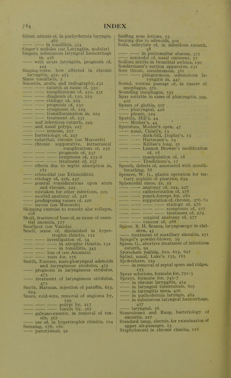 Silver, nitrate of, in pachydermia laryngis, 465 in tonsillitis, 354 Singer's nodules {see Laryngitis, nodular) Singers, submucous laryngeal haunorrhage in, 456 with acute laryngitis, prognosis of, 444 Singing-voice, how affected in chronic laryngitis, 452, 453 Sinus tonsillaris, 3 Sinusitis, acute, and radiography, 232 catarrh as cause of, 330 complications of, 230, 231 diagnosis of, 130, 229 etiology of, 229 prognosis of, 230 symptoms of, 229 transillumination in, 229 treatment of, 231 and infectious catarrh, 229 and nasal polypi, 227 stenosis, 227 bacteriology of, 227 catarrhal, clironic (see Mucocele) chronic suppurative, intracranial complications of, 236 prognosis of, 237 ■■ symptoms of, 233-6 treatment of, 237 effects due to septic absorption in, 181 ethmoidal (see Ethmoiditis) etiology of, 226, 227 general considerations upon acute and chronic, 222 mistaken for other infections, 229 morbid anatomy of, 228 predisposing causes of, 226 serous (see Mucocele) Skipping exercise to remedy alar collapse, 108 Skull, fracture of base of, as cause of essen- tial anosmia, 177 Smallpox (see Variola) Smell, sense of, diminished in hyper- trophic rhinitis, 122 investigation of, 34 in atrophic rhinitis, 132 in tonsillitis, 343 loss of (see Anosmia) tests for, 176 Smith, Eustace, naso-pharyngeal adenoids and laryngismus stridulus, 472 prognosis in laryngismus stridulus, 473 treatment of laryngismus stridulus, 473 Smith, Harman, injection of paraffin, 623, 624 Snare, cold-wire, removal of angioma by, 199 polypi by, 217 tonsils by, 367 galvano-caustic, in removal of ton- sils, 367 use of, in hypertrophic rhinitis, 124 Sneezing, 178, 180 paroxysmal, 92 Sniffing nose lotions, 53 Snoring due to adenoids, 302 Soda, salicylate of, in infectious catarrh, 98 in peritonsillar abscess, 375 sozoiodol of, nasal ointment, 57 Sodium nitrite in bronchial asthma, 190 Sondermann's suction apparatus, 231 Sore throat, membranous, 381 phlegmonous, oedematous la- ryngitis in, 447 Sound, routine passage of, in cancer of oesophagus, 570 Sounding oesophagus, 555 Spas suitable in cases of pharjTigitis, 399, 402 Spasm of glottis, 507 pharyngeal, 426 phonic, 529 Spatula, Hill's, 44 Mosher's, 44 Speculum, Mosher's open, 47 nasal, Chiari's, 19 duck-bill, Duplay's, 19 ^ Hartmann's, 19 Killian's long, 22 Lennox Browne's modification of, 18 manipulation of, 18 —— Thudichum's, 17 Speech, defects of, associated with mouth- breathing, 88 Spencer, W. G., plastic operation for ter- tiary syphilis of pharynx, 639 Sphenoidal sinus, 21, 22 anatomy of, 224, 227 catheterization of, 278 pvmch-fcreeps for, 280 suppuration of, chronic, 276-So etiology- of, 276 symptoms of, 277 treatment of, 279 surgical anatomy of, 277 tumour of, 288 Spicer, R. H. Scanes, laryngoscopy in chil- dren, 43 treatment of maxillary sinusitis, 251 Spiegel's powder-blower, 59 Spiess, G., abortive treatment of infectious catarrh, 99 SpirochcEte pallida, 610, 613, 627 Splint, nasal. Lake's, 155. 165 Spokeshave, 124 in removal of septal spurs and ridges, 155 Spray solutions, formula3 for, 751-3 Sprays, formulae for, 745-7 in chronic laryngitis, 454 in laryngeal tuberculosis, 605 in lar>Tigitis sicca, 456 in pachydermia laryngis, 464 in submucous larjTigeal ha?inorrhage^ 457 laryngeal, 56 Stanculeanu and Baup, bacteriology of sinusitis. 227 Standard lamp, electric, for examination of upper air-passages, 13 Staphylococci in chronic rhinitis. 116