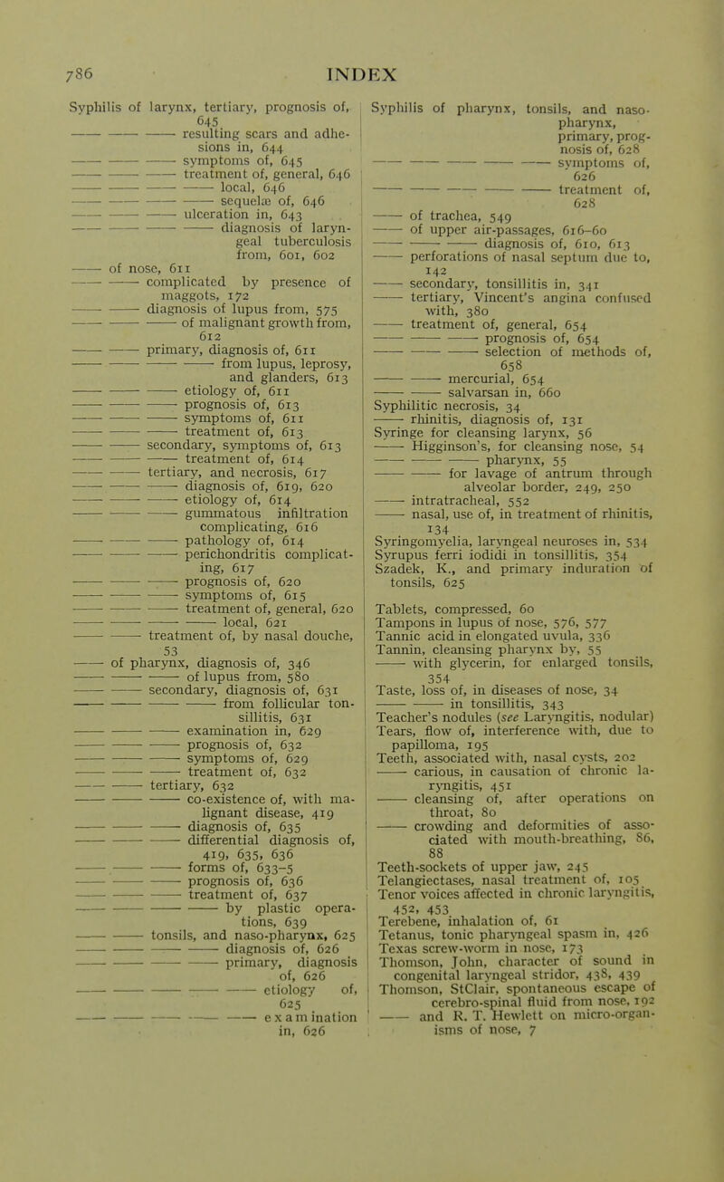 Svpliilis of larynx, tertiary, prognosis of, 645 resulting scars and adhe- sions in, 644 symptoms of, 645 treatment of, general, 64G local, 646 sequela) of, 646 ulceration in, 643 diagnosis of laryn- geal tuberculosis from, 601, 602 of nose, 611 complicated by presence of maggots, 172 ■ diagnosis of lupus from, 575 ■ of malignant growth from, 612 primarj^ diagnosis of, 611 from lupus, leprosy, and glanders, 613 etiology of, 611 prognosis of, 613 • symptoms of, 611 — treatment of, 613 secondary, symptoms of, 613 treatment of, 614 — tertiary, and necrosis, 617 -— diagnosis of, 619, 620 —— etiology of, 614 gummatous infiltration complicating, 616 pathology of, 614 — perichondritis complicat- ing, 617 — ■ prognosis of, 620 — • symptoms of, 615 —• treatment of, general, 620 local, 621 treatment of, by nasal douche, 53 — of pharynx, diagnosis of, 346 of lupus from, 580 secondary, diagnosis of, 631 from follicular ton- sillitis, 631 examination in, 629 prognosis of, 632 symptoms of, 629 treatment of, 632 tertiary, 632 co-existence of, with ma- lignant disease, 419 diagnosis of, 635 differential diagnosis of, 419, 635, 636 forms of, 633-5 prognosis of, 636 treatment of, 637 by plastic opera- tions, 639 tonsils, and naso-pharynx, 625 diagnosis of, 626 primary, diagnosis of, 626 etiology of, 625 exam ination in, 626 Syphilis of pharynx, tonsils, and naso- pharynx, primary, prog- nosis of, 628 symptoms of, 626 treatment of, 628 of trachea, 549 ——• of upper air-passages, 616-60 diagnosis of, 610, 613 perforations of nasal septum due to, 142 secondar\', tonsillitis in, 341 tertiary, Vincent's angina confused with, 380 ■ treatment of, general, 654 — • prognosis of, 654 • selection of methods of, 658 mercurial, 654 salvarsan in, 660 Syphilitic necrosis, 34 rhinitis, diagnosis of, 131 Syringe for cleansing larynx, 56 Higginson's, for cleansing nose, 54 ■ pharynx, 55 for lavage of antrum through alveolar border, 249, 250 intratracheal, 552 nasal, use of, in treatment of rhinitis, 134 Syringomyelia, laryngeal neuroses in, 534 Syrupus ferri iodidi in tonsillitis, 354 Szadek, K., and primarj^ induration of tonsils, 625 Tablets, compressed, 60 Tampons in lupus of nose, 576, 577 Tannic acid in elongated uvula, 336 Tannin, cleansing pharynx by, 55 with glycerin, for enlarged tonsils, 354 Taste, loss of, in diseases of nose, 34 in tonsillitis, 343 Teacher's nodules (see Larj-ngitis, nodular) Tears, flow of, interference with, due to papilloma, 195 Teeth, associated with, nasal cysts, 202 carious, in causation of chronic la- rjTigitis, 451 cleansing of, after operations on throat, 80 crowding and deformities of asso- ciated with mouth-breathing, 86, 88 Teeth-sockets of upper jaw, 243 Telangiectases, nasal treatment of, 105 Tenor voices affected in chronic lai-yngilis, 452, 453 Terebene, inhalation of, 61 Tetanus, tonic pharyngeal spasm in, 426 Texas screw-worm in nose, 173 Thomson, John, character of sound in congenital lar>-ngeal stridor, 438, 439 Thomson, StClair, spontaneous escape of cerebro-spinal fluid from nose, 192 and R. T. Hewlett on micro-organ- isms of nose, 7