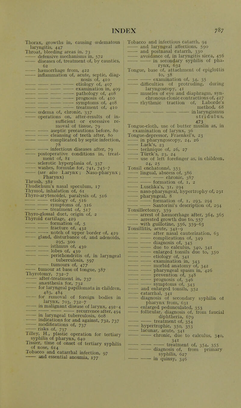 Thorax, growths in, causing a'dcniatous laryngitis, 447 Throat, bleeding areas in, 73 defensive mechanisms in, 572 diseases of, treatment of, by caustics, 62 luomorrhagc from, 422 intJammation of, acute, septic, diag- nosis of, 410 etiology of, 407 examination in, 409 _ pathology of, 408 prognosis of, 410 symptoms of, 408 — treatment of, 410 oedema of, clironic, 337 operations on, after-results of in- sufficient or excessive re- moval of tissue, 79 aseptic precautions before, 80 cleansing of teeth after, 80 complicated by septic infection, 78 infectious diseases after, 79 postoperative conditions in, treat- ment of, 81 sclerotic hyperplasia of, 337 washes, formulas for, 741, 745-7 {see also Larynx ; Naso-pharynx ;. Pharynx) Thrush, 382 Thudichum's nasal speculum, 17 Thymol, inhalation of, 61 Tliyro-arytenoidei, paralysis of, 516 etiology of, 516 symptoms of, 516 treatment of, 517 Thyro-glossal duct, origin of, 2 Thyroid cartilage, 429 formation of, 5 fracture of, 432 notch of upper border of, 429 gland, disturbance of, and adenoids, 295. 300 —- isthmus of, 430 lobes of, 430 perichondritis of, in laryngeal tuberculosis, 597 tumours of, 477 tumour at base of tongue, 387 Thyrotomy, 732-7 after-treatment in, 737 anaesthesia for, 732 —— for laryngeal papillomata in children, 483, 484 for removal of foreign bodies in larynx, 703, 732-7 in malignant disease of larynx, 492-4 recurrence after, 494 in laryngeal tuberculosis, 608 indications for and against, 732, 737 modifications of, 737 risks of, 737 Tilley, H., plastic operation for tertiary syphilis of pharynx, 640 Tissier, time of onset of tertiary syphilis of nose, 614 Tobacco and catarrhal infection, 97 and essential anosmia, 177 Tobacco and infectious catarrh, 94 and laryngeal affections, 590 and postnasal catarrJi, 330 avoidance of, in laryngitis sicca, 456 in secondary syphilis of pha- rynx, 632 Tongue, base of, attachment of epiglottis to, 38 —— examination of, 34, 35 ■ difficulties of protruding, during laryngoscopy, 41 muscles of eye and diaphragm, syn- chronous clonic contractions of, 427 rhythmic traction of, Laborde's method, 68 in laryngismus stridulus, 473 Tongue-cloth, use of butter muslin as, in examination of larynx, 36 Tongue-depressor, Fraenkel's, 23 in pharyngoscopy, 24, 26 Lack's, 23 technique of, 26, 27 Tiirck's, 23, 24 use of left forefinger as, in children, 24. 25 Tonsil enchatonne, 353 lingual, abscess of, 386 clironic, 387 formation of, i, 2 Luschka's, 31, 294 naso-pharyngeal, hypertrophy of, 291 pharyngeal, 8 formation of, i, 293, 294 Santorini's description of, 294 Tonsillectomy, 359 arrest of haemorrhage after, 364, 365 arrested growth due to, 357 with guillotine, 356, 359-63 Tonsillitis, acute, 341-9 after nasal cauterization, 63 complications of, 349 diagnosis of, 345 due to calculus, 340, 341 enlarged tonsils due to, 350 etiology of, 341 examination in, 343 morbid anatomy of, 342 pharyngeal spasm in, 426 prevention of, 348 prognosis of, 346 ■ symptoms of, 343 and enlarged tonsils, 352 catarrhal, 34r diagnosis of secondary syphilis ot pharynx from, 631 enlarged pedunculated, 353 follicular, diagnosis of, from faucial diphtheria, 679 treatment of, 354 hypertrophic, 350, 353 lacunar, acute, 341 —• cluronic, due to calculus, 340, 341 treatment of, 354, 355 diagnosis of, from primary syphilis, 627 in quinsy, 346