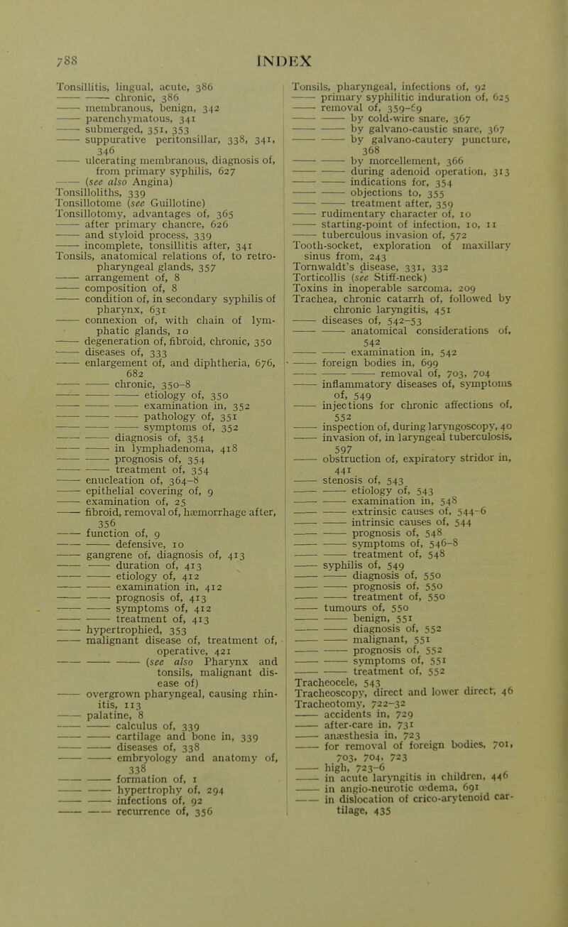 Tonsillitis, lingual, acute, 386 chronic, 386 membranous, benign, 342 parenchymatous, 341 submerged, 351, 353 suppurative peritonsillar, 338, 341, 346 ulcerating membranous, diagnosis of, from primary syphilis, 627 {see also Angina) Tonsilloliths, 339 Tonsillotorae (see Guillotine) Tonsillotomy, advantages of, 365 after primary chancre, 626 and styloid process, 339 incomplete, tonsillitis after, 341 Tonsils, anatomical relations of, to retro- pharyngeal glands, 357 arrangement of, 8 composition of, 8 condition of, in secondary syphilis of pharj-nx, 631 connexion of, with chain of lym- phatic glands, iQ degeneration of, fibroid, chronic, 350 diseases of, 333 enlargement of, and diphtheria, 676, 682 chronic, 350-8 etiology of, 350 examination in, 352 pathology of, 351 sj^mptoms of, 352 ■ diagnosis of, 354 in lymphadenoma, 418 prognosis of, 354 treatment of, 354 enucleation of, 364-8 epithelial covering of, 9 examination of, 25 fibroid, removal of, haemorrhage after, 356 function of, 9 defensive, 10 gangrene of, diagnosis of, 413 duration of, 413 etiology of, 412 examination in, 412 prognosis of, 413 symptoms of, 412 treatment of, 413 hypertropliied, 353 malignant disease of, treatment of, operative, 421 {see also Pharynx and tonsils, malignant dis- ease of) overgrown pharyngeal, causing rhin- itis, 113 palatine, 8 calculus of, 339 cartilage and bone in, 339 diseases of, 338 embryology and anatomy of, 338 formation of, i hypertrophy of, 294 infections of, 92 recurrence of, 356 Tonsils, pharyngeal, infections of, 92 primary syphilitic induration of, 625 removal of, 359-69 by cold-wire snare, 367 by galvano-caustic snare, 367 by galvano-cautery puncture, 368 by morcellement, 366 during adenoid operation, 313 indications for, 354 objections to, 355 treatment after, 359 rudimentary character of, 10 starting-point of infection, 10, 11 tuberculous invasion of, 572 Tooth-socket, exploration of maxillary sinus from, 243 Tornwaldt's disease, 331, 332 Torticollis {see Stiff-neck) Toxins in inoperable sarcoma, 209 Trachea, chronic catarrh of, followed by chronic laryngitis, 451 diseases of, 542-53 anatomical considerations of, 542 examination in, 542 foreign bodies in, 699 removal of, 703, 704 inflammatory diseases of, symptoms of, 549 injections for chronic affections of, 552 inspection of, during laryngoscopy, 40 invasion of, in Iciryngeal tuberculosis. 597 . obstruction of, expiratory stridor m, 441 stenosis of, 543 etiology of, 543 examination in, 548 extrinsic causes of, 544-6 intrinsic causes of, 544 prognosis of, 548 symptoms of, 546-8 treatment of, 548 syphilis of, 549 diagnosis of, 550 prognosis of, 550 . treatment of, 550 tumours of, 550 benign, 551 diagnosis of, 552 malignant, 551 prognosis of, 552 symptoms of, 551 treatment of, 552 Tracheocele, 543 Tracheoscopy, direct and lower direct, 46 Tracheotomy, 722-32 accidents in, 729 after-care in, 731 anaesthesia in, 723 for removal of foreign bodies, 7011 703, 704. 723 high, 723-6 ^ in acute larjnigitis in children, 440 in angio-neurotic oedema, 691 in dislocation of crico-arytenoid car- tilage, 435 ■4