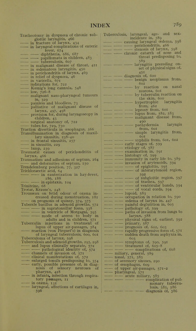 Tracheotomy in dyspucua of clironic sub- glottic laryngitis, 466 in fracture of larynx, 434 in laryngeal complications of enteric fever, 674 diphtheria, 686, 687 papillomata in children, 483 tuberculosis, 607 in malignant disease of throat, 421 in ccdematous laryngitis, 450 in perichondritis of larynx, 469 in relief of dyspnoea, 46 in varicella, 671 indications for, 722 Koenig's long cannula, 548 low, 726-8 malignant naso-pharyngeal tumours in, 329 painless and bloodless, 73 palliative of malignant disease of larynx, 497, 498 provision for, during laryngoscopy m children, 43 surgical anatomy of, 722 tubes for, 729, 730 Traction diverticula in oesophagus, 566 Transillumination in diagnosis of maxil- lary sinusitis, 238-40 in frontal sinusitis, 257 in sinusitis, 229 lamp, 239 Traumatic causes of perichondritis of larynx, 466 Traumatism and adhesions of septum, 164 and deformities of septum, 150 Trendelenburg position, 77, 327 Trichloracetic acid, 64 in cauterization in hay-fever, 186, 188 in epistaxis, 104 Trinitrine, 68 Trocar, Krause's, 248 Trousseau on fetid odour of oza;na in- creased during menstruation, 181 on prognosis of quinsy, 374, 375 Tubercle bacillus in adenoid growths, 572 in supratonsillar fossa, 338 in ventricle of Morgagni, 595 mode of access to body in adults and in children, 571 Tuberculin injections in treatment of lupus of upper air-passages, 584 reaction (von Pirquet's) in diagnosis of laryngeal tuberculosis, 600, 601 Tuberculoma of larynx, 598 Tuberculosis and adenoid growths, 295, 298 and lupus clinically separate, 572 pathological identity of, 572 channels of invasion of, 571 clinical manifestations of, 572 ^ enlarged tonsils predisposing to, 354 early, possible presence of, in diag- nosis of sensory neuroses of pharynx, 428 in infants, infection through respira- tory passages, 11 in oza;na, 131 laryngeal, affections of cartilages in, 596 Tuberculosis, laryngeal, age- and sex- incidence in, 589 causing laryngeal oedema, 598 perichondritis, 466 stenosis of larynx, 598 .— chronic catarrh of nose and throat predisposing to, laryngitis preccdmg on- set of physical signs of, 451 diagnosis of, 600 —- benign neoplasms from, 602 by reaction on nasal mucosa, 601 by tuberculin reaction on the skin, 600 hypertrophic laryngitis from, 462 leprosy from, 601 lupus from, 582, 583 malignant disease from, 490 pachydermia laryngis from, 601 simple laryngitis from, 601 syphilis from, 601, 602 ■ early stages of, 599 etiology of, 587 examination in, 591 histology of, 599 immunity in early life to, 589 invasion of arytenoids, 594 of epiglottis, 595 of interarytenoid region, 592 of subglottic region, 597 of trachea, 597 of ventricular bands, 594 of vocal cords, 594 lupoid, 583 occupation in relation to, 590 : oedema of larynx in, 447 painful deglutition in, 605 pathology of, 599 paths of invasion from lungs to larynx, 588 physical signs of, earliest, 592 primary, 587 prognosis of, 602, 603 rapidly progressive ionn of, 571 sudden death from asphyxia in, 603 —— symptoms of, 590, 591 treatment of, 605-8 complications of, 608 miliary, general, 589 nasal, 571, 585 of accessory sinuses, 290 of oesophagus, 609 ——- of upper air-passages, 571-2 pharyngeal, 571 acute miliary, 585 complication of pul- monary tubercu- losis, 585, 586 diagnosis of, 586