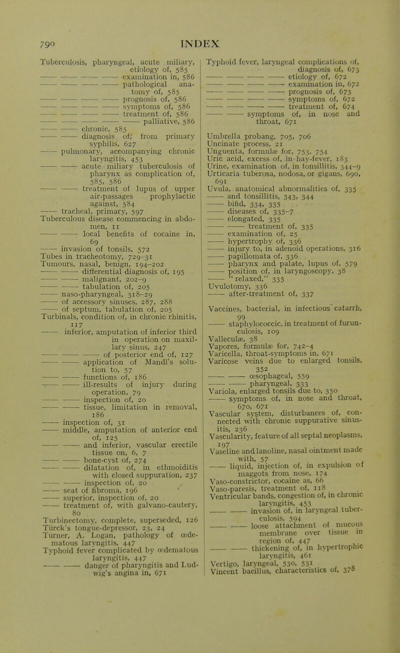 Tuberculosis, pharyngeal, acute miliary, etiology of, 585 examination in, 586 pathological ana- tomy of, 585 prognosis of, 586 symptoms of, 586 treatment of, 586 ——• palliative, 586 chronic, 585 diagnosis of,' from primary syphilis, 627 pulmonary, accompanjang chronic lairyngitis, 453 acute miliary tuberculosis of pharynx as complication of, 585, 586 treatment of lupus of upper air-passages prophylactic against, 584 tracheal, primary, 597 Tuberculous disease commencing in abdo- men, II • local benefits of cocaine in, 69 invasion of tonsils, 572 Tubes in tracheotomy', 729-31 Tumours, nasal, benign, 194-202 differential diagnosis of, 195 malignant, 202-9 tabulation of, 205 naso-pharyngeal, 318-29 of accessory sinuses, 287, 288 of septum, tabulation of, 205 Turbinals, condition of. in chronic rhinitis, 117 inferior, amputation of inferior third in operation on maxil- lary sinus, 247 of posterior end of, 127 — application of Mandl's solu- tion to, 57 fimctions of, 186 ill-results of injury during operation, 79 inspection of, 20 tissue, limitation in removal, 186 inspection of, 31 middle, amputation of anterior end of, 125 —— and inferior, vascular erectile tissue on, 6, 7 bone-cyst of, 274 dilatation of, in ethmoiditis with closed suppuration, 237 inspection of, 20 seat of fibroma, 196 superior, inspection of, 20 treatment of, with galvano-cautery, 80 Turbinectomy, complete, superseded, 126 Tiirck's tongue-depressor, 23, 24 Turner, A. Logan, pathology of cede- matous laryngitis, 447 Typlioid fever complicated by oedematous laryngitis, 447 danger of pharyngitis and Lud- wig's angina in, 671 Typhoid fever, laryngeal compUcations of, diagnosis of, 673 ■ etiology of, 672 examination in, 672 prognosis of, 673 symptoms of, 672 treatment of, 674 symptoms of, in nose and throat, 671 Umbrella probang, 705, 706 Uncinate process, 21 Unguenta, formula; for, 753, 754 Uric acid, excess of, in hay-fever, 183 Urine, examination of, in tonsillitis, 344-9 Urticaria tuberosa, nodosa, or gigans, 690, 691 Uvula, anatomical abnormalities of, 335 and tonsillitis, 343, 344 bifid, 334, 335 diseases of, 335-7 elongated, 335 treatment of, 335 examination of, 25 hypertrophy of, 336 injury to, in adenoid operations, 316 papiUomata of, 336 pharynx and palate, lupus of, 579 position of, in larj^ngoscopy, 38 relaxed, 335 Uvulotomy, 336 —'■— after-treatment of, 337 Vaccines, bacterial, in infectious catarrh, 99 staphylococcic, in treatment of furun- culosis, log Valleculae, 38 Vapores, formulaa for, 742-4 Varicella, throat-symptoms in, 671 Varicose veins due to enlarged tonsils, 352 oesophageal, 559 pharyngeal, 333 Variola, enlarged tonsils due to, 350 sjTnptoms of, in nose and throat, 670, 671 Vascular system, distiurbances of, con- nected with chronic suppurative sinus- itis, 236 Vascularity, feature of all septal neoplasms, 197 , Vaseline andlanoline, nasal omtment made with, 57 , . X liquid, injection of, in expulsion of maggots from nose, 174 Vaso-constrictor, cocame as, 66 Vaso-paresis, treatment of, iiS Ventricular bands, congestion of, in chronic laryngitis, 453 invasion of, in laryngeal tuber- culosis. 594 loose attachment of mucous membrane over tissue in region of, 447 thickening of, in hypertrophic laryngitis, 461 Vertigo, laryngeal, 530, 531 Vincent bacillus, characteristics of, 37° Ik