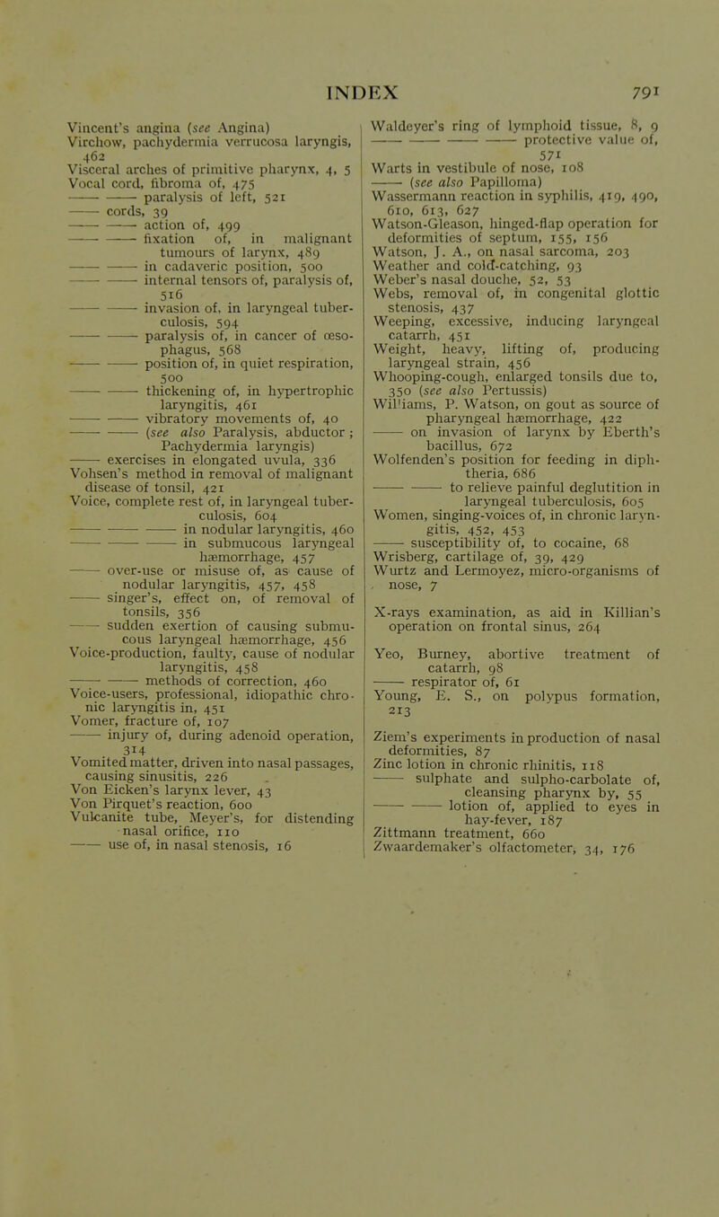 Vincent's angina {see Angina) Virchow, pachydermia verrucosa laryngis, 462 Visceral arches of primitive pharynx, 4, 5 Vocal cord, fibroma of, 475 -—- paralysis of left, 521 cords, 39 • action of, 499 fixation of, in malignant tumours of larynx, 489 in cadaveric position, 500 ——■ internal tensors of, paralj'sis of, 516 invasion of, in laryngeal tuber- culosis, 594 paralysis of, in cancer of oeso- phagus, 568 position of, in quiet respiration, 500 thickening of, in hypertrophic laryngitis, 461 vibratory movements of, 40 {see also Paralysis, abductor ; Pachydermia laryngis) exercises in elongated uvula, 336 Vohsen's method in removal of malignant disease of tonsil, 421 Voice, complete rest of, in laryngeal tuber- culosis, 604 in nodular laryngitis, 460 in submucous laryngeal haemorrhage, 457 over-use or misuse of, as cause of nodular larymgitis, 457, 458 singer's, effect on, of removal of tonsils, 356 sudden exertion of causing submu- cous laryngeal hfemorrhage, 456 Voice-production, faulty, cause of nodular laryngitis, 458 methods of correction, 460 Voice-users, professional, idiopathic chro- nic larjmgitis in, 451 Vomer, fracture of, 107 —— injury of, during adenoid operation, 314 Vomited matter, driven into nasal passages, causing sinusitis, 226 Von Eicken's larynx lever, 43 Von Pirquet's reaction, 600 Vulcanite tube, Meyer's, for distending nasal orifice, no use of, in nasal stenosis, 16 Waldeyer's ring of lymphoid tissue, H, 9 protective value of, 571 Warts in vestibule of nose, 108 {see also Papilloma) Wassermann reaction in sypliilis, 419, 490, 610, 613, 627 Watson-Gleason, hinged-flap operation for deformities of septum, 155, 156 Watson, J. A., on nasal sarcoma, 203 Weather and cold-catching, 93 Weber's nasal douclie, 52, 53 Webs, removal of, in congenital glottic stenosis, 437 Weeping, excessive, inducing laryngeal catarrh, 451 Weight, heavy, lifting of, producing laryngeal strain, 456 Whooping-cough, enlarged tonsils due to, 350 {see also Pertussis) Williams, P. Watson, on gout as source of pharyngeal haemorrhage, 422 on invasion of larynx by Eberth's bacillus, 672 Wolfenden's position for feeding in diph- theria, 686 to relieve painful deglutition in laryngeal tuberculosis, 605 Women, singing-voices of, in chronic laryn- gitis, 452, 453 susceptibility of, to cocaine, 68 Wrisberg, cartilage of, 39, 429 Wiurtz and Lermoyez, micro-organisms of nose, 7 X-rays examination, as aid in Killian's operation on frontal sinus, 264 Yeo, Burney, abortive treatment of catarrh, 98 respirator of, 61 Young, E. S., on polypus formation, 213 Ziem's experiments in production of nasal deformities, 87 Zinc lotion in chronic rhinitis, 118 sulphate and sulpho-carbolate of, cleansing pharynx by, 55 lotion of, applied to eyes in hay-fever, 187 Zittmann treatment, 660 Zwaardemaker's olfactometer, 34, 176