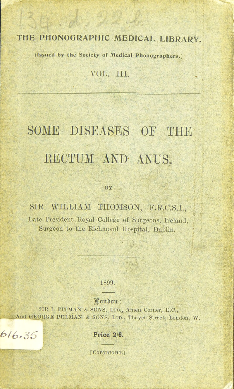 THE PHONOGRAPHIC MEDICAL LIBRARY. (Issued by the Society of Medical Phonographers.) VOL. Ill, SOME DISEASES OF THE RECTUM AND ANUS. BY SIE WILLIAM THOMSON, F.R.C.S.I., Late President Royal College of Surgeons, Ireland, Surgeon to the Richmond Hospital, Dublin. 1899. Iponurm: SIR I. PITMAN & SONS, Ltd., Amen Corner, E.C., 4nd GEORGE PULMAN & SONS, Ltd., Thayer Street, London, W. Price 2/6.