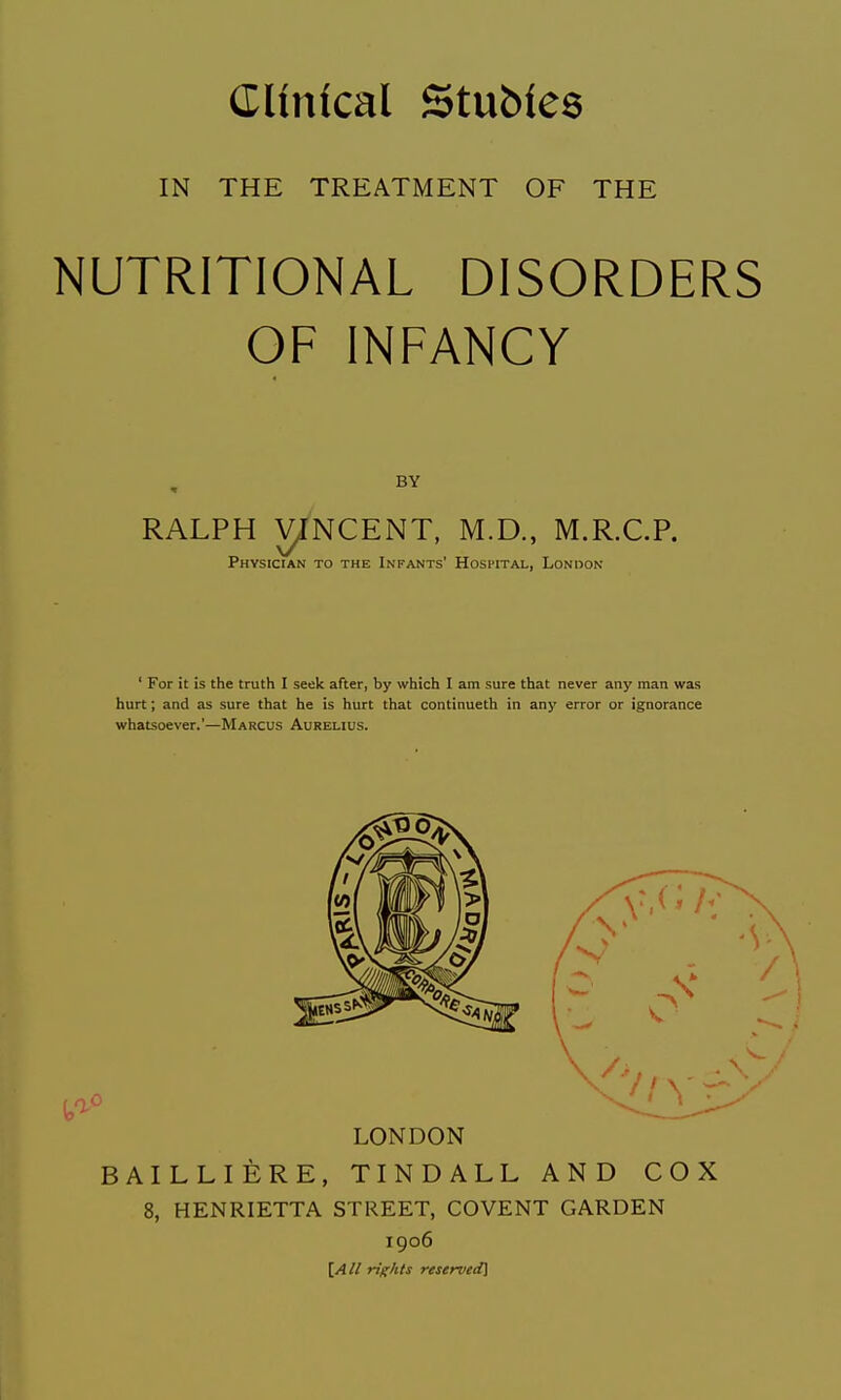 IN THE TREATMENT OF THE NUTRITIONAL DISORDERS OF INFANCY RALPH yjNCENT, M.D., M.R.C.P. Physician to the Infants' Hospital, London ' For it is the truth I seek after, by which I am sure that never any man was hurt; and as sure that he is hurt that continueth in any error or ignorance whatsoever.'—Marcus Aurelius. LONDON BAILLIERE, TINDALL AND COX 8, HENRIETTA STREET, COVENT GARDEN 1906 [All rights reserved]