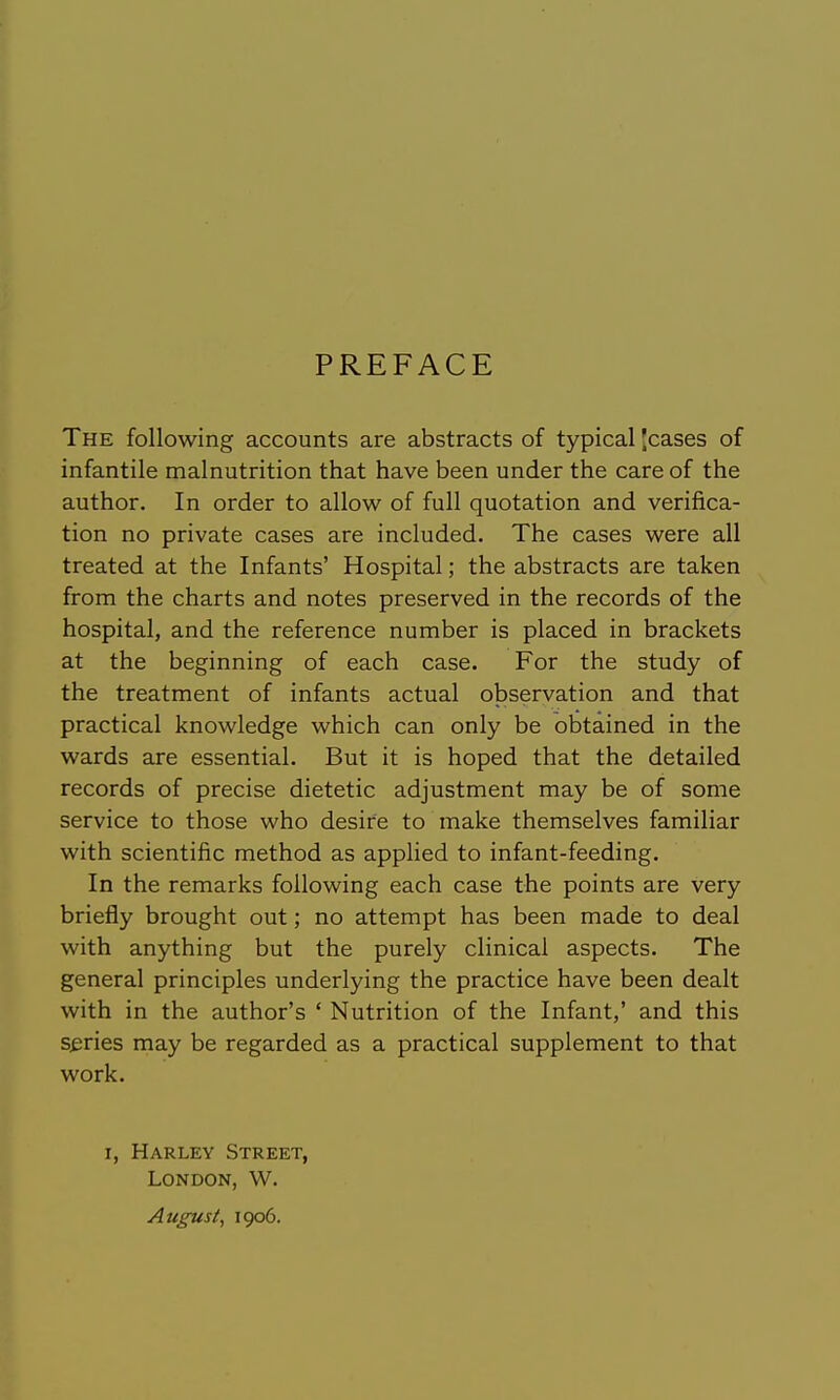 PREFACE The following accounts are abstracts of typical 'cases of infantile malnutrition that have been under the care of the author. In order to allow of full quotation and verifica- tion no private cases are included. The cases were all treated at the Infants' Hospital; the abstracts are taken from the charts and notes preserved in the records of the hospital, and the reference number is placed in brackets at the beginning of each case. For the study of the treatment of infants actual observation and that practical knowledge which can only be obtained in the wards are essential. But it is hoped that the detailed records of precise dietetic adjustment may be of some service to those who desire to make themselves familiar with scientific method as applied to infant-feeding. In the remarks following each case the points are very briefly brought out; no attempt has been made to deal with anything but the purely clinical aspects. The general principles underlying the practice have been dealt with in the author's ' Nutrition of the Infant,' and this series may be regarded as a practical supplement to that work. I, Harlev Street, London, W. August, 1906.