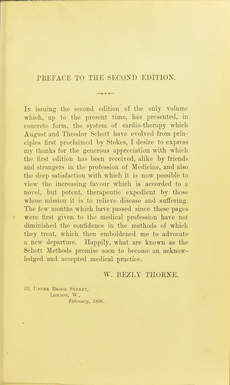 In issuing the second edition of the only volume which, up to the present time, has presented, in concrete form, the system of cardio-therapy which August and Theodor Schott have evolved from prin- ciples first proclaimed by Stokes, I desire to express my thanks for the generous appreciation with which the first edition has been received, alike by friends and strangers in the profession of Medicine, and also the deep satisfaction with which it is now possible to view the increasing favour which is accorded to a novel, but potent, therapeutic expedient by those whose mission it is to relieve disease and suffering. The few months which have passed since these pages were first given to the medical profession have not diminished the confidence in the methods of which they treat, which then emboldened me to advocate a new departure. Happily, what are known as the Schott Methods promise soon to become an acknow- ledged and accepted medical practice. W. BEZLY THOENE. 53, Uppeb Brook Street, London, W., February, 1896.